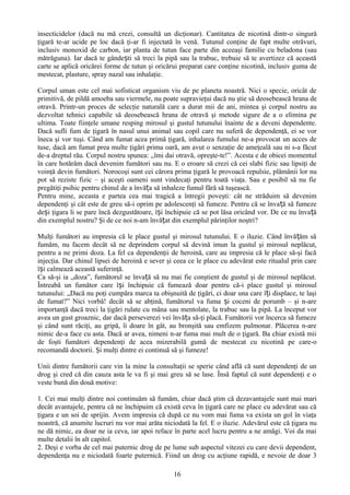 insecticidelor (dacă nu mă crezi, consultă un dicţionar). Cantitatea de nicotină dintr-o singură
ţigară te-ar ucide pe loc dacă ţi-ar fi injectată în venă. Tutunul conţine de fapt multe otrăvuri,
inclusiv monoxid de carbon, iar planta de tutun face parte din aceeaşi familie cu beladona (sau
mătrăguna). Iar dacă te gândești să treci la pipă sau la trabuc, trebuie să te avertizez că această
carte se aplică oricărei forme de tutun şi oricărui preparat care conţine nicotină, inclusiv guma de
mestecat, plasture, spray nazal sau inhalaţie.

Corpul uman este cel mai sofisticat organism viu de pe planeta noastră. Nici o specie, oricât de
primitivă, de pildă amoeba sau viermele, nu poate supravieţui dacă nu ştie să deosebească hrana de
otravă. Printr-un proces de selecţie naturală care a durat mii de ani, mintea şi corpul nostru au
dezvoltat tehnici capabile să deosebească hrana de otravă şi metode sigure de a o elimina pe
ultima. Toate fiinţele umane resping mirosul şi gustul tutunului înainte de a deveni dependente.
Dacă sufli fum de ţigară în nasul unui animal sau copil care nu suferă de dependenţă, ei se vor
îneca şi vor tuşi. Când am fumat acea primă ţigară, inhalarea fumului ne-a provocat un acces de
tuse, dacă am fumat prea multe ţigări prima oară, am avut o senzaţie de ameţeală sau ni s-a făcut
de-a dreptul rău. Corpul nostru spunea: „îmi dai otravă, opreşte-te!”. Acesta e de obicei momentul
în care hotărâm dacă devenim fumători sau nu. E o eroare să crezi că cei slabi fizic sau lipsiţi de
voinţă devin fumători. Norocoşi sunt cei cărora prima ţigară le provoacă repulsie, plămânii lor nu
pot să reziste fizic – şi aceşti oameni sunt vindecaţi pentru toată viaţa. Sau e posibil să nu fie
pregătiţi psihic pentru chinul de a învăța să inhaleze fumul fără să tuşească.
Pentru mine, aceasta e partea cea mai tragică a întregii poveşti: cât ne străduim să devenim
dependenţi şi cât este de greu să-i oprim pe adolescenţi să fumeze. Pentru că se înva ță să fumeze
deși ţigara li se pare încă dezgustătoare, își închipuie că se pot lăsa oricând vor. De ce nu înva ță
din exemplul nostru? Şi de ce noi n-am învățat din exemplul părinţilor noştri?

Mulţi fumători au impresia că le place gustul şi mirosul tutunului. E o iluzie. Când învă țăm să
fumăm, nu facem decât să ne deprindem corpul să devină imun la gustul şi mirosul neplăcut,
pentru a ne primi doza. La fel ca dependenţii de heroină, care au impresia că le place să-şi facă
injecţia. Dar chinul lipsei de heroină e sever şi ceea ce le place cu adevărat este ritualul prin care
își calmează această suferinţă.
Ca să-şi ia „doza”, fumătorul se învață să nu mai fie conştient de gustul şi de mirosul neplăcut.
Întreabă un fumător care își închipuie că fumează doar pentru că-i place gustul şi mirosul
tutunului: „Dacă nu poţi cumpăra marca ta obişnuită de ţigări, ci doar una care îți displace, te laşi
de fumat?” Nici vorbă! decât să se abţină, fumătorul va fuma și coceni de porumb – şi n-are
importanţă dacă treci la ţigări rulate cu mâna sau mentolate, la trabuc sau la pipă. La început vor
avea un gust groaznic, dar dacă perseverezi vei învăța să-ţi placă. Fumătorii vor încerca să fumeze
şi când sunt răciţi, au gripă, îi doare în gât, au bronşită sau emfizem pulmonar. Plăcerea n-are
nimic de-a face cu asta. Dacă ar avea, nimeni n-ar fuma mai mult de o ţigară. Ba chiar există mii
de foşti fumători dependenţi de acea mizerabilă gumă de mestecat cu nicotină pe care-o
recomandă doctorii. Şi mulţi dintre ei continuă să şi fumeze!

Unii dintre fumătorii care vin la mine la consultaţii se sperie când află că sunt dependenţi de un
drog şi cred că din cauza asta le va fi şi mai greu să se lase. Însă faptul că sunt dependenţi e o
veste bună din două motive:

1. Cei mai mulţi dintre noi continuăm să fumăm, chiar dacă ştim că dezavantajele sunt mai mari
decât avantajele, pentru că ne închipuim că există ceva în ţigară care ne place cu adevărat sau că
ţigara e un soi de sprijin. Avem impresia că după ce nu vom mai fuma va exista un gol în viaţa
noastră, că anumite lucruri nu vor mai arăta niciodată la fel. E o iluzie. Adevărul este că ţigara nu
ne dă nimic, ea doar ne ia ceva, iar apoi reface în parte acel lucru pentru a ne amăgi. Voi da mai
multe detalii în alt capitol.
2. Deşi e vorba de cel mai puternic drog de pe lume sub aspectul vitezei cu care devii dependent,
dependenţa nu e niciodată foarte puternică. Fiind un drog cu acţiune rapidă, e nevoie de doar 3

                                                 16
 