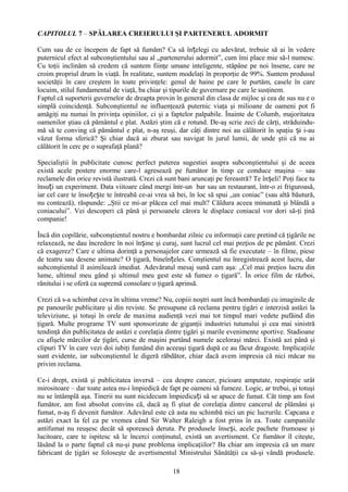 CAPITOLUL 7 – SPĂLAREA CREIERULUI ŞI PARTENERUL ADORMIT

Cum sau de ce începem de fapt să fumăm? Ca să înțelegi cu adevărat, trebuie să ai în vedere
puternicul efect al subconştientului sau al „partenerului adormit”, cum îmi place mie să-l numesc.
Cu toţii inclinăm să credem că suntem fiinţe umane inteligente, stăpâne pe noi însene, care ne
croim propriul drum în viaţă. În realitate, suntem modelaţi în proporţie de 99%. Suntem produsul
societăţii în care creştem în toate privinţele: genul de haine pe care le purtăm, casele în care
locuim, stilul fundamental de viaţă, ba chiar şi tipurile de guvernare pe care le susţinem.
Faptul că suporterii guvernelor de dreapta provin în general din clasa de mijloc şi cea de sus nu e o
simplă coincidenţă. Subconştientul ne influenţează puternic viaţa şi milioane de oameni pot fi
amăgiţi nu numai în privinţa opiniilor, ci şi a faptelor palpabile. Înainte de Columb, majoritatea
oamenilor ştiau că pământul e plat. Astăzi ştim că e rotund. De-aş scrie zeci de cărţi, străduindu-
mă să te conving că pământul e plat, n-aş reuşi, dar câţi dintre noi au călătorit în spaţiu și i-au
văzut forma sferică? Şi chiar dacă ai zburat sau navigat în jurul lumii, de unde ştii că nu ai
călătorit în cerc pe o suprafaţă plană?

Specialiştii în publicitate cunosc perfect puterea sugestiei asupra subconştientului şi de aceea
există acele postere enorme care-l agresează pe fumător în timp ce conduce maşina – sau
reclamele din orice revistă ilustrată. Crezi că sunt bani aruncaţi pe fereastră? Te înșeli! Poţi face tu
însuți un experiment. Data viitoare când mergi într-un bar sau un restaurant, într-o zi friguroasă,
iar cel care te însoțește te întreabă ce-ai vrea să bei, în loc să spui „un coniac” (sau altă băutură,
nu contează), răspunde: „Ştii ce mi-ar plăcea cel mai mult? Căldura aceea minunată şi blândă a
coniacului”. Vei descoperi că până şi persoanele cărora le displace coniacul vor dori să-ţi ţină
companie!

Încă din copilărie, subconştientul nostru e bombardat zilnic cu informaţii care pretind că ţigările ne
relaxează, ne dau încredere în noi înșine şi curaj, sunt lucrul cel mai preţios de pe pământ. Crezi
că exagerez? Care e ultima dorinţă a personajelor care urmează să fie executate – în filme, piese
de teatru sau desene animate? O ţigară, bineînțeles. Conştientul nu înregistrează acest lucru, dar
subconştientul îl asimilează imediat. Adevăratul mesaj sună cam aşa: „Cel mai preţios lucru din
lume, ultimul meu gând şi ultimul meu gest este să fumez o ţigară”. În orice film de război,
rănitului i se oferă ca supremă consolare o ţigară aprinsă.

Crezi că s-a schimbat ceva în ultima vreme? Nu, copiii noştri sunt încă bombardaţi cu imaginile de
pe panourile publicitare şi din reviste. Se presupune că reclama pentru ţigări e interzisă astăzi la
televiziune, şi totuşi în orele de maxima audienţă vezi mai tot timpul mari vedete pufăind din
ţigară. Multe programe TV sunt sponsorizate de giganţii industriei tutunului şi cea mai sinistră
tendinţă din publicitatea de astăzi e corelaţia dintre ţigări şi marile evenimente sportive. Stadioane
cu afişele mărcilor de ţigări, curse de maşini purtând numele aceloraşi mărci. Există azi până şi
clipuri TV în care vezi doi iubiţi fumând din aceeaşi ţigară după ce au făcut dragoste. Implicaţiile
sunt evidente, iar subconştientul le digeră răbdător, chiar dacă avem impresia că nici măcar nu
privim reclama.

Ce-i drept, există şi publicitatea inversă – cea despre cancer, picioare amputate, respiraţie urât
mirositoare – dar toate astea nu-i împiedică de fapt pe oameni să fumeze. Logic, ar trebui, şi totuşi
nu se întâmplă aşa. Tinerii nu sunt nicidecum împiedicați să se apuce de fumat. Cât timp am fost
fumător, am fost absolut convins că, dacă aş fi ştiut de corelaţia dintre cancerul de plămâni şi
fumat, n-aş fi devenit fumător. Adevărul este că asta nu schimbă nici un pic lucrurile. Capcana e
astăzi exact la fel ca pe vremea când Sir Walter Raleigh a fost prins în ea. Toate campaniile
antifumat nu reuşesc decât să sporească deruta. Pe produsele înseși, acele pachete frumoase şi
lucitoare, care te ispitesc să le încerci conţinutul, există un avertisment. Ce fumător îl citeşte,
lăsând la o parte faptul că nu-şi pune problema implicaţiilor? Ba chiar am impresia că un mare
fabricant de ţigări se foloseşte de avertismentul Ministrului Sănătăţii ca să-şi vândă produsele.

                                                  18
 