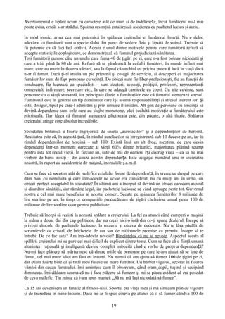 Avertismentul e tipărit acum cu caractere atât de mari şi de îndrăznețe, încât fumătorul nu-l mai
poate evita, oricât s-ar strădui. Spaima resimţită catalizează asocierea cu pachetul lucios şi auriu.

În mod ironic, arma cea mai puternică în spălarea creierului e fumătorul însuși. Nu e deloc
adevărat că fumătorii sunt o specie slabă din punct de vedere fizic şi lipsită de voinţă. Trebuie să
fii puternic ca să faci faţă otrăvii. Acesta e unul dintre motivele pentru care fumătorii refuză să
accepte statisticile copleşitoare, ce demonstrează că fumatul prejudiciază sănătatea.
Toţi fumătorii cunosc câte un unchi care fuma 40 de ţigări pe zi, care n-a fost bolnav niciodată şi
care a trăit până la 80 de ani. Refuză să se gândească la ceilalţi fumători, în număr infinit mai
mare, care au murit în floarea vârstei, sau la faptul că unchiul cu pricina putea fi încă în viaţă dacă
n-ar fi fumat. Dacă ţi-ai studia un pic prietenii şi colegii de serviciu, ai descoperi că majoritatea
fumătorilor sunt de fapt persoane cu voinţă. De obicei sunt fie liber-profesionişti, fie au funcţii de
conducere, fie lucrează ca specialişti – sunt doctori, avocaţi, poliţişti, profesori, reprezentanţi
comerciali, infirmiere, secretare etc., la care se adaugă casnicele cu copii. Cu alte cuvinte, sunt
persoane cu o viaţă stresantă, iar principala iluzie a fumătorilor este că fumatul atenuează stresul.
Fumătorul este în general un tip dominator care își asumă responsabilităţi şi stresul inerent lor. Şi
este, desigur, tipul pe care-l admirăm şi prin urmare îl imităm. Alt gen de persoane cu tendinţa să
devină dependente sunt cele care au slujbe monotone, căci cealaltă motivaţie a fumătorului este
plictiseala. Dar ideea că fumatul atenuează plictiseala este, din păcate, o altă iluzie. Spălarea
creierului atinge cote absolut incredibile.

Societatea britanică e foarte îngrijorată de soarta „aurolacilor” şi a dependenţilor de heroină.
Realitatea este că, în această ţară, în rândul aurolacilor se înregistrează sub 10 decese pe an, iar în
rândul dependenţilor de heroină – sub 100. Există însă un alt drog, nicotina, de care devin
dependenţi într-un moment oarecare al vieţii 60% dintre britanici, majoritatea plătind scump
pentru asta tot restul vieţii. În fiecare an, sute de mii de oameni își distrug viaţa – ca să nu mai
vorbim de banii irosiţi – din cauza acestei dependențe. Este ucigaşul numărul unu în societatea
noastră, în raport cu accidentele de maşină, incendiile ş.a.m.d.

Cum se face că socotim atât de malefice celelalte forme de dependență, în vreme ce drogul pe care
dăm bani cu nemiluita şi care într-adevăr ne ucide era considerat, nu cu mulţi ani în urmă, un
obicei perfect acceptabil în societate? În ultimii ani a început să devină un obicei oarecum asocial
şi dăunător sănătăţii, dar rămâne legal, iar pachetele lucioase se vând aproape peste tot. Guvernul
nostru e cel mai mare beneficiar al acestui comerţ. Scoate pe spinarea fumătorilor 8 miliarde de
lire sterline pe an, în timp ce companiile producătoare de ţigări cheltuiesc anual peste 100 de
milioane de lire sterline doar pentru publicitate.

Trebuie să începi să rezişti la această spălare a creierului. La fel ca atunci când cumperi o maşină
la mâna a doua: dai din cap politicos, dar nu crezi nici o iotă din ce-ţi spune dealerul. Începe să
priveşti dincolo de pachetele lucioase, la mizeria şi otrava de dedesubt. Nu te lăsa păcălit de
scrumierele de cristal, de brichetele de aur sau de milioanele promise ca premiu. Începe să te
întrebi: De ce fac asta? Am într-adevăr nevoie? Bineînţeles că nu ai nevoie. Aspectul acesta al
spălării creierului mi se pare cel mai dificil de explicat dintre toate. Cum se face că o fiinţă umană
altminteri raţională şi inteligentă devine complet imbecilă când e vorba de propria dependen ță?
Nu-mi face plăcere să mărturisesc că dintre miile de persoane pe care le-am ajutat să se lase de
fumat, cel mai mare idiot am fost eu însumi. Nu numai că am ajuns să fumez 100 de ţigări pe zi,
dar ştiam foarte bine că şi tatăl meu fusese un mare fumător. Un bărbat viguros, secerat în floarea
vârstei din cauza fumatului. îmi amintesc cum îl observam, când eram copil, tuşind şi scuipând
dimineaţa. îmi dădeam seama că nu-i face plăcere să fumeze şi mi se părea evident că era posedat
de ceva malefic. Ţin minte că i-am spus mamei: „Să nu mă laşi niciodată să fumez”.

La 15 ani devenisem un fanatic al fitness-ului. Sportul era viaţa mea şi mă simţeam plin de vigoare
şi de încredere în mine însumi. Dacă mi-ar fi spus cineva pe atunci că o să fumez cândva 100 de

                                                  19
 