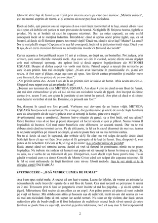tehnicile să te laşi de fumat şi ai trecut prin mizeria aceea pe care eu o numesc „Metoda voinţei”,
eşti nu numai cuprins de teamă, ci şi convins că nu te poţi lăsa niciodată.

Dacă ai dubii, eşti panicat sau ai impresia că n-a venit încă momentul să te laşi, atunci dă-mi voie
să-ti spun că dubiile ori panica ta sunt provocate de teamă. Nu ţigările îți liniştesc teama, ţigările o
produc. Nu tu ai hotărât să cazi în capcana nicotinei. Dar, ca orice capcană, ea este astfel
concepută încât să te menţină înăuntru. Întreabă-te: când ai aprins acele prime ţigări, aşa, ca să
încerci, ai decis să fii fumător pentru tot restul vieţii? Dacă nu, când o să te laşi? Maine? La anul?
Nu te mai păcăli singur! Capcana e în aşa fel concepută, încât să te ţină prins toată viaţa. Dacă n-ar
fi aşa, de ce crezi că niciun fumător nu renunţă mai înainte ca fumatul să-l ucidă?

Cartea aceasta a fost publicată acum 10 ani şi a rămas, an după an, un bestseller. Pot judeca, prin
urmare, care sunt efectele metodei mele. Aşa cum vei citi în curând, aceste efecte mi-au depăşit
cele mai nebuneşti speranţe. Au apărut însă şi două aspecte îngrijorătoare ale METODEI
UŞOARE. Despre al doilea aspect voi vorbi mai târziu. Primul aspect a reieşit din scrisorile pe
care le-am primit. Iată trei exemple tipice: „N-am avut încredere în promisiunile dv. şi-mi cer
scuze. A fost uşor şi plăcut, exact aşa cum aţi spus. Am dăruit cartea prietenilor şi rudelor mele
care fumează, dar nu pricep de ce n-o citesc”.
„Am primit cartea dvs. Acum 8 ani de la un prieten care se lăsase de fumat. Abia acum am citit-o.
Singurul meu regret este că am pierdut 8 ani”.
„Tocmai am terminat de citit METODA UŞOARĂ. Am doar 4 zile de când m-am lăsat de fumat,
dar mă simt extraordinar şi ştiu că n-o să mai am niciodată nevoie de ţigară. Am început să citesc
cartea dvs. acum 5 ani, am ajuns la jumătate şi am intrat în panică. Am ştiut că dacă o să citesc
mai departe va trebui să mă las. Doamne, ce proastă am fost!”

Nu, doamna în cauză n-a fost proastă. Vorbeam mai devreme de un buton vrăjit. METODA
UŞOARĂ funcţionează ca un buton. Nu e magie, dar pentru mine şi sutele de mii de foşti fumători
care au descoperit cât de uşor şi plăcut este să renunţi la fumat, pare ceva magic!
Avertismentul meu e următorul. Suntem într-o situaţie de genul: ce a fost întâi, oul sau găina?
Orice fumător vrea să se lase şi poate descoperi că lucrul acesta e uşor şi plăcut. Numai teama îl
împiedică să încerce. Cel mai mare beneficiu este eliberarea de această teamă. Dar nu te vei
elibera până când nu termini cartea. Pe de altă parte, la fel ca în cazul doamnei de mai sus, teama
ta se poate amplifica pe măsură ce citeşti, şi asta te poate face să nu mai termini cartea.
Nu tu ai decis să cazi în capcană, dar trebuie să-ți fie clar: nu vei scăpa de-acolo decât dacă
hotărăşti ferm că aşa vei face. S-ar putea să fii gata-gata să te laşi de fumat. Sau, dimpotrivă, s-ar
putea să fii nehotărât. Oricum ar fi, te rog să ţii minte: n-ai absolut nimic de pierdut!
Dacă, atunci când vei termina cartea, decizi că vrei să fumezi în continuare, nimic nu te poate
împiedica. Nu trebuie nici măcar să fumezi mai puţin ori să renunţi la fumat în timp ce citeşti. Şi,
nu uita, nu e vorba de un tratament de şoc. Dimpotrivă, n-am decât veşti bune pentru tine. Te-ai
gândit vreodată cum s-a simţit Contele de Monte Cristo când am scăpat din capcana nicotinei. Şi
la fel se simt milioanele de foşti fumători care mi-au folosit metoda. Aşa te vei simţi şi tu la
sfârşitul cărţii! ÎNCEARCĂ!

INTRODUCERE – „O SĂ VINDEC LUMEA DE FUMAT”

Aşa i-am spus soţiei mele. A crezut că am luat-o razna. Lucru de în țeles, de vreme ce asistase la
nenumăratele mele încercări eşuate de a mă lăsa de fumat. Cea mai recentă se petrecuse în urmă
cu 2 ani. Trecusem prin 6 luni de purgatoriu crunt înainte să mă las păgubaş – şi să-mi aprind o
ţigară. Mărturisesc fără ruşine că am plâns ca un copil. Am plâns pentru că ştiam că sunt osândit
pe viaţă să fumez. Mă străduisem atâta şi fusesem aşa de nefericit, încât mi-am dat seama că n-o
să mai am niciodată forţa să mă supun iar acelei torturi. Nu sunt un tip violent, dar dacă vreun
nefumător plin de bunăvoință ar fi fost îndeajuns de nechibzuit atunci încât să-mi spună că orice
fumător se poate lăsa cu uşurinţă, imediat şi pentru totdeauna, cred că n-aş mai fi fost responsabil

                                                   2
 