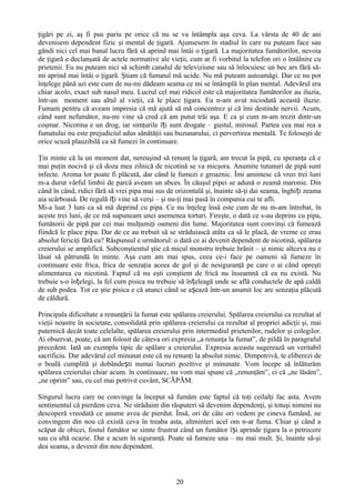 ţigări pe zi, aş fi pus pariu pe orice că nu se va întâmpla aşa ceva. La vârsta de 40 de ani
devenisem dependent fizic şi mental de ţigară. Ajunsesem în stadiul în care nu puteam face sau
gândi nici cel mai banal lucru fără să aprind mai întâi o ţigară. La majoritatea fumătorilor, nevoia
de ţigară e declanşată de actele normative ale vieţii, cum ar fi vorbitul la telefon ori o întâlnire cu
prietenii. Eu nu puteam nici să schimb canalul de televiziune sau să înlocuiesc un bec ars fără să-
mi aprind mai întâi o ţigară. Ştiam că fumatul mă ucide. Nu mă puteam autoamăgi. Dar ce nu pot
înţelege până azi este cum de nu-mi dădeam seama ce mi se întâmplă în plan mental. Adevărul era
chiar acolo, exact sub nasul meu. Lucrul cel mai ridicol este că majoritatea fumătorilor au iluzia,
într-un moment sau altul al vieţii, că le place ţigara. Eu n-am avut niciodată această iluzie.
Fumam pentru că aveam impresia că mă ajută să mă concentrez şi că îmi destinde nervii. Acum,
când sunt nefumător, nu-mi vine să cred că am putut trăi aşa. E ca şi cum m-am trezit dintr-un
coşmar. Nicotina e un drog, iar simţurile îți sunt drogate – gustul, mirosul. Partea cea mai rea a
fumatului nu este prejudiciul adus sănătăţii sau buzunarului, ci pervertirea mentală. Te foloseşti de
orice scuză plauzibilă ca să fumezi în continuare.

Ţin minte că la un moment dat, nereuşind să renunţ la ţigară, am trecut la pipă, cu speranţa că e
mai puţin nocivă şi că doza mea zilnică de nicotină se va micşora. Anumite tutunuri de pipă sunt
infecte. Aroma lor poate fi plăcută, dar când le fumezi e groaznic. Îmi amintesc că vreo trei luni
m-a durut vârful limbii de parcă aveam un abces. În căuşul pipei se adună o zeamă maronie. Din
când în când, ridici fără să vrei pipa mai sus de orizontală şi, înainte să-ţi dai seama, înghiți zeama
aia scârboasă. De regulă îți vine să verşi – şi nu-ţi mai pasă în compania cui te afli.
Mi-a luat 3 luni ca să mă deprind cu pipa. Ce nu înţeleg însă este cum de nu m-am întrebat, în
aceste trei luni, de ce mă supuneam unei asemenea torturi. Fireşte, o dată ce s-au deprins cu pipa,
fumătorii de pipă par cei mai mulţumiţi oameni din lume. Majoritatea sunt convinşi că fumează
fiindcă le place pipa. Dar de ce au trebuit să se străduiască atâta ca să le placă, de vreme ce erau
absolut fericiţi fără ea? Răspunsul e următorul: o dată ce ai devenit dependent de nicotină, spălarea
creierului se amplifică. Subconştientul ştie că micul monstru trebuie hrănit – şi nimic altceva nu e
lăsat să pătrundă în minte. Aşa cum am mai spus, ceea ce-i face pe oameni să fumeze în
continuare este frica, frica de senzaţia aceea de gol şi de nesiguranţă pe care o ai când opreşti
alimentarea cu nicotină. Faptul că nu eşti conştient de frică nu înseamnă că ea nu există. Nu
trebuie s-o înțelegi, la fel cum pisica nu trebuie să înțeleagă unde se află conductele de apă caldă
de sub podea. Tot ce ştie pisica e că atunci când se așează într-un anumit loc are senzaţia plăcută
de căldură.

Principala dificultate a renunţării la fumat este spălarea creierului. Spălarea creierului ca rezultat al
vieţii noastre în societate, consolidată prin spălarea creierului ca rezultat al propriei adicţii şi, mai
puternică decât toate celelalte, spălarea creierului prin intermediul prietenilor, rudelor şi colegilor.
Ai observat, poate, că am folosit de câteva ori expresia „a renunţa la fumat”, de pildă în paragraful
precedent. Iată un exemplu tipic de spălare a creierului. Expresia aceasta sugerează un veritabil
sacrificiu. Dar adevărul cel minunat este că nu renunţi la absolut nimic. Dimpotrivă, te eliberezi de
o boală cumplită şi dobândești numai lucruri pozitive şi minunate. Vom începe să înlăturăm
spălarea creierului chiar acum. în continuare, nu vom mai spune că „renunţăm”, ci că „ne lăsăm”,
„ne oprim” sau, cu cel mai potrivit cuvânt, SCĂPĂM.

Singurul lucru care ne convinge la început să fumăm este faptul că toţi ceilalţi fac asta. Avem
sentimentul că pierdem ceva. Ne străduim din răsputeri să devenim dependenţi, şi totuşi nimeni nu
descoperă vreodată ce anume avea de pierdut. Însă, ori de câte ori vedem pe cineva fumând, ne
convingem din nou că există ceva în treaba asta, altminteri acel om n-ar fuma. Chiar şi când a
scăpat de obicei, fostul fumător se simte frustrat când un fumător își aprinde ţigara la o petrecere
sau cu altă ocazie. Dar e acum în siguranţă. Poate să fumeze una – nu mai mult. Şi, înainte să-şi
dea seama, a devenit din nou dependent.



                                                   20
 