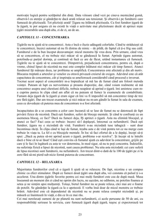 motivaţie logică pentru scrâșnitul din dinţi. Data viitoare când vezi pe cineva mestecând gumă,
observă-l cu atenţie şi gândește-te dacă arată relaxat sau tensionat. Şi observă-i pe fumătorii care
fumează de plictiseală. Tot plictisiţi arată! Ţigara nu înlătură plictiseala. Ca fost fumător ţigară de
la ţigară, te pot asigura că nu există în viaţă o activitate mai plictisitoare decât să aprinzi nişte
ţigări mizerabile una după alta, zi de zi, an de an.

CAPITOLUL 11 – CONCENTRAREA

Ţigările nu te ajută să te concentrezi. Asta e încă o iluzie adăugată celorlalte. Când te străduieşti să
te concentrezi, încerci automat să nu fii distras de nimic – de pildă, de faptul că ţi-e frig sau cald.
Fumătorul e de la bun început dezavantajat: micul monstru își vrea doza. Prin urmare, când vrea
să se concentreze, el nu trebuie nici măcar să se gândească la fumat. Aprinde ţigara automat,
potolindu-şi parţial dorinţa, şi continuă să facă ce are de făcut, uitând instantaneu că fumează.
Ţigările nu te ajută să te concentrezi. Dimpotrivă, prejudiciază concentrarea, pentru că, după o
vreme, chinul lipsei de nicotină nu mai este complet înlăturat nici măcar cât timp fumezi. Atunci
fumătorul își măreşte doza, iar problema se amplifică. Concentrarea este afectată şi din alt motiv.
Blocarea treptată a arterelor şi venelor cu otravă privează creierul de oxigen. Adevărul este că atât
capacitatea de concentrare, cât şi inspiraţia se ameliorează considerabil când procesul e inversat.
Tocmai acest aspect al concentrării m-a împiedicat să mă las de fumat când am folosit metoda
voinţei. Puteam să lupt cu nervozitatea şi proasta dispoziţie, dar, când voiam realmente să mă
concentrez asupra unei chestiuni dificile, trebuia neapărat să aprind o ţigară. îmi amintesc cum m-
a cuprins panica în clipa când am aflat că nu puteam să fumez la examenele de contabilitate.
Fumam deja ţigară de la ţigară şi eram sigur că îmi va fi imposibil să mă concentrez timp de trei
ore fără ţigări. Dar am trecut examenele şi nici măcar nu m-am gândit la fumat în sala de examen,
ceea ce dovedeşte că puterea mea de concentrare n-a fost afectată.

Incapacitatea de a se concentra a celor care încearcă să se lase de fumat nu se datorează de fapt
privării fizice de nicotină. Dacă eşti fumător, suferi de blocaje mentale. Şi când te confrunţi cu un
asemenea blocaj, ce faci? Dacă nu fumezi deja, îți aprinzi o ţigară. Asta nu elimină blocajul, şi
atunci ce faci? Faci ceea ce trebuie: încerci să-l depăşeşti, întocmai ca nefumătorii. Dacă eşti
fumător, ţigara nu e niciodată de vină. Fumătorii n-au niciodată tuse tabagică – sunt doar
încontinuu răciţi. În clipa când te laşi de fumat, treaba asta e de vină pentru tot ce nu merge cum
trebuie în viaţa ta. La fel e cu blocajele mentale. În loc să faci efortul de a le depăşi, începi să-ţi
spui: „Dacă aş putea să-mi aprind acum o ţigară, problema s-ar rezolva”. Şi începi să te întrebi
dacă e bine că te-ai lăsat! Când eşti convins că fumatul ajută cu adevărat la concentrare, grijile pe
care ţi le faci în legătură cu asta te vor determina, în mod sigur, să nu te poţi concentra. Îndoielile,
nu suferinţa fizică a lipsei de nicotină, sunt cauza problemei. Nu uita asta niciodată: cei care suferă
de lipsa nicotinei sunt fumătorii, nu nefumătorii. Am trecut dintr-o dată de la 100 de ţigări pe zi la
zero fără să-mi pierd sub nicio formă puterea de concentrare.

CAPITOLUL 12 – RELAXAREA

Majoritatea fumătorilor cred că o ţigară îi ajută să se relaxeze. De fapt, nicotina e un compus
chimic cu efect stimulator. După ce fumezi două ţigări una după alta, vei constata că pulsul ţi s-a
accelerat. Una dintre ţigările favorite pentru cei mai mulţi fumători este cea de după masă. Masa
înseamnă un moment din zi când ne oprim din lucru, ne aşezăm, ne odihnim, ne potolim foamea şi
setea şi ne simţim apoi mulţumiţi. Totuşi, bietul fumător nu se poate relaxa, căci mai are o foame
de potolit. Se gândește la ţigară ca la o apoteoză. E vorba însă doar de micul monstru ce trebuie
hrănit. Adevărul este că dependentul de nicotină nu se poate relaxa complet niciodată şi, pe
măsură ce înaintează în viaţă, e din ce în ce mai rău.
Cei mai nerelaxaţi oameni de pe planetă nu sunt nefumătorii, ci acele persoane de 50 de ani, cu
responsabilităţi serioase la serviciu, care fumează ţigară după ţigară, tuşesc şi expectorează tot


                                                  23
 