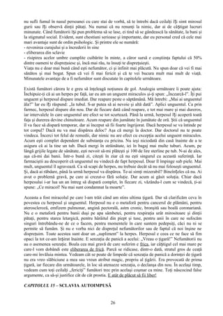 nu sufli fumul în nasul persoanei cu care stai de vorbă, să te întrebi dacă ceilalţi îți simt mirosul
gurii sau îți observă dinţii pătaţi. Nu numai că nu renunţi la nimic, dar ai de câștigat lucruri
minunate. Când fumătorii își pun problema să se lase, ei tind să se gândească la sănătate, la bani şi
la stigmatul social. Evident, sunt chestiuni serioase şi importante, dar eu personal cred că cele mai
mari avantaje sunt de ordin psihologic. Şi printre ele se numără:
- revenirea curajului şi a încrederii în sine
- eliberarea din sclavie
- risipirea acelor umbre cumplite cuibărite în minte, a căror sursă e conştiinţa faptului că 50%
dintre oameni te dispreţuiesc şi, încă mai rău, tu însuţi te dispreţuieşti.
Viaţa nu e doar mai bună când eşti nefumător, ci şi infinit mai plăcută. Nu spun doar că vei fi mai
sănătos şi mai bogat. Spun că vei fi mai fericit şi că te vei bucura mult mai mult de viaţă.
Minunatele avantaje de a fi nefumător sunt discutate în capitolele următoare.

Există fumători cărora le e greu să înţeleagă noţiunea de gol. Analogia următoare îi poate ajuta:
Închipuie-ţi că ai un herpes pe faţă, iar eu am un unguent miraculos şi-ţi spun: „Încearcă-l”. Îţi pui
unguent şi herpesul dispare imediat. Dar reapare peste o săptămână. Mă întrebi: „Mai ai unguentul
ăla?” Iar eu îți răspund: „Ia tubul. S-ar putea să ai nevoie şi altă dată”. Aplici unguentul. Ca prin
farmec, herpesul dispare din nou. Dar de fiecare dată când reapare, e tot mai mare şi mai dureros,
iar intervalele în care unguentul are efect se tot scurtează. Până la urmă, herpesul îți acoperă toată
faţa şi durerea devine chinuitoare. Acum reapare din jumătate în jumătate de oră. Ştii că unguentul
îl va face să dispară temporar, dar ai început să fii foarte îngrijorat. Dacă herpesul se va întinde pe
tot corpul? Dacă nu va mai dispărea deloc? Aşa că mergi la doctor. Dar doctorul nu te poate
vindeca. Încerci tot felul de remedii, dar nimic nu are efect cu excepţia acelui unguent miraculos.
Acum eşti complet dependent de substanţa cu pricina. Nu ieşi niciodată din casă înainte de a te
asigura că ai la tine un tub. Dacă mergi în străinătate, iei în bagaj mai multe tuburi. Acum, pe
lângă grijile legate de sănătate, eşti nevoit să-mi plăteşti şi 100 de lire sterline pe tub. N-ai de ales,
aşa că-mi dai banii. Într-o bună zi, citeşti în ziar că nu eşti singurul cu această suferinţă. Iar
farmaciştii au descoperit că unguentul nu vindecă de fapt herpesul. Doar îl împinge sub piele. Mai
mult, unguentul îl agravează. Ca să scapi de herpes, nu trebuie decât să nu mai foloseşti unguentul.
Şi, dacă ai răbdare, până la urmă herpesul va dispărea. Te-ai simţi mizerabil? Bineînțeles că nu. Ai
avut o problemă gravă, pe care ai crezut-o fără soluţie. Dar acum ai găsit soluţia. Chiar dacă
herpesului i-ar lua un an întreg să dispară complet, în fiecare zi, văzându-l cum se vindecă, ţi-ai
spune: „Ce miracol! Nu mai sunt condamnat la moarte”.

Aceasta a fost miracolul pe care l-am trăit când am stins ultima ţigară. Dar să clarificăm ceva în
povestea cu herpesul şi unguentul. Herpesul nu e o metaforă pentru cancerul de plămâni, pentru
ateroscleroză, emfizem pulmonar, angină pectorală, astm cronic, bronşită sau boală coronariană.
Nu e o metaforă pentru banii duşi pe apa sâmbetei, pentru respiraţia urât mirositoare şi dinţii
pătaţi, pentru starea letargică, pentru hârâitul din piept şi tuse, pentru anii în care ne sufocăm
singuri întrebându-ne de ce o facem, pentru momentele în care suntem pedepsiţi, căci nu ni se
permite să fumăm. Şi nu e vorba nici de dispreţul nefumătorilor sau de faptul că noi înşine ne
dispreţuim. Toate acestea sunt doar un „supliment” la herpes. Herpesul e ceea ce ne face să fim
opaci la tot ce-am înșirat înainte. E senzaţia de panică a acelui: „Vreau o ţigară!” Nefumătorii nu
au o asemenea senzaţie. Boala cea mai gravă de care suferim e frica, iar câștigul cel mai mare pe
care-l vom dobândi este eliberarea de frică. Parcă se ridicase, dintr-o dată, stratul gros de ceaţă
care-mi învăluia mintea. Vedeam cât se poate de limpede că senzaţia de panică a dorinţei de ţigară
nu era vreo slăbiciune a mea sau vreun atribut magic, propriu al ţigării. Era provocată de prima
ţigară, iar fiecare din următoarele, în loc să atenueze senzaţia, o declanşa din nou. În acelaşi timp,
vedeam cum toţi ceilalţi „fericiţi” fumători trec prin acelaşi coşmar ca mine. Toţi născocind false
argumente, ca să-şi justifice cât de cât prostia. E atât de plăcut să fii liber!

CAPITOLUL 15 – SCLAVIA AUTOIMPUSĂ


                                                   26
 