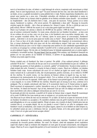 nervii şi încrederea în sine, să înduri o viaţă întreagă de sclavie, respiraţie urât mirositoare şi dinţi
pătaţi. Asta te cam îngrijorează, nu-i aşa?” În acest moment devine clar, mai ales dacă fumătorul e
un tânăr, că nu s-a gândit niciodată la suma plătită într-o viaţă. Pentru majoritatea fumătorilor, nici
preţul unui pachet nu e prea mic. Câteodată calculăm cât cheltuim pe săptămână şi suma ne
alarmează. Foarte rar (şi numai când ne gândim să ne lăsăm) estimăm suma anuală – iar rezultatul
ne înspăimântă – dar cât cheltuim într-o viaţă... asta pare de necrezut. Totuşi, pentru că se simte
atacat, fumătorul va replica: „Pot să-mi permit. Pe săptămână e doar atât”. Recurge la trucurile
oricărui agent de vânzări – dar o face pe spinarea lui. Atunci îi spun: „Îţi fac o ofertă pe care n-o
poți refuza: Dă-mi 1.000 de lire acum şi eu o să-ţi dau gratis ţigări tot restul vieţii”.
Dacă i-aş fi propus să-i preiau o datorie de 40.000 de lire pentru 1.000 de lire, fumătorul m-ar fi
pus să semnez contractul imediat. Cu toate astea, absolut nici un fumător învederat – şi ţine cont
că nu vorbesc de cei ca tine, care vor să se lase, ci de fumătorii care n-au deloc intenţia asta – nu
mi-a acceptat vreodată oferta. De ce? Adesea, ajuns în acest punct al conversaţiei, fumătorul
spune: „Adevărul e că nu-mi prea pasă de treaba asta cu banii”. Dacă gândești la fel, întreabă-te
de ce. Cum se face că în alte situaţii din viaţă te străduieşti din răsputeri să economiseşti câteva
lire, şi totuşi cheltuieşti fără să-ţi pese mii de lire otrăvindu-te singur? Iată care este răspunsul.
Orice altă decizie pe care o iei în viaţă e consecinţa unei analize în care cântărești argumentele pro
şi contra ca să ajungi la o soluţie raţională. E posibil să fie o soluţie greşită, dar cel puţin ajungi la
ea prin deducţii logice. Ori de câte ori fumătorul pune în balanţă argumentele pro şi contra ţigării,
rezultatul e invariabil acelaşi: Nu mai fuma! Eşti un cretin! Prin urmare, toţi fumătorii fumează nu
pentru că vor sau pentru că au hotărât să fumeze, ci pentru că îşi închipuie că nu pot înceta.
Trebuie să-şi ţină capul în nisip.

Partea ciudată este că fumătorii fac între ei pariuri. De pildă: „Cine cedează primul, îi plăteşte
celuilalt 50 de lire” – însă miile de lire pe care le-ar economisi nemaifumând nu par să-i tulbure. Şi
se întâmplă aşa pentru că încă gândesc cu creierul „spălat” al fumătorului. Scoate-ţi doar pentru o
clipă nisipul din ochi. Fumatul e o reacţie în lanţ şi lanţul e veşnic. Dacă nu-l sfărâmi, vei rămâne
fumător toată viaţa. Acum calculează cât crezi că vei cheltui pe ţigări tot restul vieţii. Evident,
suma variază de la o persoană la alta, dar să presupunem, pentru exerciţiu, că se ridică la 10.000
de lire sterline. În scurtă vreme, vei lua decizia să fumezi ultima ta ţigară (te rog, nu încă –
aminteşte-ţi de instrucţiunile de la începutul cărţii). Tot ce trebuie să faci ca să rămâi nefumător
este să nu cazi din nou în capcană. Altfel spus, să nu fumezi acea primă ţigară. În caz contrar, deşi
e una singură, te va costa 10.000 de lire sterline. Dacă-ți spui că recurg la un truc, continui să te
amăgeşti. Pur şi simplu calculează câţi bani ai fi economisit dacă n-ai fi fumat prima ta ţigară.
Dacă socoteşti că argumentul e realist, întreabă-te cum ar fi să câștigi mâine la loterie 10.000 de
lire sterline. Ai dansa de bucurie! Aşa că hai, dansează! Eşti pe cale să câ știgi acel premiu – şi e
doar unul dintre cele câteva câștiguri miraculoase pe care le vei avea.
În perioada privării de nicotină, e posibil să fii tentat să fumezi doar o ţigară. Dacă îți reaminteşti
că te costă 10.000 de lire (sau suma pe care ai estimat-o), vei rezista mai uşor tentaţiei.
Am făcut ani în şir oferta de mai sus în emisiuni TV şi radio. Şi încă mi se pare de necrezut că nici
un fumător învederat n-a acceptat-o. Pe membrii clubului meu de golf îi tachinez ori de câte ori îi
aud plângându-se că s-au scumpit ţigările. Drept să spun, mi-e teamă că dacă-l întărât prea tare pe
vreunul din ei, va accepta târgul, iar eu voi pierde o avere! Când te vei afla în compania unor
fumători veseli şi mulţumiţi, care susţin că le place ţigara, spune-le că ai întâlnit un idiot dispus ca,
în schimbul sumei pe care o cheltuiesc într-un an pentru fumat, să le dea gratis ţigări tot restul
vieţii. Crezi că vei găsi unul să-mi accepte oferta?

CAPITOLUL 17 – SĂNĂTATEA

Acesta este domeniul în care spălarea creierului atinge cote maxime. Fumătorii cred că sunt
conştienţi de riscurile pentru sănătate. Nu sunt! Eu însumi, când mă aşteptam să-mi explodeze
capul din clipă-n clipă şi credeam din răsputeri că sunt gata să accept consecinţele, mă amăgeam
singur. Dacă aş fi scos o ţigară din pachet şi în acel moment ar fi început să pulseze o lumină roşie

                                                   28
 