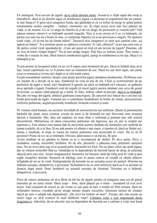 Fii inteligent. N-ai nevoie de ţigară: nu-ţi oferă absolut nimic. Scoate-ţi o clipă capul din nisip şi
întreabă-te: dacă ai şti absolut sigur că următoarea ţigară va declanşa în organismul tău un cancer,
ai mai fuma-o? E greu să-ţi imaginezi boala, dar gândește-te că va trebui să mergi în spital pentru
tratamentele acelea cumplite – iradieri, citostatice etc. În clipa aceea nu-ţi mai faci planuri de
viaţă, ci de moarte. Ce se va alege de familia ta şi de cei dragi, de proiectele şi visurile tale? Văd
adesea oameni cărora li se întâmplă această tragedie. Nici ei n-au crezut că li se va întâmpla, iar
partea cea mai rea nu e boala în sine, ci conştiinţa faptului că şi-au provocat-o singuri. Ne spunem
toată viaţa: „O să mă las de fumat mâine”. Încearcă să-ţi imaginezi ce simt acei oameni care „au
apăsat pe buton”. S-a terminat acum cu spălarea creierului. Ei văd „obiceiul” exact aşa cum este şi
își petrec restul vieţii spunându-și: „Cum am putut să cred că am nevoie de ţigară? Doamne, cât
aş vrea să întorc timpul înapoi!” Nu te mai amăgi singur. Poţi face ce trebuie acum. Ține minte, e
vorba de o reacţie în lanţ. Dacă fumezi următoarea ţigară, ajungi la următoarea şi tot aşa. Deja ţi se
întâmplă şi ţie.

Ţi-am promis la începutul cărţii că nu vei fi supus unui tratament de şoc. Dacă ai hotărât deja să te
laşi, restul capitolului nu va fi pentru tine un tratament de şoc. Dacă nu eşti încă sigur, sari peste
ceea ce urmează şi revino aici după ce ai citit toată cartea.
Există nenumărate statistici despre cum poate periclita ţigara sănătatea fumătorului. Problema este
că, înainte de a decide să se lase, fumătorul nu vrea să ştie de ele. Chiar şi avertismentul de pe
pachetele de ţigări e inutil, căci fumătorul îl ignoră, iar dacă se întâmplă să-l citească, se grăbeşte
să-şi aprindă o ţigară. Fumătorii cred de regulă că riscul ţigării pentru sănătate este ceva de genul
lovit/ratat, ca atunci când păşeşti pe o mină. Ei bine, trebuie odată să pricepi: deja ţi se întâmplă.
De câte ori tragi din ţigară, inhalezi gudroane cancerigene. Și cancerul nici măcar nu e cea mai rea
boală provocată de ţigări. Fumatul are o contribuţie hotărâtoare în bolile de inimă, ateroscleroză,
emfizem pulmonar, angină pectorală, tromboză, bronşită cronică şi astm.

Pe vremea când fumam, nu auzisem niciodată de ateroscleroză sau emfizem. Ştiam că permanenta
hârâială din piept, tusea cronică, crizele de astm şi de bronşită tot mai frecvente erau urmarea
directă a fumatului. Dar, deşi mă supărau, nu erau chiar o suferinţă şi puteam ţine sub control
disconfortul. Mărturisesc că ideea cancerului pulmonar mă îngrozea, aşa că, pur şi simplu am
reprimat-o. Este uluitor cum teama faţă de pericolele pentru sănătate ale fumatului este umbrită de
teama cealaltă, de a te lăsa. Şi nu atât pentru că ultima e mai mare, ci pentru că, dacă ne lăsăm azi,
teama e imediată, în timp ce teama de cancer pulmonar este proiectată în viitor. De ce să fii
pesimist? Poate că n-o să se întâmple. Oricum, până atunci o să mă las, îți spui.
Avem tendinţa să ne gândim la fumat ca la o recompensă de război. Pe de-o parte, frica: e
nesănătos, scump, mizerabil, înrobitor. Pe de alta, plusurile: e plăcerea mea, prietenul, sprijinul
meu. Nu ne trece prin cap că şi această parte înseamnă tot frică. Nu ne place chiar aşa mult ţigara,
dar ne simţim mizerabil fără ea. Gândește-te la dependenţii de heroină lipsiţi de drog, la suferinţa
abjectă prin care trec. Acum imaginează-ţi fantastica lor bucurie când își înfig acul în venă şi pun
capăt cumplitei dorinţe. Încearcă să înțelegi cum ar putea cineva să creadă că obţine plăcere
înfigându-și un ac în venă. Nedependenţii de heroină nu au senzaţia aceea de panică. Heroina nu
înlătură senzaţia, dimpotrivă, o provoacă. Nefumătorii nu se simt nefericiţi dacă nu li se permite să
fumeze după masă. Doar fumătorii au această senzaţie de frustrare. Nicotina nu o înlătură,
dimpotrivă, o provoacă.

Frica de cancer pulmonar nu m-a făcut să mă las de ţigară, pentru că imaginea mea era de genul
mersului pe un teren minat. Dacă scapi – bine, dacă păşeşti pe o mină – înseamnă că n-ai avut
noroc. Eşti conştient de riscuri şi, de vreme ce eşti gata să rişti, e treaba ta! Prin urmare, dacă un
nefumător încerca vreodată să-mi atragă atenţia asupra riscurilor, foloseam tactica de eludare
tipică pe care o adoptă toţi dependenţii. „De ceva tot trebuie să mori”. Fireşte, dar este acesta un
motiv logic ca să-ţi scurtezi în mod deliberat viaţa? Calitatea vieţii e mai importantă decât
lungimea ei. Adevărat, da un alcoolic sau un dependent de heroină are o calitate a vieţii mai bună


                                                  30
 