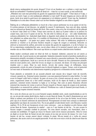 decât cineva nedependent de aceste droguri? Crezi că un fumător are o calitate a vieţii mai bună
decât un nefumător? Fumătorul pierde de două ori – viaţa lui e şi mai scurtă, şi mai nefericită.
„Plămânii mei sunt mai periclitaţi de gazele de eşapament decât de ţigări”. Chiar dacă ar fi așa, e
acesta un motiv logic ca să-ţi pedepseşti plămânii şi mai mult? Îţi poţi imagina pe cineva atât de
prost, încât să-şi pună la gură ţeava de eşapament şi să inhaleze gazele? Exact aşa fac fumătorii!
Gândește-te la asta data viitoare când vezi un biet fumător trăgând cu sete dintr-o ţigară!

Înțeleg de ce inflamaţia plămânilor şi riscul de a face cancer pulmonar nu m-au ajutat să mă las.
Cu prima puteam să mă descurc, iar gândul la cancer îl reprimasem. Aşa cum ştii deja, metoda
mea nu mizează pe lăsatul de fumat din frică. Din contră, vreau să te fac să realizezi cât de plăcută
va deveni viaţa când vei fi liber. Totuşi sunt convins că, dacă aş fi putut vedea ce se petrece în
corpul meu, asta m-ar fi ajutat să mă las. Nu mă refer la tehnica de şoc – să-i arăţi fumătorului
culoarea plămânilor lui. Judecând după dinţii şi degetele mele pătate de nicotină, îmi era clar că
nici plămânii nu arătau prea bine. Cu condiţia să funcţioneze în continuare, nu mă deranjau atâta
ca dinţii şi degetele – cel puţin nu-i putea vedea nimeni. Mă refer la îmbâcsirea progresivă a
arterelor şi venelor şi la privarea fiecărui muşchi şi organ de oxigen şi nutrienţi, înlocuite cu
otrăvuri şi monoxid de carbon, provenite nu numai din gazele de eşapament, ci şi de la fumat. La
fel ca majoritatea conducătorilor auto, nu-mi place ideea că în motorul maşinii mele se află ulei
murdar sau un filtru îmbâcsit. Dar exact aşa facem cu corpul nostru când devenim fumători.

Mulţi medici corelează astăzi tot felul de boli cu fumatul: diabetul, cancerul de col uterin şi
cancerul de sân. Lucrul acesta nu mă surprinde. Industria tutunului insistă că profesia medicală n-a
demonstrat ştiinţific niciodată că fumatul este cauza directă a cancerului pulmonar. Dar statisticile
sunt atât de copleşitoare, încât nu e nevoie de nicio dovadă. Nimeni nu mi-a demonstrat ştiinţific
motivul exact pentru care, când îmi lovesc un deget cu ciocanul, mă doare. Şi totuşi am priceput
imediat care e cauza. Deşi nu sunt doctor, mi-am dat seama singur că inflamaţia, tusea
permanentă, crizele de astm şi bronşită erau în directă legătură cu ţigara. Totuşi, cred că pericolul
cel mai mare al fumatului este deteriorarea treptată şi progresivă a sistemului nostru imunitar.

Toate plantele şi animalele de pe această planetă sunt atacate de-a lungul vieţii de microbi,
virusuri, paraziţi etc. Sistemul nostru imunitar e cea mai puternică barieră în calea bolilor. Cu toţii
avem în timpul vieții boli şi infecţii. Se pare că avem şi de o formă oarecare de cancer. Cu toate
astea, organismul uman nu a fost astfel conceput, încât să fie răpus de boală şi, dacă suntem
puternici, sistemul nostru imunitar va lupta şi va învinge. Dar cum ar putea funcţiona eficient
sistemul tău imunitar de vreme ce privezi fiecare muşchi şi fiecare organ de oxigen şi de nutrienţi,
înlocuindu-i cu monoxid de carbon şi otrăvuri? Problema nu e atât că fumatul provoacă boala, ci
că-ți distruge treptat sistemul imunitar.

De o serie de efecte pe care le-a avut fumatul asupra sănătăţii mele, unele manifestându-se ani în
şir, nu mi-am dat seama decât târziu, după ce m-am lăsat de fumat. Pe când îi dispreţuiam pe acei
idioţi şi nebuni care preferau să li se amputeze picioarele în loc să se lase de fumat, nu-mi trecea
prin cap că eu însumi sufeream de ateroscleroză. Presupuneam că tenul meu cenuşiu se datorează
pigmenţilor sau lipsei de exerciţiu fizic. Nu m-am gândit că adevăratul motiv este blocarea vaselor
capilare. Pe la 30 de ani începusem să am vene varicoase – care au dispărut ca prin farmec când
m-am lăsat de fumat. Ajunsesem în stadiul – cam cu 5 ani înainte să mă las – în care aveam în
fiecare noapte o senzaţie ciudată în picioare. Nu erau dureri ascuţite, nici furnicături, doar o
senzaţie de nerăbdare. O rugam pe Joyce în fiecare seară să-mi maseze picioarele. Abia la vreun
an după ce m-am lăsat de fumat mi-am dat seama că nu mai am nevoie de masaj. Cu vreo 2 ani
înainte să mă las, aveam uneori dureri violente în piept. Mi-era teamă că e vorba de cancer
pulmonar, dar acum cred că era angină pectorală. N-am mai avut nicio criză de când m-am lăsat de
fumat.



                                                  31
 
