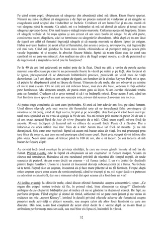 Pe când eram copil, obişnuiam să sângerez din abundenţă când mă tăiam. Eram foarte speriat.
Nimeni nu mi-a explicat că sângerarea e de fapt un proces natural de vindecare şi că sângele se
coagulează când scopul său vindecător se încheie. Credeam că am hemofilie şi mi-era teamă că
voi sângera până la moarte. Ca adult, mi s-a întâmplat să mă tai destul de adânc şi totuşi să nu
sângerez aproape deloc. Din rană ieşea o mâzgă roşie-maronie. Culoarea aceea mă îngrijora. Ştiam
că sângele trebuie să fie roşu aprins şi am crezut că am vreo boală de sânge. Pe de altă parte,
consistenţa nu-mi displăcea, căci se terminase cu sângerările abundente. Abia după ce m-am lăsat
de ţigară am aflat că fumatul îngroașă sângele şi că nuanţa maronie se datora lipsei de oxigen.
Habar n-aveam înainte de acest efect al fumatului, dar acum e ceea ce, retrospectiv, mă îngrozește
cel mai tare. Când mă gândesc la biata mea inimă, chinuindu-se să pompeze mâzga aceea prin
vasele îngustate, zi şi noapte, la absolut fiecare bătaie, faptul că n-am făcut atac de cord sau
cerebral mi se pare un miracol. Am realizat nu cât e de fragil corpul nostru, ci cât de puternică şi
de ingenioasă e maşinăria care-l ţine în funcţiune!

Pe la 40 de ani îmi apăruseră pe mâini pete de la ficat. Dacă nu ştii, e vorba de petele acelea
maronii sau albicioase pe care le au persoanele foarte în vârstă pe mâini şi pe fa ță. Am încercat să
le ignor, presupunând că se datorează îmbătrânirii precoce, provocată de stilul meu de viaţă
dezordonat. La 5 ani după ce am scăpat de ţigară, un fumător de la clinica Raynes Park mi-a spus
că petele lui dispăruseră când se lăsase de fumat. Uitasem de ale mele, dar am observat cu uimire
că nu le mai aveam. Ori de câte ori mă ridicam brusc, mai ales din baie, vedeam în faţa ochilor
pete luminoase. Mă simţeam ameţit, de parcă eram gata să leşin. N-am corelat niciodată treaba
asta cu fumatul. Credeam că e ceva normal şi că i se întâmplă oricui. Doar acum 5 ani, când un
fost fumător mi-a spus că nu mai are senzaţia asta, mi-am dat seama că n-o mai am nici eu.

Ai putea trage concluzia că sunt cam ipohondru. Şi cred că într-adevăr am fost, pe când fumam.
Unul dintre efectele cele mai nocive ale fumatului este că ne inoculează falsa convingere că
nicotina ne dă curaj, când de fapt ni-l ia, treptat şi pe nesimțite. Am fost şocat când l-am auzit pe
tatăl meu spunând că nu vrea să ajungă la 50 de ani. Nu-mi trecea prin minte că peste 20 de ani o
să am exact aceeaşi lipsă de joie de vivre (bucurie de a trăi). Când eram copil, mi-era frică de
moarte. Mi-am închipuit că fumatul mă va elibera de această frică. Poate că a făcut-o. Dar a
înlocuit-o cu ceva infinit mai rău: frica de a trăi! Acum mi-e iar frică de moarte. Şi nu mă
deranjează. Ştiu care este motivul: faptul că acum mă bucur atâta de viaţă. Nu mă preocupă prea
tare frica de moarte, aşa cum nu mă preocupa când eram copil. Sunt prea ocupat să-mi trăiesc din
plin viaţa. N-am mari şanse să trăiesc până la 100 de ani, dar o să încerc. Şi voi încerca să mă
bucur de fiecare clipă!

Au existat încă două avantaje în privinţa sănătăţii, la care nu m-am gândit înainte să mă las de
fumat. Primul avantaj este la faptul că obişnuiam să am coşmaruri în fiecare noapte. Visam că
cineva mă urmăreşte. Bănuiesc că era rezultatul privării de nicotină din timpul nopţii, de unde
senzaţia de pericol. Acum n-am decât un coşmar – că fumez iarăşi. E un vis destul de răspândit
printre foştii fumători. Unora le e teamă că înseamnă dorinţa subconştientă de a fuma. Nu trebuie
să te temi. Faptul că e un coşmar, înseamnă că-ţi face mare plăcere să nu fii fumător. Fireşte, după
orice coşmar apare zona aceea de semiconştienţă, când te trezeşti şi nu ştii sigur dacă s-a petrecut
cu adevărat o catastrofă, dar nu e minunat să-ţi dai apoi seama că a fost doar un vis?

Al doilea avantaj: la clinicile mele, când discut efectul fumatului asupra concentrării, spun: „Ce
organ din corpul nostru trebuie să fie, în primul rând, bine alimentat cu sânge?” Zâmbetele
ambigue de pe chipurile bărbaţilor par să indice că nu se gândesc la răspunsul corect. De fapt, au
perfectă dreptate. Fiind englez şi destul de timid, subiectul mi se pare cam jenant şi nu vreau să
redactez un mic „raport Kinsey”, intrând în detalii privind efectele adverse ale fumatului asupra
propriei mele activităţi şi plăceri sexuale, sau asupra celor ale altor foşti fumători cu care am
discutat. Din nou, n-am fost conştient de acest efect decât la o vreme după ce m-am lăsat şi
atribuiam performanţa mea sexuală, sau mai bine zis lipsa ei, înaintării în vârstă.

                                                 32
 