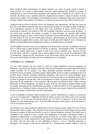 Dacă urmăreşti filme documentare de ştiinţe naturale, vei vedea că prima regulă a naturii e
supravieţuirea, iar a doua e supravieţuirea speciilor, adică reproducerea. Natura se asigură că
reproducerea nu are loc decât dacă partenerii sunt sănătoşi fizic şi dispun de un „cămin”, de un
teritoriu, de hrană şi de o pereche potrivită. Ingeniozitatea umană a reuşit să încalce în mare
măsură aceste reguli. Am certitudinea că fumatul poate duce la impotenţă, după cum te pot asigura
că atunci când te simţi sănătos şi în formă te vei bucura de actul sexual mai mult şi mai frecvent.

Fumătorii mai au iluzia că efectele nocive ale fumatului sunt supralicitate. De fapt este exact pe
dos. Nu există dubiu că fumatul este cauza numărul unu de deces în societatea noastră. Problema e
că în majoritatea cazurilor în care ţigara duce (sau contribuie) la deces, lucrul acesta nu e
consemnat în statistici. S-a estimat că 44% din incendiile domestice sunt provocate de ţigară – şi
mă întreb câte accidente de maşină se produc în acea fracţiune de secundă când şoferul,
aprinzându-și ţigara, nu mai e atent la drum. În general sunt un şofer prudent, dar nu-mi place să-
mi aduc aminte de câte ori mi-a zburat ţigara din gură, când mă apuca un acces de tuse, aterizând
de preferinţă în spaţiul dintre scaune. Sunt sigur că mulţi alţi şoferi fumători ştiu ce înseamnă să
bâjbâi cu o mână după ţigara fumegândă, în timp ce cu cealaltă încerci să conduci.

Efectul spălării creierului este că ne comportăm ca în bancul bine cunoscut: ne prăbuşim de pe un
bloc cu 100 de etaje şi, când ajungem la al 50-lea, ne spunem: „Deocamdată e bine!” Ne imaginăm
că dacă am scăpat până acum, o ţigară în plus n-are cum să schimbe ceva. Încearcă să vezi
lucrurile altfel: „obiceiul” e un lanţ veşnic, fiecare ţigară te face să ai nevoie de următoarea. Când
„te obişnuieşti”, aprinzi un fitil. Din păcate, nu ştii cât de lung e fitilul. Ori de câte ori iei o ţigară,
faci un pas către bombă. De unde ştii că la următorul pas nu va exploda?

CAPITOLUL 18 – ENERGIA

Cei mai mulţi fumători își dau seama ce efect are asupra plămânilor procesul progresiv de
îmbâcsire şi de privare de oxigen şi nutrienţi. Dar nu sunt conştienţi în aceeaşi măsură de efectul
asupra nivelului lor de energie. Una dintre perfidiile capcanei fumatului este că efectele,
deopotrivă fizice şi mentale, se produc gradat, imperceptibil, încât nu suntem conştienţi de ele şi le
socotim fireşti. Efectele proastelor obişnuinţe alimentare sunt cam la fel. Burta bărbaţilor apare
încetul cu încetul, aşa că nu-i alarmeze pe posesori. Îi privim pe obezi şi ne întrebăm uimiţi cum s-
au lăsat să ajungă în această stare. Dar să presupunem că totul s-ar petrece peste noapte. Când te
bagi seara în pat, corpul tău e zvelt, musculos, fără un gram de grăsime în plus. Când te trezeşti
dimineaţa, ai 100 de kilograme, eşti burtos şi greoi. Şi în loc să te trezeşti complet odihnit şi plin
de energie, abia poţi să-ţi ţii ochii deschişi, eşti apatic, te simţi mizerabil. Ai fi cu siguranţă cuprins
de panică şi te-ai întreba ce boală a dat peste tine. Dar boala este aceeaşi. Faptul că ţi-au trebuit 20
de ani ca să ajungi în starea asta n-are nicio importanţă.

La fel se întâmplă cu fumatul. Dacă aş putea să te transfer instantaneu în corpul şi în mintea pe
care le-ai avea după doar 3 săptămâni de lăsat de fumat, nu mi-ar mai trebui nimic să te conving.
Ţi-ai spune: „O să mă simt într-adevăr atât de jos?” Şi insist: nu numai că ai să te simţi mai
sănătos şi cu mai multă energie, dar o să ai mai multă încredere în tine însu ți, o să fi mai relaxat şi
o să te concentrezi mai bine.

Îmi amintesc că în adolescenţă mă agitam doar ca să-mi consum energia. După 30 de ani, eram în
permanenţă obosit şi apatic. Abia reuşeam să mă trezesc dimineaţa la 9:00. După masa de seară,
zăceam pe canapea în faţa televizorului şi cam în 5 minute începeam să moţăi. Cum tatăl meu se
comporta la fel, credeam că aşa e normal. Îmi închipuiam că energia e privilegiul exclusiv al
copilăriei şi adolescenţei şi că bătrânețea începe la 20 de ani. La scurtă vreme după ce am stins
ultima ţigară, mi s-a luat o piatră de pe inimă văzând că inflamaţia şi tusea au dispărut şi că nu mai
am deloc crize de astm. Dar s-a mai întâmplat şi altceva – ceva cu adevărat miraculos şi
neaşteptat. Am început să mă trezesc dimineaţa la 7, simţindu-mă complet odihnit şi plin de

                                                    33
 