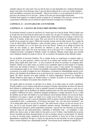 celelalte aspecte ale vieţii mele. Îmi era silă de mine că sunt dependent de o mahorcă blestemată,
despre care ştiam că-mi distruge viaţa. E greu de descris plăcerea de a-i privi pe ceilalţi fumători –
tineri sau bătrâni, ocazionali sau învederați – fără pic de invidie, ci cu un sentiment de milă în ce-i
priveşte şi de uşurare în ce te priveşte – pentru că nu mai eşti sclavul ţigării blestemate.
Ultimele două capitole se ocupă de marile avantaje de a fi nefumător. Dar cred că e necesar să fac
o prezentare echilibrată, aşa că următorul capitol enumeră avantajele de a fi fumător.

CAPITOLUL 21 – AVANTAJELE DE A FI FUMĂTOR

CAPITOLUL 22 – LĂSATUL DE FUMAT PRIN METODA VOINŢEI

În societatea noastră s-a ajuns la concluzia că e foarte greu să te laşi de fumat. Până şi cărţile care
te învaţă cum să te laşi încep de obicei prin a-ţi spune cât e de greu. În realitate, e ridicol de uşor.
Da, înţeleg că te îndoiești, dar hai să ne gândim puţin. Dacă ţelul tău este să alergi o milă în mai
puţin de 4 minute, treaba asta e grea. Poţi avea nevoie de ani întregi de antrenament dur şi e
posibil să nu reuşeşti nici atunci. (Multe din reuşitele noastre sunt de ordin mental. Nu e ciudat cât
a fost de dificil până când Bannister a atins recordul, pentru ca astăzi să fie ceva banal?) Ca să
termini cu fumatul, tot ce ai de făcut este să nu mai fumezi. Nimeni nu te obligă să fumezi (în
afară de tine însuți) şi, spre deosebire de mâncare şi apă, n-ai nevoie de fumat ca să
supravieţuieşti. Deci, dacă vrei să nu mai fumezi, de ce să fie greu? Nu e. Fumătorii sunt cei care
complică lucrurile, recurgând la Metoda voinţei. Eu definesc Metoda voinţei drept acea metodă
care-l obligă pe fumător să simtă că, într-un fel, se sacrifică. Să analizăm un pic Metoda voinţei:

Nu noi hotărâm să devenim fumători. Pur şi simplu facem un experiment cu primele ţigări şi,
pentru că au un gust groaznic, suntem convinşi că ne putem opri oricând vrem. Fumăm acele
prime câteva ţigări doar când vrem – şi asta se petrece de obicei în societate, în compania altor
fumători. Înainte să ne dăm seama, nu numai că ne cumpărăm ţigări în mod regulat şi le fumăm
când vrem, dar fumăm în fiecare zi. Fumatul a devenit o parte a vieţii noastre. Ne asigurăm că
avem întotdeauna ţigări la noi. Suntem încredințați că fumatul îmbunătățește mesele şi întâlnirile
cu prietenii şi ne ajută să scăpăm de stres. Realitatea e că fumatul nu îmbunătă țe ște mesele şi nici
altceva, dar fumătorii își închipuie că nu se pot bucura de o masă ori nu pot învinge stresul fără o
ţigară. De obicei durează ceva până realizăm că suntem dependenţi, deoarece ne amăgim că
fumăm fiindcă ne place ţigara, nu fiindcă trebuie s-o fumăm. Şi pentru că nu ne place (niciodată
nu ne place), ne amăgim că ne putem lăsa oricând vrem.

De regulă, până nu încercăm cu adevărat să ne lăsăm, nu ne dăm seama că există o problemă.
Primele tentative au loc adesea când abia am început să fumăm, determinate de obicei de lipsa de
bani (băiatul se îndrăgostește de o fată şi amândoi încearcă să strângă bani pentru o casă, nu să-i
irosească pe ţigări) sau de probleme de sănătate (adolescentul care face sport descoperă că începe
să gâfâie). Indiferent de motiv, fumătorul aşteaptă întotdeauna o situaţie stresantă, fie că e vorba
de sănătate sau de bani. De îndată ce nu mai fumează, micul monstru lăuntric are nevoie de hrană.
Fumătorul vrea atunci o ţigară, iar faptul că n-o poate avea îl face şi mai nefericit. Ceea ce lua
împotriva stresului nu-i mai e acum la îndemână, astfel că suferă o triplă lovitură. Rezultatul, după
o perioadă de chin, e compromisul: „O să fumez mai puţin” sau „Am ales prost momentul”. sau
„O să aştept până când n-o să mai fiu stresat”. Dar când stresul a trecut, nu mai are nevoie să se
lase, aşa că nu mai încearcă până la următorul moment stresant. Bineînțeles, momentul nu e
niciodată potrivit deoarece, pentru majoritatea oamenilor, viaţa devine mai stresantă, nu mai puţin
stresantă. Ieşim de sub aripa protectoare a părinţilor şi înfruntăm viaţa – ne cumpărăm o casă,
plătim rate, facem copii, ne luăm slujbe tot mai grele ş.a.m.d. Evident, viaţa fumătorului nu poate
deveni niciodată mai puţin stresantă pentru că ceea ce produce stresul e tocmai ţigara. Pe măsură
ce doza de nicotină creşte, fumătorul devine tot mai nefericit şi iluzia lui în ceea ce priveşte
dependenţa se amplifică. De fapt, e o iluzie că viaţa devine tot mai stresantă, iar ceea ce generează
iluzia e tocmai fumatul sau o dependență similară. Vom discuta asta în amănunt în capitolul 28.

                                                  35
 