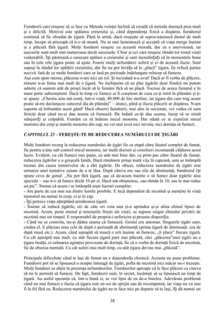 Fumătorii care reuşesc să se lase cu Metoda voinţei înclină să creadă că metoda durează prea mult
şi e dificilă. Motivul este spălarea creierului şi, când dependenţa fizică a dispărut, fumătorul
continuă să fie obsedat de ţigară. Până la urmă, dacă reuşeşte să supravieţuiască destul de mult
timp, începe să priceapă că n-o să moară. Nu se mai lamentează şi acceptă că viaţa merge înainte
şi e plăcută fără ţigară. Mulţi fumători reuşesc cu această metodă, dar ea e anevoioasă, iar
eşecurile sunt mult mai numeroase decât succesele. Chiar şi cei care reuşesc rămân tot restul vieţii
vulnerabili. Își păstrează o oarecare spălare a creierului şi sunt încredințați că în momentele bune
sau în cele rele ţigara poate să ajute. Foarte mulţi nefumători suferă şi ei de această iluzie. Sunt
supuşi la rândul lor spălării creierului, dar fie nu pot învăța să le „placă” ţigara, fie refuză partea
nocivă. Iată de ce mulţi fumători care se lasă pe perioade îndelungate reîncep să fumeze.
Aşa cum spun mereu, plăcerea n-are nici un rol. Şi niciodată n-a avut! Dacă ar fi vorba de plăcere,
nimeni n-ar fuma mai mult de o ţigară. Ne închipuim că ne plac ţigările doar fiindcă nu putem
admite că suntem atât de proşti încât să le fumăm fără să ne placă. Tocmai de aceea fumatul e în
mare parte subconştient. Dacă în timp ce fumezi ai fi conştient de ceea ce-ţi intră în plămâni şi ţi-
ai spune: „Chestia asta mă costă, într-o viaţă, 40.000 de lire sterline, iar ţigara din care trag acum
poate să-mi declanşeze cancerul ăla de plămâni” – atunci, până şi iluzia plăcerii ar dispărea. N-am
suporta să înfruntăm acest gând! Dacă observi fumătorii, mai ales în societate, vei vedea că sunt
fericiţi doar când nu-şi dau seama că fumează. De îndată ce-și dau seama, încep să se simtă
stânjeniți şi culpabili. Fumăm ca să hrănim micul monstru. Dar odată ce ai expulzat micul
monstru din corp şi marele monstru din cap, nu vei mai avea nici nevoia, nici dorinţa să fumezi.

CAPITOLUL 23 – FEREŞTE-TE DE REDUCEREA NUMĂRULUI DE ŢIGĂRI

Mulţi fumători recurg la reducerea numărului de ţigări fie ca etapă către lăsatul complet de fumat,
fie pentru a ţine sub control micul monstru, iar mulţi doctori şi consilieri recomandă călduros acest
lucru. Evident, cu cât fumezi mai puţin, cu atât mai bine dar, ca prim pas către lăsatul de fumat,
reducerea ţigărilor e o greşeală fatală. Dacă rămânem prinşi toată viţa în capcană, asta se întâmplă
tocmai din cauza tentativelor de a rări ţigările. De obicei, reducerea numărului de ţigări este
urmarea unei tentative eşuate de a te lăsa. După câteva ore sau zile de abstinenţă, fumătorul î și
spune ceva de genul: „Nu pot fără ţigară, aşa că de-acum înainte o să fumez doar ţigările alea
speciale – sau n-o să fumez decât 10 pe zi. Dacă mă obişnuiesc, sau rămân la 10, sau le mai reduc
un pic”. Numai că acum i se întâmplă nişte lucruri cumplite:
- Are parte de cea mai rea dintre lumile posibile. E încă dependent de nicotină şi menţine în viaţă
monstrul nu numai în corp, ci şi în cap.
- Își petrece viaţa așteptând următoarea ţigară.
- Înainte să reducă ţigările, ori de câte ori voia una şi-o aprindea şi-şi alina chinul lipsei de
nicotină. Acum, peste stresul şi tensiunile fireşti ale vieţii, se supune singur chinului privării de
nicotină mai tot timpul. E responsabil de propria-i nefericire şi proasta dispoziție.
- Când nu se controla, nu-şi dădea seama că fumează. Gestul era automat. Singurele ţigări care,
credea el, îi plăceau erau cele de după o perioadă de abstinenţă (prima ţigară de dimineaţă, cea de
după masă etc.). Acum, când aşteaptă să treacă o oră înainte să fumeze, „îi place” fiecare ţigară.
Cu cât aşteaptă mai mult, cu atât fiecare ţigară pare mai plăcută, căci „plăcerea”unei ţigări nu e
ţigara însăși, ci calmarea agitaţiei provocate de dorinţă, fie că e vorba de dorinţă fizică de nicotină,
fie de obsesia mentală. Cu cât suferi mai mult timp, cu atât ţigara devine mai „plăcută”.

Principala dificultate când te laşi de fumat nu e dependența chimică. Aceasta nu pune probleme.
Fumătorii pot să se lipsească o noapte întreagă de ţigări, pofta de nicotină nici măcar nu-i trezeşte.
Mulţi fumători se abţin în prezenţa nefumătorilor. Fumătorilor aproape că le face plăcere ca cineva
să nu le permită să fumeze. De fapt, fumătorii sunt, în secret, încântaţi să se lipsească un timp de
ţigară. Au astfel speranţa că, într-o bună zi, se vor lipsi de ea de-a binelea. Adevărata problemă
când nu mai fumezi e iluzia că ţigara este un soi de sprijin sau de recompensă, iar viaţa nu va mai
fi la fel fără ea. Reducerea numărului de ţigări nu te face nici pe departe să te laşi, î ți dă numai un

                                                  38
 