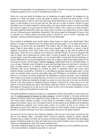 sentiment de nesiguranţă şi de nemulţumire şi te convinge că lucrul cel mai preţios de pe pământ e
următoarea ţigară şi că nu vei mai fi niciodată fericit dacă n-o ai.

Nimic nu e mai trist decât un fumător care se străduieşte să reducă ţigările. Se amăgeşte că, pe
măsură ce va fuma mai puţin, va dori mai puţin să fumeze. Adevărul este exact pe dos. Cu cât
fumează mai puţin, cu atât va suferi mai mult timp chinul abstinenţei; cu cât îi va plăcea mai mult
ţigara, cu atât aceasta va avea un gust mai rău. Dar asta nu-l va opri să fumeze. Gustul n-a jucat
niciodată vreun rol. Dacă fumătorii ar fuma pentru că le place gustul, nimeni n-ar fuma niciodată
mai mult de o ţigară. Ţi se pare greu de crezut? Hai să vedem. Care e ţigara cu cel mai rău gust?
Da, prima ţigară de dimineaţă, aceea care iarna ne face să tuşim şi să expectorăm. Şi care e ţigara
cea mai valoroasă pentru majoritatea fumătorilor? Da, prima ţigară de dimineaţă! Şi acum, crezi
cu adevărat că o fumezi pentru că-ţi place gustul şi mirosul ei sau că există o explicaţie mai
raţională – alinarea suferinţei produse de cele 8-9 ore de abstinenţă?

Este esenţial să spulberăm toate iluziile despre fumat înainte să stingi acea ultimă ţigară. Dacă
înainte s-o stingi n-ai înlăturat iluzia că-ţi place gustul anumitor ţigări, vei vrea după aceea să ţi-o
dovedeşti şi vei deveni din nou dependent. Prin urmare, dacă în clipa asta nu fumezi, aprinde o
ţigară. Trage în piept adânc, de şase ori, fumul acela magnific şi întreabă-te ce anume e atât de
magnific în gustul pe care-l simţi. Poate crezi că doar unele ţigări au gust bun, de pildă cea de
după masă. Atunci de ce te osteneşti să le fumezi pe celelalte? Pentru că aşa te-ai obişnuit? Păi
cum să capete cineva obişnuinţa de a fuma, dacă i se pare că ţigările au un gust oribil? Şi de ce
aceeaşi ţigară, scoasă din acelaşi pachet, ar avea alt gust după o masă decât fumată dimineaţa, la
trezire? Mâncarea nu are alt gust după ţigară, atunci de ce ţigara să aibă alt gust după mâncare? Nu
mă crede pe cuvânt, verifică singur: fumează conştient o ţigară după masă, ca să-ţi demonstrezi că
n-are alt gust. Fumătorii cred că ţigările au gust mai bun după masă ori când sunt în societate şi
beau un pahar pentru că în ambele situaţii, atât nefumătorii, cât şi fumătorii se simt oricum
mulţumiţi. Dar cineva dependent de nicotină nu poate fi realmente fericit câtă vreme micul
monstru rămâne nesatisfăcut. Problema nu e atât plăcerea gustului tutunului după masă, la urma
urmei nu mâncăm tutun, aşa că de unde până unde gust? Problema e că fumătorii sunt nefericiţi
dacă nu li se permite să-şi aline simptomele de abstinenţă în astfel de momente. Aşa că diferenţa
intre a fuma şi a nu fuma este diferenţa intre a fi fericit şi a fi nefericit. De aceea pare să aibă ţigara
gust mai bun. Reducerea numărului de ţigări nu numai că n-are efect, dar e cea mai rea formă de
tortură. N-are efect pentru că fumătorul speră la început că obiceiul de a fuma din ce în ce mai
puţin îi va micşora dorinţa de a fuma. Dar nefiind vorba de un obicei, ci de o dependen ță, ceea ce,
prin natura ei, înseamnă să vrei din ce în ce mai mult, nu din ce în ce mai puţin, fumătorul va avea
nevoie de voinţă şi de disciplină tot restul vieţii.

Principala problemă a lăsatului de fumat nu e dependenţa chimică de nicotină. Cu asta te descurci
uşor. E credinţa greşită că fumatul îţi oferă o plăcere. Această credinţă se formează iniţial prin
spălarea creierului, înainte să ne apucăm de fumat, după care e consolidată de dependența propriu-
zisă. Dacă reduci numărul de ţigări, nu faci decât să consolidezi eroarea, astfel încât fumatul
ajunge să-ţi domine viaţa şi să te convingă că lucrul cel mai preţios de pe pământ este următoarea
ţigară. Reducerea ţigărilor n-are oricum efect, pentru că ar trebui să faci uz de voinţă şi de
disciplină tot restul vieţii. Dacă n-ai avut destulă voinţă să te laşi complet, atunci cu siguranţă n-ai
destulă ca să fumezi mai puţin. Să te laşi e incomparabil mai uşor şi mai puţin chinuitor.

Am auzit de mii de cazuri în care reducerea ţigărilor a fost un eşec. Cele câteva succese de care
ştiu au fost obţinute după o perioadă relativ scurtă de reducere, urmată de soluţia radicală.
Fumătorii pur şi simplu s-au lăsat, dar nu pentru că reduseseră ţigările. Altminteri doar prelungeşti
agonia. O tentativă eşuată de a fuma mai puţin este un şoc pentru fumător, care se convinge o dată
în plus că e dependent pe viaţă. Prin urmare, opţiunile sunt:
- Să reduci numărul de ţigări pe toată viaţa. E o tortură autoimpusă şi nu vei fi capabil de aşa ceva.
- Să te sufoci definitiv, fumând tot mai mult. Ce sens are?

                                                    39
 