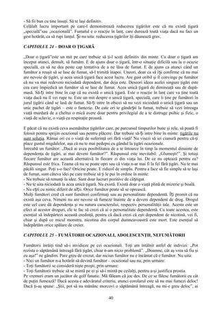 - Să fii bun cu tine însuţi. Să te laşi definitiv.
Celălalt lucru important pe care-l demonstrează reducerea ţigărilor este că nu există ţigară
„specială”sau „ocazională”. Fumatul e o reacţie în lanţ, care durează toată viaţa dacă nu faci un
gest hotărât, ca să rupi lanţul. Și nu uita: reducerea ţigărilor îţi dăunează grav.

CAPITOLUL 24 – DOAR O ŢIGARĂ

„Doar o ţigară”este un mit pe care trebuie să ţi-l scoţi definitiv din minte. Cu doar o ţigară am
început atunci, demult, să fumăm. E de ajuns doar o ţigară, într-o situaţie dificilă sau la o ocazie
specială, ca să ne dea peste cap tentativa de a ne lăsa de fumat. E de ajuns ca atunci când un
fumător a reuşit să se lase de fumat, să-l trimită înapoi. Uneori, doar ca să își confirme că nu mai
are nevoie de ţigări, şi acea unică ţigară face acest lucru. Are gust oribil şi îl convinge pe fumător
că nu va mai redeveni niciodată dependent, dar deja este. Deseori ideea acelei singure ţigări este
cea care împiedică un fumător să se lase de fumat. Acea unică ţigară de dimineaţă sau de după-
masă. Să-ți intre bine în cap că nu există o unică ţigară. Este o reacţie în lanţ care va ţine toată
viaţa dacă nu îl vei rupe tu. Este un mit despre o unică ţigară, specială, care îi ţine pe fumători în
jurul ţigării când se lasă de fumat. Să-ți intre în obicei să nu vezi niciodată o unică ţigară sau un
unic pachet de ţigări – este o fantezie. De cate ori te gândești la fumat, trebuie să vezi întreaga
viaţă murdară de a cheltui o mică avere doar pentru privilegiul de a te distruge psihic şi fizic, o
viaţă de sclavie, o viaţă cu respiraţie proastă.

E păcat că nu există ceva asemănător ţigărilor care, pe parcursul timpurilor bune şi rele, să poată fi
folosit pentru sprijin ocazional sau pentru plăcere. Dar trebuie să-ți intre bine în minte: ţigările nu
sunt soluţia. Râmai ori cu o viaţă de suferinţă ori fără viaţă! Nu visezi să iei cianură pentru că-ţi
place gustul migdalelor, aşa că nu te mai pedepsi cu gândul la ţigări ocazionale.
Întreabă un fumător: „Dacă ai avea posibilitatea de a te întoarce în timp la momentul dinainte de
dependenţa de ţigări, ai mai deveni fumător?”. Răspunsul este inevitabil: „Glumeşti!”. Şi totuşi
fiecare fumător are această alternativă în fiecare zi din viaţa lui. De ce nu optează pentru ea?
Răspunsul este frica. Teama că nu se poate opri sau că viaţa n-ar mai fi la fel fără ţigări. Nu te mai
păcăli singur. Poţi s-o faci! Oricine poate. E ridicol de simplu. Pentru a face să fie simplu să te laşi
de fumat, sunt câteva idei pe care trebuie să ţi le pui în ordine în minte:
- Nu trebuie să renunţi la idee. Sunt doar lucruri pozitive de câștigat.
- Nu te uita niciodată la acea unică ţigară. Nu există. Există doar o viaţă plină de mizerie şi boală.
- Nu ești cu nimic diferit de alții. Orice fumător poate să se oprească.
Mulţi fumători cred că sunt fumători confirmaţi sau au personalitate dependentă. Îți promit că nu
există aşa ceva. Nimeni nu are nevoie să fumeze înainte de a deveni dependent de drog. Drogul
este cel care dă dependenţa şi nu natura caracterului, respectiv personalităţii tale. Acesta este un
efect al acestor droguri, ele te fac să crezi că ai o personalitate dependentă. Cu toate acestea, este
esenţial să îndepărtezi această credinţă, pentru că dacă crezi că eşti dependent de nicotină, vei fi,
chiar şi după ce micul monstru, nicotina din corpul dumneavoastră este mort. Este esenţial să
îndepărtăm orice spălare de creier.

CAPITOLUL 25 – FUMĂTORII OCAZIONALI, ADOLESCENŢII, NEFUMĂTORII

Fumătorii înrăiţi tind să-i invidieze pe cei ocazionali. Toţi am întâlnit astfel de indivizi: „Pot
rezista o săptămână întreagă fără ţigări, chiar n-am nicio problemă”. „Doamne, cât aş vrea să fiu şi
eu aşa!” ne gândim. Pare greu de crezut, dar niciun fumător nu e încântat că e fumător. Nu uita:
- Nici un fumător n-a hotărât să devină fumător – ocazional sau nu; prin urmare:
- Toţi fumătorii se consideră nişte proşti; prin urmare:
- Toţi fumătorii trebuie să se mintă pe ei şi să-i mintă pe ceilalţi, pentru a-şi justifica prostia.
Pe vremuri eram un jucător de golf fanatic. Mă făleam că joc des. De ce se fălesc fumătorii cu cât
de puţin fumează? Dacă acesta e adevăratul criteriu, atunci corolarul este să nu mai fumezi deloc!
Dacă ţi-aş spune: „Ştii, pot să nu mănânc morcovi o săptămână întreagă, nu mi-e greu deloc”, ai

                                                  40
 