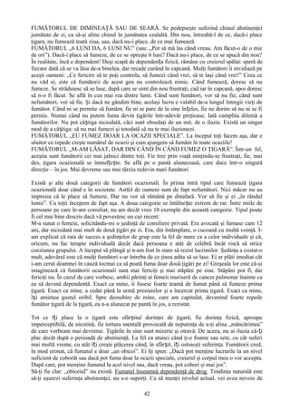 FUMĂTORUL DE DIMINEAŢĂ SAU DE SEARĂ. Se pedepseşte suferind chinul abstinenţei
jumătate de zi, ca să-şi aline chinul în jumătatea cealaltă. Din nou, întreabă-l de ce, dacă-i place
ţigara, nu fumează toată ziua, sau, dacă nu-i place, de ce mai fumează.
FUMĂTORUL „6 LUNI DA, 6 LUNI NU” (sau: „Pot să mă las când vreau. Am făcut-o de o mie
de ori”). Dacă-i place să fumeze, de ce se opreşte 6 luni? Dacă nu-i place, de ce se apucă din nou?
În realitate, încă e dependent! Deşi scapă de dependența fizică, rămâne cu creierul spălat: speră de
fiecare dată că se va lăsa de-a binelea, dar recade curând în capcană. Mulţi fumători îi invidiază pe
aceşti oameni: „Ce fericire să te poţi controla, să fumezi când vrei, să te laşi când vrei!” Ceea ce
nu văd ei, este că fumătorii de acest gen nu controlează nimic. Când fumează, doresc să nu
fumeze. Se străduiesc să se lase, după care se simt din nou frustraţi, cad iar în capcană, apoi doresc
să n-o fi făcut. Se află în cea mai rea dintre lumi. Când sunt fumători, vor să nu fie; când sunt
nefumători, vor să fie. Şi dacă ne gândim bine, acelaşi lucru e valabil de-a lungul întregii vieţi de
fumător. Când ni se permite să fumăm, fie ni se pare de la sine în țeles, fie ne dorim să nu ni se fi
permis. Numai când nu putem fuma devin ţigările într-adevăr preţioase. Iată cumplita dilemă a
fumătorilor. Nu pot câștiga niciodată, căci sunt obsedaţi de un mit, de o iluzie. Există un singur
mod de a câștiga: să nu mai fumezi şi totodată să nu te mai iluzionezi.
FUMĂTORUL „EU FUMEZ DOAR LA OCAZII SPECIALE”. La început toţi facem aşa, dar e
uluitor ce repede creşte numărul de ocazii şi cum ajungem să fumăm în toate ocaziile!
FUMĂTORUL „M-AM LĂSAT, DAR DIN CÂND ÎN CÂND FUMEZ O ŢIGARĂ”. Într-un fel,
aceştia sunt fumătorii cei mai jalnici dintre toţi. Fie trec prin viaţă simţindu-se frustraţi, fie, mai
des, ţigara ocazională se înmulțește. Se află pe o pantă alunecoasă, care duce într-o singură
direcţie – în jos. Mai devreme sau mai târziu redevin mari fumători.

Există şi alte două categorii de fumători ocazionali. În prima intră tipul care fumează ţigara
ocazională doar când e în societate. Astfel de oameni sunt de fapt nefumători. Nici măcar nu au
impresia că le place să fumeze. Dar nu vor să rămână pe dinafară. Vor să fie şi ei „în rândul
lumii”. Cu toţii începem de fapt aşa. A doua categorie se întâlnește extrem de rar. Între miile de
persoane pe care le-am consiliat, nu am decât vreo 10 exemple din această categorie. Tipul poate
fi cel mai bine descris dacă vă povestesc un caz recent:
M-a sunat o femeie, solicitându-mi o şedinţă de consiliere privată. Era avocată şi fumase cam 12
ani, dar niciodată mai mult de două ţigări pe zi. Era, din întâmplare, o cucoană cu multă voinţă. I-
am explicat că rata de succes a şedinţelor de grup este la fel de mare ca a celor individuale şi că,
oricum, nu fac terapie individuală decât dacă persoana e atât de celebră încât riscă să strice
coeziunea grupului. A început să plângă şi n-am fost în stare să rezist lacrimilor. Şedinţa a costat-o
mult, adevărul este că mulţi fumători s-ar întreba de ce ţinea atâta să se lase. Ei ar plăti imediat cât
i-am cerut doamnei în cauză tocmai ca să poată fuma doar două ţigări pe zi! Greşeala lor este că-şi
imaginează că fumătorii ocazionali sunt mai fericiţi şi mai stăpâni pe sine. Stăpâni pot fi, dar
fericiţi nu. În cazul de care vorbesc, ambii părinţi ai femeii muriseră de cancer pulmonar înainte ca
ea să devină dependentă. Exact ca mine, îi fusese foarte teamă de fumat până să fumeze prima
ţigară. Exact ca mine, a cedat până la urmă presiunilor şi a încercat prima ţigară. Exact ca mine,
își amintea gustul oribil. Spre deosebire de mine, care am capitulat, devenind foarte repede
fumător ţigară de la ţigară, ea n-a alunecat pe pantă în jos, a rezistat.

Tot ce îți place la o ţigară este sfârșitul dorinţei de ţigară; fie dorinţa fizică, aproape
imperceptibilă, de nicotină, fie tortura mentală provocată de neputinţa de a-ţi alina „mâncărimea”
de care vorbeam mai devreme. Ţigările în sine sunt mizerie şi otravă. De aceea, nu ai iluzia că- ți
plac decât după o perioadă de abstinenţă. La fel ca atunci când ţi-e foame sau sete, cu cât suferi
mai multă vreme, cu atât îți creşte plăcerea când, în sfârșit, îți ostoieşti suferinţa. Fumătorii cred,
în mod eronat, că fumatul e doar „un obicei”. Ei îţi spun: „Dacă pot menţine lucrurile la un nivel
suficient de coborât sau dacă pot fuma doar la ocazii speciale, creierul şi corpul meu o vor accepta.
După care, pot menţine fumatul la acel nivel sau, dacă vreau, pot cobori şi mai jos”.
Să-ţi fie clar: „obiceiul” nu există. Fumatul înseamnă dependenţă de drog. Tendinţa naturală este
să-ţi uşurezi suferinţa abstinenţei, nu s-o suporţi. Ca să menţii nivelul actual, vei avea nevoie de

                                                  42
 