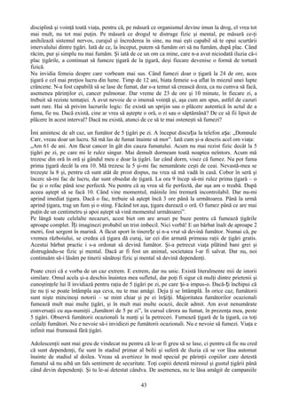 disciplină şi voinţă toată viaţa, pentru că, pe măsură ce organismul devine imun la drog, el vrea tot
mai mult, nu tot mai puţin. Pe măsură ce drogul te distruge fizic şi mental, pe măsură ce-ţi
anihilează sistemul nervos, curajul şi încrederea în sine, nu mai eşti capabil să te opui scurtării
intervalului dintre ţigări. Iată de ce, la început, putem să fumăm ori să nu fumăm, după plac. Când
răcim, pur şi simplu nu mai fumăm. Şi iată de ce un om ca mine, care n-a avut niciodată iluzia că-i
plac ţigările, a continuat să fumeze ţigară de la ţigară, deşi fiecare devenise o formă de tortură
fizică.
Nu invidia femeia despre care vorbeam mai sus. Când fumezi doar o ţigară la 24 de ore, acea
ţigară e cel mai preţios lucru din lume. Timp de 12 ani, biata femeie s-a aflat în miezul unei lupte
crâncene. N-a fost capabilă să se lase de fumat, dar s-a temut să crească doza, ca nu cumva să facă,
asemenea părinţilor ei, cancer pulmonar. Dar vreme de 23 de ore şi 10 minute, în fiecare zi, a
trebuit să reziste tentaţiei. A avut nevoie de o imensă voinţă şi, aşa cum am spus, astfel de cazuri
sunt rare. Hai să privim lucrurile logic: fie există un sprijin sau o plăcere autentică în actul de a
fuma, fie nu. Dacă există, cine ar vrea să aştepte o oră, o zi sau o săptămână? De ce să fii lipsit de
plăcere în acest interval? Dacă nu există, atunci de ce să te mai osteneşti să fumezi?

Îmi amintesc de alt caz, un fumător de 5 ţigări pe zi. A început discuția la telefon așa: „Domnule
Carr, vreau doar un lucru. Să mă las de fumat înainte să mor”. Iată cum şi-a descris acel om viaţa:
„Am 61 de ani. Am făcut cancer în gât din cauza fumatului. Acum nu mai rezist fizic decât la 5
ţigări pe zi, pe care mi le rulez singur. Mai demult dormeam toată noaptea neîntors. Acum mă
trezesc din oră în oră şi gândul meu e doar la ţigări. Iar când dorm, visez că fumez. Nu pot fuma
prima ţigară decât la ora 10. Mă trezesc la 5 şi-mi fac nenumărate ceşti de ceai. Nevastă-mea se
trezeşte la 8 şi, pentru că sunt atât de prost dispus, nu vrea să mă vadă în casă. Cobor în seră şi
încerc să-mi fac de lucru, dar sunt obsedat de ţigară. La ora 9 încep să-mi rulez prima ţigară – o
fac şi o refac până iese perfectă. Nu pentru că aş vrea să fie perfectă, dar aşa am o treabă. După
aceea aştept să se facă 10. Când vine momentul, mâinile îmi tremură incontrolabil. Dar nu-mi
aprind imediat ţigara. Dacă o fac, trebuie să aştept încă 3 ore până la următoarea. Până la urmă
aprind ţigara, trag un fum şi o sting. Făcând tot aşa, ţigara durează o oră. O fumez până ce are mai
puţin de un centimetru şi apoi aştept să vină momentul următoarei”.
Pe lângă toate celelalte necazuri, acest biet om are arsuri pe buze pentru că fumează ţigările
aproape complet. Îți imaginezi probabil un trist imbecil. Nici vorbă! E un bărbat înalt de aproape 2
metri, fost sergent în marină. A făcut sport în tinerețe şi n-a vrut să devină fumător. Numai că, pe
vremea războiului, se credea că ţigara dă curaj, iar cei din armată primeau raţii de ţigări gratis.
Acestui bărbat practic i s-a ordonat să devină fumător. Şi-a petrecut viaţa plătind bani grei şi
distrugându-se fizic şi mental. Dacă ar fi fost un animal, societatea l-ar fi salvat. Dar nu, noi
continuăm să-i lăsăm pe tinerii sănătoşi fizic şi mental să devină dependenţi.

Poate crezi că e vorba de un caz extrem. E extrem, dar nu unic. Există literalmente mii de istorii
similare. Omul acela şi-a deschis înaintea mea sufletul, dar poţi fi sigur că mulţi dintre prietenii şi
cunoştinţele lui îl invidiază pentru raţia de 5 ţigări pe zi, pe care și-a impus-o. Dacă- ți închipui că
ţie nu ţi se poate întâmpla aşa ceva, nu te mai amăgi. Deja ţi se întâmplă. În orice caz, fumătorii
sunt nişte mincinoşi notorii – se mint chiar şi pe ei înșiși. Majoritatea fumătorilor ocazionali
fumează mult mai multe ţigări, şi în mult mai multe ocazii, decât admit. Am avut nenumărate
conversaţii cu aşa-numiţii „fumători de 5 pe zi”, în cursul cărora au fumat, în prezenţa mea, peste
5 ţigări. Observă fumătorii ocazionali la nunţi şi la petreceri. Fumează ţigară de la ţigară, ca toţi
ceilalţi fumători. Nu e nevoie să-i invidiezi pe fumătorii ocazionali. Nu e nevoie să fumezi. Viaţa e
infinit mai frumoasă fără ţigări.

Adolescenţii sunt mai greu de vindecat nu pentru că le-ar fi greu să se lase, ci pentru că fie nu cred
că sunt dependenţi, fie sunt în stadiul primar al bolii şi suferă de iluzia că se vor lăsa automat
înainte de stadiul al doilea. Vreau să avertizez în mod special pe părinţii copiilor care detestă
fumatul să nu aibă un fals sentiment de securitate. Toţi copiii detestă mirosul şi gustul ţigării până
când devin dependenţi. Şi tu le-ai detestat cândva. De asemenea, nu te lăsa amăgit de campaniile

                                                  43
 