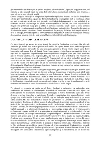 guvernamentale de înfricoșare. Capcana e aceeaşi, ca întotdeauna. Copiii ştiu că ţigările ucid, dar
mai ştiu şi că o singură ţigară nu ucide. Pot suferi, la un moment dat, influenţa unei prietene, a
unui prieten, a unui coleg de şcoală.
Găsesc că eşecul societăţii în a împiedica dependența copiilor de nicotină sau de alte droguri este
cel mai grav dintre multele aspecte ale dependenței la drog. M-am gândit mult la chestiunea asta şi
am scris o carte care arată cum să-ţi împiedici copiii să devină dependenţi şi cum să-i ajuţi să se
elibereze, dacă au devenit deja. Se ştie că marea majoritate a tinerilor care devin dependenţi de
droguri mai puternice încep prin a cădea în capcana nicotinei. Dacă-i ajuţi să evite capcana
nicotinei, le vei reduce drastic riscul dependenței la droguri mai puternice. Te rog din răsputeri, nu
fi tolerant în această chestiune. Tinerii au nevoie să fie protejaţi de la cea mai fragedă vârstă şi,
dacă ai un copil, trebuie neapărat să citeşti cartea sus-menţionată. Chiar dacă bănuieşti că este deja
dependent de un drog, poţi să-l ajuţi să se elibereze, folosind îndrumările din carte.

CAPITOLUL 26 – FUMATUL PE ASCUNS

Cei care fumează pe ascuns ar trebui trecuţi în categoria fumătorilor ocazionali. Dar efectele
fumatului pe ascuns sunt atât de perfide încât merită un capitol aparte. Unul dintre ele poate fi
distrugerea relaţiilor personale. Eu unul am ajuns aproape la divorţ. Era în timpul uneia dintre
încercările mele eşuate de a mă lăsa de fumat. Încercarea cu pricina fusese provocată de faptul că
soţia mea era îngrijorată de permanență mea tuse şi hârâială din piept. I-am spus că eu nu-mi fac
griji în privinţa sănătăţii. Mi-a răspuns: „Ştiu, dar cum ţi-ar fi dacă ar trebui să vezi pe cineva la
care ţii cum se distruge în mod sistematic?”. Argumentul mi s-a părut imbatabil, aşa că am
încercat să mă las. Încercarea a eşuat peste 3 săptămâni, după o ceartă serioasă cu un vechi prieten.
Mi-am dat seama abia după câțiva ani că eu, cu mintea mea cea vicleană, declanşasem în mod
deliberat cearta. Micul monstru intrase în acţiune. Oricum, aveam o scuză. Îmi trebuia cu disperare
o ţigară şi aşa am reînceput să fumez.
Nu suportam să mă gândesc la dezamăgirea soţiei mele, prin urmare nu i-am spus. Fumam doar
când eram singur. Apoi, treptat, am început să fumez în compania prietenilor, până când toată
lumea a ajuns să ştie că fumez, mai puţin soţia mea. Îmi amintesc că eram destul de mulţumit. Mă
gândeam: „Măcar am micşorat doza”. Până la urmă, Joyce m-a acuzat că fumez pe ascuns. Mi-a
amintit de momentele în care stârnisem o ceartă doar ca să ies ca o furtună din casă. Ori de faptul
că îmi lua două ceasuri să cumpăr vreun mărunţiş, ori de ocaziile în care în mod normal ea ar fi
trebuit să mă însoţească, iar eu recursesem la o scuză firavă ca să ies singur.

Pe măsură ce prăpastia de ordin social dintre fumători şi nefumători se adâncește, apar
literalmente mii de cazuri în care compania prietenilor sau a rudelor e evitată din cauza ţigării. Dar
partea cea mai rea a fumatului pe ascuns este că întreține în mintea fumătorului iluzia că e privat
de ceva. În acelaşi timp, duce la o diminuare drastică a respectului de sine, un om altminteri cinstit
ajunge să-şi înșele familia şi prietenii. Probabil că ţi s-a întâmplat sau ţi se întâmplă şi ţie, sub o
formă sau alta. Mie mi s-a întâmplat de câteva ori. Ştii serialul TV Columbo? Toate episoadele au
teme similare. Ticălosul, de obicei un om de afaceri bogat şi respectat, a comis, crede el, crima
perfectă, iar convingerea că va rămâne nedescoperită i se întărește când vede că cel care se ocupă
de caz e Columbo, un tip cam jerpelit şi arătând modest. Columbo are obiceiul acela frustrant de a
închide uşa după ce şi-a terminat interogatoriul şi l-a asigurat pe suspect că n-are probleme, pentru
ca, înainte ca expresia satisfăcută să se şteargă de pe chipul ucigaşului, să revină spunând: „Ar mai
fi ceva, domnule, un lucru pe care sunt sigur că-l puteţi explica...” Suspectul se bâlbâie şi din acest
moment ştim şi noi, ştie şi el că locotenentul Columbo îl va face, încetul cu încetul, bucăţele.
Oricât de atroce era crima, din acest punct încolo simpatia mea se îndrepta spre ucigaş. De parcă
eu eram criminalul – şi chiar aşa mă făceau să mă simt acele episoade de fumat pe ascuns. Orele în
care nu puteam fuma, pe urmă furişatul în garaj ca să trag nişte fumuri, cele 10 minute de tremurat
în frig, întrebându-mă ce plăcere e asta. Frica de a fi prins asupra faptei. O să descopere nevastă-
mea unde am ascuns ţigările, bricheta şi chiştoacele? Uşurarea de a reveni în casă fără să fi fost
descoperit, apoi teama că va simţi mirosul ţigării în respiraţia şi în hainele mele. Cu cât riscam mai

                                                  44
 