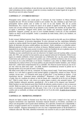 mult, cu atât aveam certitudinea că mai devreme sau mai târziu mă va descoperi. Umilinţa finală,
când certitudinea devine realitate, urmată de revenirea imediată la fumatul ţigară de la ţigară. O,
bucuriile pe care ţi le aduce fumatul!

CAPITOLUL 27 – UN OBICEI SOCIAL?

Principalul motiv pentru care există peste 15 milioane de foşti fumători în Marea Britanie
începând din anii ’60 este revoluţia socială la care asistăm. Da, ştiu: sănătatea şi apoi banii sunt
principalele motive pentru care ar trebui să vrem să nu mai fumăm. Dar ele au existat
dintotdeauna. Nu e nevoie ca teama de cancer să ne spună că ţigările ne distrug viaţa. Corpul
nostru este cel mai sofisticat obiect de pe planetă şi orice fumător ştie imediat, de la primul fum,
că ţigara e otrăvitoare. Singurul motiv pentru care fumăm este presiunea socială din partea
prietenilor. Singurul „avantaj” pe care l-a avut vreodată fumatul e acela de a fi fost considerat
cândva un obicei social acceptabil. Astăzi e considerat de toată lumea, chiar şi de fumători, un
obicei antisocial.

În alte vremuri, bărbatul puternic fuma. Dacă nu fumai, erai socotit un tip slab, aşa că ne străduiam
cu toţii, din răsputeri, să devenim dependenţi. În orice cârciumă sau bar, majoritatea bărbaţilor
inspirau şi expirau mândri fum de ţigară. Deasupra plutea în permanenţă un nor de fum şi tavanele
lipsite de decoraţie deveneau curând galbene sau maronii. Astăzi atitudinea s-a schimbat radical.
Bărbatul puternic al zilelor noastre nu trebuie să fumeze. Bărbatul puternic al zilelor noastre nu e
dependent de un drog. Din cauza acestei revoluţii sociale toţi fumătorii de azi se gândesc serios să
se lase. Fumătorii sunt în general consideraţi astăzi nişte oameni slabi.
Tendinţa cea mai semnificativă pe care am observat-o în timpul scurs de la prima ediţie a acestei
cărţi, din 1985, este accentul tot mai puternic pus pe aspectul antisocial al fumatului. Zilele în care
ţigara era mândra emblemă a femeii emancipate sau a bărbatului dur s-au dus pentru totdeauna.
Toată lumea ştie astăzi că singurul motiv pentru care cineva continuă să fumeze este că n-a reuşit
să se lase ori că e prea înfricoșat ca să încerce. Fumătorul e pus zilnic la stâlpul infamiei prin
interdicţiile de a fuma la birou şi în locuri publice sau prin atacurile foştilor fumători „mai virtuoşi
decât tine”, astfel încât comportamentul lui se schimbă. Am observat recent lucruri pe care nu le-
am mai văzut de când eram copil – de pildă, fumători scuturându- și scrumul în palmă sau în
buzunar pentru că le este jenă să ceară o scrumieră.
Mă aflam acum câțiva ani într-un restaurant. Se făcuse miezul nopţii. Toată lumea terminase de
mâncat. La o oră când se aprind în mod normal ţigările şi trabucurile, nimeni nu fuma. Plin de
vanitate, mi-am spus: „A! Eforturile mele încep să aibă efect!” L-am întrebat pe chelner: „V-aţi
transformat într-un restaurant pentru nefumători?” Răspunsul a fost negativ. M-am gândit:
„Ciudat. Ştiu că o mulţime de oameni se lasă de fumat, dar e imposibil să nu fie nici un fumător
aici”. Până la urmă, într-un colţ, cineva şi-a aprins ţigara şi parcă a dat semnalul tuturor. Toţi
ceilalţi fumători stătuseră, pesemne, spunându-și: „Nu se poate să fiu singurul care fumează!”.
Mulţi fumători nu mai fumează acum între felurile de mâncare, pentru că prea se simt cu musca pe
căciulă. Mulţi nu numai că se scuză faţă de cei cu care stau la masă, dar se uită şi în jur, ca nu
cumva să primească admonestări din altă parte. Cum zi de zi tot mai mulţi fumători părăsesc
corabia care se scufundă, cei rămaşi sunt îngroziți că vor fi cei din urmă. Ai grijă să nu te numeri
printre ei!

CAPITOLUL 28 – MOMENTUL POTRIVIT

Dincolo de faptul evident că fumatul nu-ţi face bine şi deci acum e timpul să te laşi, cred că
alegerea momentului este importantă. Societatea tratează fumatul cu frivolitate, socotindu-l un
obicei cam dezgustător care îţi poate afecta sănătatea. Nu e adevărat. Fumatul este o dependență, o
boală şi ucigaşul numărul unu în societatea noastră. Dacă fumătorii rămân dependenţi, se petrec
lucruri cumplite. Alegerea momentului în care să te laşi e importantă pentru că î ți dă dreptul la o
vindecare adecvată. Mai întâi, identifică momentele sau ocaziile în care ţi se pare absolut necesar

                                                  45
 