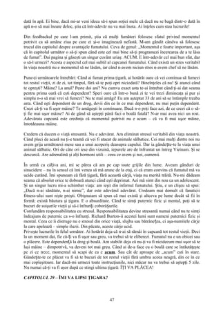 dată în apă. Ei bine, dacă mi-ar veni ideea să-i spun soţiei mele că dacă nu se bagă dintr-o dată în
apă n-o să mai înoate deloc, ştiu că într-adevăr nu va mai înota. Ai înţeles cum stau lucrurile!

Din feedbackul pe care l-am primit, ştiu că mulţi fumători folosesc sfatul privind momentul
potrivit ca să amâne ziua pe care ei şi-o imaginează nefastă. M-am gândit cândva să folosesc
trucul din capitolul despre avantajele fumatului. Ceva de genul: „Momentul e foarte important, aşa
că în capitolul următor o să-ţi spun când este cel mai bine să-ţi programezi încercarea de a te lăsa
de fumat”. Dai pagina şi găseşti un singur cuvânt uriaş: ACUM. E într-adevăr cel mai bun sfat, dar
o să-l urmezi? Acesta e aspectul cel mai subtil al capcanei fumatului. Când există un stres veritabil
în viaţa noastră nu e momentul să ne lăsăm, iar când n-avem niciun stres n-avem chef să ne lăsăm.

Pune-ţi următoarele întrebări: Când ai fumat prima ţigară, ai hotărât oare că vei continua să fumezi
tot restul vieţii, zi de zi, tot timpul, fără să te poţi opri niciodată? Bineînţeles că nu! Şi atunci când
te opreşti? Mâine? La anul? Peste doi ani? Nu cumva exact asta te-ai întrebat când ţi-ai dat seama
pentru prima oară că eşti dependent? Speri oare că într-o bună zi te vei trezi dimineaţa şi pur şi
simplu n-o să mai vrei să fumezi? Nu te mai amăgi! Eu am aşteptat 33 de ani să se întâmple treaba
asta. Când eşti dependent de un drog, devii din ce în ce mai dependent, nu mai puţin dependent.
Crezi că-ţi va fi uşor mâine? Te amăgeşti în continuare. Dacă n-o poţi face azi, de ce crezi că o să-
ţi fie mai uşor mâine? Ai de gând să aştepţi până faci o boală fatală? N-ar mai avea nici un rost.
Adevărata capcană este credinţa că momentul potrivit nu e acum – că va fi mai uşor mâine,
întotdeauna mâine.

Credem că ducem o viaţă stresantă. Nu e adevărat. Am eliminat stresul veritabil din viaţa noastră.
Când pleci de acasă nu ţi-e teamă că vei fi atacat de animale sălbatice. Cei mai mulţi dintre noi nu
avem grija următoarei mese sau a unui acoperiş deasupra capului. Dar ia gândește-te la viaţa unui
animal sălbatic. Ori de câte ori iese din vizuină, iepurele are de înfruntat un întreg Vietnam. Şi se
descurcă. Are adrenalină şi alţi hormoni utili – ceea ce avem şi noi, oamenii.

În urmă cu câțiva ani, mi se părea că am pe cap toate grijile din lume. Aveam gânduri de
sinucidere – nu în sensul că îmi venea să mă arunc de la etaj, ci că eram convins că fumatul mă va
ucide curând. Îmi spuneam că fără ţigară, fără această cârjă, viaţa nu merită trăită. Nu-mi dădeam
seama că absolut orice te doboară atunci când eşti deprimat. Azi mă simt din nou ca un adolescent.
Şi un singur lucru mi-a schimbat viaţa: am ieşit din infernul fumatului. Ştiu, e un clişeu să spui:
„Dacă n-ai sănătate, n-ai nimic”, dar este adevărul adevărat. Credeam mai demult că fanaticii
fitness-ului sunt nişte proşti. Obişnuiam să spun că mai există şi altceva pe lume decât să fii în
formă: există băutura şi ţigara. E o absurditate. Când te simţi puternic fizic şi mental, poţi să te
bucuri de suişurile vieţii şi să-i înfrunți coborâșurile.
Confundăm responsabilitatea cu stresul. Responsabilitatea devine stresantă numai când nu te simţi
îndeajuns de puternic ca s-o înfrunţi. Richard Burton-ii acestei lumi sunt oameni puternici fizic şi
mental. Ceea ce îi distruge nu e stresul din orice viaţă, slujba sau bătrânețea, ci aşa-numitele cârje
la care apelează – simple iluzii. Din păcate, aceste cârje ucid.
Priveşte lucrurile în felul următor. Ai hotărât deja că n-ai să rămâi în capcană tot restul vieţii. Deci
la un moment dat, fie că-ți va fi uşor sau greu, va trebui să te eliberezi. Fumatul nu e un obicei sau
o plăcere. Este dependență la drog şi boală. Am stabilit deja că nu-ţi va fi nicidecum mai uşor să te
laşi mâine – dimpotrivă, va deveni tot mai greu. Când ai de-a face cu o boală care se înrăutăţeşte
pe zi ce trece, momentul să scapi de ea e acum. Sau cât de aproape de „acum” eşti în stare.
Gândește-te ce plăcut va fi să te bucuri de tot restul vieţii fără umbra aceea neagră, din ce în ce
mai copleşitoare. Iar dacă-mi urmezi toate instrucţiunile, nici măcar nu va trebui să aştepţi 5 zile.
Nu numai că-ţi va fi uşor după ce stingi ultima ţigară: ÎŢI VA PLĂCEA!

CAPITOLUL 29 – ÎMI VA LIPSI ŢIGARA?



                                                   47
 
