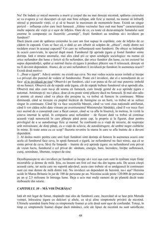 Nu! De îndată ce micul monstru a murit şi corpul tău nu mai doreşte nicotină, spălarea creierului
se va evapora şi vei descoperi că eşti mai bine echipat, atât fizic şi mental, nu numai să înfrun ți
stresul şi presiunile vieţii, ci şi să te bucuri la maximum de momentele bune. Există un singur
pericol – influenţa celor care încă fumează. „Găina vecinului face ouă mai bune” caracterizează
multe aspecte ale vieţii şi e uşor de înțeles. Oare de ce, cu toate că dezavantajele fumatului sunt
enorme în comparaţie cu iluzoriile „avantaje”, foştii fumători au tendinţa să-i invidieze pe
fumători?
Dacă ţinem cont de spălarea creierului la care am fost supuşi în copilărie, este de în țeles de ce
cădem în capcană. Cum se face că, o dată ce am izbutit să scăpăm de „obicei”, mulţi dintre noi
recădem exact în aceeaşi capcană? Cei care ne influenţează sunt fumătorii. De obicei se întâmplă
în ocazii conviviale, în special după masă. Fumătorul își aprinde ţigara şi fostul fumător simte
dorinţa. Iată o stranie anomalie, mai ales când ştii ce spun sondajele sociologice: nu numai că
orice nefumător din lume e fericit să fie nefumător, dar orice fumător din lume, cu tot creierul lui
supus dependenței, spălat şi nutrind iluzia că ţigara îi produce plăcere sau îl relaxează, doreşte să
nu fi devenit dependent. Atunci, de ce unii nefumători îi invidiază pe fumători în asemenea ocazii?
Există două motive:
1. „Doar o ţigară”. Adu-ţi aminte: nu există aşa ceva. Nu mai vedea ocazia aceea izolată şi începe
s-o priveşti din punctul de vedere al fumătorului. Poate că-l invidiezi, dar el e nemulţumit de ce
face: el te invidiază pe tine! Observă-i pe fumători, căci s-ar putea să fie cel mai puternic imbold
să nu fumezi. Observă cât de repede arde ţigara, cât de repede trebuie fumătorul să-şi aprindă alta.
Observă mai ales cum nu-şi dă seama că fumează, cum însuși gestul de a-şi aprinde ţigara e
automat. Aminteşte-ţi: nu-i place, doar că nu poate simţi plăcere dacă nu fumează. Şi mai ales adu-
ţi aminte că atunci când va pleca din preajma ta, va trebui să fumeze în continuare. Mâine
dimineaţă, când se trezeşte cu pieptul încărcat de funingine ca un horn, va trebui să se sufoce
singur în continuare. Când își va face socotelile băneşti, când va veni ziua naţională antifumat,
când îi vor cădea ochii data viitoare pe avertismentul Ministerului Sănătăţii, când îl vor trece fiori
reci auzind de o cunoştinţă care a făcut cancer, când se va afla în biserică, în metrou, în vizită la
cineva internat la spital, în compania unui nefumător – de fiecare dată va trebui să continue
această viaţă nenorocită în care plăteşte până peste cap, la propriu şi la figurat, doar pentru
privilegiul de a se autodistruge fizic şi mental. Se confruntă cu o viaţă de mizerie, de respiraţie
urât mirositoare, de dinţi pătaţi, cu o viaţă de sclavie, de autodistrugere, de umbre negre cuibărite
în minte. Şi toate astea cu ce scop? Iluzoria revenire la starea în care se afla înainte de a deveni
dependent.
2. Al doilea motiv pentru care unii foşti fumători simt dorinţa să fumeze în asemenea ocazii este
acela că fumătorul face ceva, în speţă fumează o ţigară, iar nefumătorul nu face nimic, aşa că se
simte privat de ceva. Să-ţi fie limpede – înainte de a-ţi aprinde ţigara: nu nefumătorul este privat
de vreun lucru, fumătorul e cel privat de: sănătate, energie, bani, încredere, liniște sufletească,
curaj, seninătate, libertate, respect de sine.

Dezobişnuieşte-te să-i invidiezi pe fumători şi începe să-i vezi aşa cum sunt în realitate nişte fiinţe
mizerabile şi demne de milă. Ştiu, eu însumi am fost cel mai rău din tagma asta. De aceea citeşti
această carte, iar aceia care nu suportă adevărul, aceia care trebuie să se amăgească în continuare
sunt cei mai demni de milă dintre toţi. Nu invidiezi un dependent de heroină, nu-i aşa? Heroina
ucide în Marea Britanie în jur de 100 de persoane pe an. Nicotina ucide peste 120.000 de persoane
pe an şi 2,5 milioane în întreaga lume. Deja a ucis mai mulţi oameni de pe planetă decât toate
războaiele din istorie.

CAPITOLUL 30 – MĂ VOI ÎNGRĂŞA?

Iată alt mit legat de fumat, răspândit mai ales de fumătorii care, încercând să se lase prin Metoda
voinţei, înlocuiesc ţigara cu dulciuri şi altele, ca să-şi aline simptomele privării de nicotină.
Ultimele seamănă foarte bine cu simptomele foamei şi cele două sunt uşor de confundat. Totuşi, în
timp ce simptomele foamei dispar dacă mănânci, cele ale lipsei de nicotină nu sunt satisfăcute

                                                  48
 