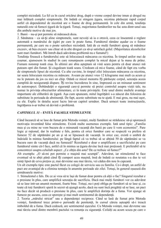 complet niciodată. La fel ca în cazul oricărui drog, după o vreme corpul devine imun şi drogul nu
mai înlătură complet simptomele. De îndată ce stingem ţigara, nicotina părăseşte rapid corpul
astfel că dependentul de nicotină are o foame de drog permanentă. în cele din urmă, tendinţa
naturală este să fumezi ţigară de la ţigară. Totuşi, majoritatea fumătorilor nu fac asta dintr-unul sau
din ambele motive de mai jos.
1. Banii – nu-şi pot permite să mărească doza.
2. Sănătatea – ca să-și aline simptomele, sunt nevoiţi să ia o otravă, ceea ce înseamnă o reglare
automată a numărului de ţigări pe care le poate fuma. Fumătorul rămâne aşadar cu o foame
permanentă, pe care nu o poate satisface niciodată. Iată de ce mulţi fumători ajung să mănânce
excesiv, să bea excesiv sau chiar să ia alte droguri ca să-şi satisfacă golul. (Majoritatea alcoolicilor
sunt mari fumători. Mă întreb dacă adevărata problemă nu e fumatul!)
Tendinţa firească a fumătorului este să înlocuiască mâncarea cu nicotina. În timpul anilor mei de
coşmar, ajunsesem în stadiul în care renunţasem complet la micul dejun şi la masa de prânz.
Fumam nonstop toată ziua. În ultimii ani abia aşteptam să vină seara pentru că doar atunci mă
puteam opri din fumat. Şi ciuguleam toată seara. Credeam că mi-e foame, când de fapt era vorba
de simptomele lipsei de nicotină. Cu alte cuvinte, în timpul zilei înlocuiam mâncarea cu nicotina,
iar seara înlocuiam nicotina cu mâncare. Aveam pe atunci vreo 12 kilograme mai mult ca acum şi
nu le puteam da jos cu nici un chip. Odată ce micul monstru îți părăseşte corpul, senzaţia aceea
cumplită de nesiguranţă dispare. Îți revine încrederea în sine, împreună cu un minunat sentiment
de autorespect. Dobândești o siguranţă care-ţi permite să preiei controlul asupra vieţii tale, nu
numai în privinţa obiceiurilor alimentare, ci în toate privinţele. Este unul dintre multele avantaje
importante ale eliberării de ţigară. Aşa cum spuneam, mitul îngrășării s-a născut din folosirea de
substitute în perioada de abstinenţă. De fapt, aceste substitute nu te ajută. E mai greu, nu mai uşor,
cu ele. Explic în detaliu acest lucru într-un capitol următor. Dacă urmezi toate instrucţiunile,
îngrășarea n-ar trebui să devină o problemă.

CAPITOLUL 31 – EVITĂ FALSELE STIMULENTE

Când încearcă să se lase de fumat prin Metoda voinţei, mulţi fumători se străduiesc să-şi sporească
motivaţia inventând false stimulente. Există multe asemenea exemple. Iată unul tipic: „Familia
mea şi cu mine ne vom bucura de o minunată vacanţă din banii pe care îi vom economisi”. Pare
logic şi raţional, dar în realitate e fals, pentru că orice fumător care se respectă va prefera să
fumeze 52 de săptămâni pe an şi să se lipsească de vacanţă. în orice caz, există o umbră de
îndoială în mintea fumătorului: pe lângă faptul că va trebui să se abţină 50 de săptămâni se va
bucura oare de vacanţă dacă nu fumează? Rezultatul e doar o amplificare a sacrificiului pe care
fumătorul simte că-l face, astfel că în mintea sa ţigara devine încă mai preţioasă. E preferabil să te
concentrezi asupra celuilalt aspect: „Ce obţin din asta? De ce trebuie să fumez?”
Alt exemplu: „O să-mi pot permite o maşină mai scumpă”. Adevărat, iar stimulentul te face
eventual să te abţii până când îți cumperi acea maşină, însă de îndată ce noutatea s-a dus te vei
simţi lipsit de ceva preţios şi, mai devreme sau mai târziu, vei cădea din nou în capcană.
Un alt exemplu tipic este pactul făcut cu colegii de serviciu sau cu familia. Ce-i drept, un astfel de
pact are avantajul de a elimina tentaţia în anumite perioade ale zilei. Totuşi, în general eşuează din
următoarele motive:
1. Stimulentul e fals. De ce ai vrea să te laşi de fumat doar pentru că alţii o fac? Singurul rezultat e
o presiune în plus, care amplifică senzaţia de sacrificiu. Dacă mai mulţi fumători vor cu adevărat
să se lase intr-un anumit moment, foarte bine. Totuşi, nu-i poţi obliga pe fumători să se lase şi, cu
toate că toţi fumătorii speră în secret să ajungă acolo, dacă nu sunt încă pregătiţi să se lase, un pact
nu face decât să producă o presiune în plus, care le amplifică dorinţa de a fuma. Vor ajunge să
fumeze pe ascuns, ceea ce sporeşte şi mai mult sentimentul de dependenţă.
2. Teoria „mărului stricat” sau a dependenţei reciproce. Când se lasă de fumat prin Metoda
voinţei, fumătorul trece printr-o perioadă de penitenţă, în cursul căreia aşteaptă să-i treacă
imboldul de a fuma. Dacă cedează, are sentimentul eşecului. Cu Metoda voinţei, mai devreme sau
mai târziu unul dintre membrii pactului va renunţa cu siguranţă. Ceilalţi au acum scuza pe care o

                                                  49
 