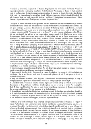 cu stresul şi presiunile vieţii şi să se bucure de petreceri mai mult decât fumătorii. Aveau cu
siguranţă mai multă vioiciune şi însufleţire decât fumătorii. Am început să discut cu foşti fumători.
până în acel moment îi socotisem persoane constrânse să renunţe la fumat din motive de sănătate
şi de bani – şi care pofteau în secret la o ţigară. Câțiva mi-au spus: „Suferi din când în când, dar
atât de puţin şi de rar, încât nu merită să-ţi faci probleme”. Majoritatea însă au exclamat: „Să-mi
lipsească ţigara? Glumeşti! În viaţa mea nu m-am simţit mai bine!”

Discuţiile cu foştii fumători mi-au spulberat alt mit. Crezusem că mă caracterizează pe mine o
anume slăbiciune, dar mi-am dat seama brusc că toţi fumătorii trec prin acest coşmar lăuntric. Mi-
am spus cam aşa: „Milioane de oameni se lasă acum de fumat şi duc o viaţă fericită. N-aveam
nevoie să fumez înainte să mă apuc şi-mi amintesc că m-am chinuit serios până să mă obişnuiesc
cu ţigara asta mizerabilă. Prin urmare, de ce să fumez?” În orice caz, nu-mi plăcea s-o fac. Mi-era
silă de tot ritualul ăla scârbos şi nu voiam să-mi petrec restul vieţii fiind robul acelor ţigări
dezgustătoare. După care mi-am spus: Allen, fie că-ţi place sau nu, ai fumat ultima ţigară. Am
ştiut în acel moment că n-am să mai fumez niciodată. Nu mă aşteptam să-mi fie uşor – dimpotrivă!
Eram convins că urma să mă cufund într-o lungă depresie şi că toată viaţa voi îndura chinul
privării de nicotină. Însă a fost o adevărată binecuvântare, de la bun început. Mi-a luat ceva timp
până să pricep de ce a fost aşa uşor şi de ce n-am suferit de data asta chinurile abstinenţei. Motivul
este că aceste chinuri nu există în mod obiectiv. Doar dubiile şi incertitudinea le provoacă.
Adevărul cel frumos este că E UŞOR SĂ TE LAŞI DE FUMAT. Numai nehotărârea şi părerea de
rău fac lucrurile dificile. Chiar şi în timp ce sunt dependenţi de nicotină, în anumite momente ale
vieţii fumătorii pot să uite de ea relativ multă vreme. Numai când vrei o ţigară şi n-o poţi avea
suferi. Prin urmare, secretul uşurinţei de a te lăsa de fumat este să hotărăşti că te laşi în mod cert şi
definitiv. Nu să speri, ci să ştii că ai scăpat o dată ce ai hotărât s-o faci. Niciodată să nu pui acest
lucru sub semnul întrebării. Dimpotrivă – să te bucuri întotdeauna că ai făcut-o. Dacă poţi avea
certitudinea de la bun început, îți va fi uşor. Dar cum să ai certitudinea de la bun început de vreme
ce nu ştii dacă va fi uşor? Iată de ce e necesar restul cărţii. Există anumite chestiuni esenţiale pe
care trebuie să le clarifici înainte de a te lăsa de fumat.
1. Conştientizează că eşti în stare să te laşi. Nu eşti diferit de ceilalţi oameni şi singura persoană
care te poate determina să fumezi următoarea ţigară eşti tu.
2. Nu renunţi la absolut nimic. Dimpotrivă, ai enorm de câștigat. Nu numai că vei fi mai sănătos şi
mai bogat, dar te vei bucura mai mult de momentele plăcute şi vei fi mai puţin nefericit în
momentele neplăcute.
3. Să-ţi fie limpede: nu există „doar o ţigară”. Fumatul este adicţia la drog şi reacţie în lanţ. A
plânge după acea ţigară unică nu înseamnă decât să te auto-pedepseşti la nesfârșit.
4. Consideră toată povestea cu fumatul nu ca o deprindere socială care ţi-ar putea fi nocivă, ci ca o
dependență la drog. Înfruntă realitatea, fie că-ţi place sau nu: ai luat şi tu boala. Nu va dispărea
dacă îți bagi capul în nisip. Nu uita: ca toate bolile invalidante, nu numai că durează toată viaţa,
dar se agravează în timp. Cel mai uşor este să te vindeci acum.
5. Separă boala (dependența chimică) de atitudinea mentală de fumător sau nefumător. Dacă li s-
ar da posibilitatea să se reîntoarcă în vremurile când au devenit dependenţi, toţi fumătorii ar decide
să nu se apuce de fumat. Ai şansa acestei decizii azi! Nu te gândi că „renunţi” la fumat. Odată ce
ai luat decizia că ai fumat ultima ţigară, ai devenit deja nefumător!

Fumătorul este unul dintre acei bieţi nefericiţi obligaţi să-şi ducă viaţa distrugându-se singuri cu
ţigara. Nefumătorul e cel care nu face asta. Dacă ai luat decizia aceea definitivă, ai şi realizat ce ţi-
ai propus. Bucură-te! Nu fi posomorât, așteptând ca dependenţa să treacă. Ieşi în lume şi bucură-te
neîntârziat de viaţă. Viaţa e minunată chiar şi când eşti dependent de nicotină; când nu eşti, fiecare
zi a vieţii devine şi mai frumoasă. Secretul uşurinţei de a te lăsa de fumat este să ai certitudinea că
vei reuşi să te abţii complet de la ţigară în perioada privării de nicotină (maximum 3 săptămâni).
Dacă ai atitudinea mentală corectă, ţi se va părea ridicol de uşor. În acest moment, dacă ai fost
receptiv, aşa cum te-am rugat la început, ai decis deja că ai să te laşi de fumat. Ar trebui să ai
acum o senzaţie de nerăbdare, ca un căţel care trage de lesă – abia aştepţi să-ţi scoţi otrava din

                                                   51
 