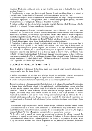 organism! Dacă, din contră, eşti apatic şi vezi totul în negru, asta se întâmplă dintr-unul din
următoarele motive:
1. Ceva în mintea ta nu s-a copt. Reciteşte cele 5 puncte de mai sus şi întreabă-te în ce măsură le
crezi adevărate. Dacă te îndoieşti de vreunul, reciteşte respectivele secţiuni din carte.
2. Ţi-e teamă de eşecul în sine. Linişteşte-te. Citeşte mai departe. Vei reuşi. Toată povestea asta cu
fumatul este o păcăleală la scară gigantică. Chiar şi oamenii inteligenţi pot fi păcăliţi, dar numai
proştii continuă să se amăgească o dată ce au descoperit păcăleala.
3. Eşti de acord cu tot, dar asta nu te face mai puţin nefericit. Termină odată! Deschide ochii. Se
întâmplă ceva minunat. Eşti gata-gata să scapi din puşcărie.

Este esenţial să porneşti la drum cu atitudinea mentală corectă: Doamne, cât mă bucur că sunt
nefumător! Tot ce avem acum de făcut este să-ţi menţinem această atitudine mentală în timpul
perioadei de abstinenţă, iar următoarele capitole exact asta fac. După perioada de abstinenţă nu va
mai trebui să gândești astfel. O vei face automat şi singurul mister din viaţa ta va fi: „Era aşa de
evident, cum de nu mi-am dat seama mai demult?” Totuşi, iată două avertismente importante:
1. Amână-ţi intenţia de a stinge ultima ţigară până când termini această carte.
2. Am indicat de câteva ori o perioadă de abstinenţă de până la 3 săptămâni. Asta poate duce la
confuzii. Mai întâi, e posibil să crezi, la nivel subconştient, că vei suferi timp de 3 săptămâni. Nu
vei suferi. Apoi fereşte-te de gânduri de genul: „Să fac cumva să mă abţin 3 săptămâni şi pe urmă
o să fiu liber”. În realitate, nu se va întâmpla nimic peste 3 săptămâni. Nu te vei „simţi” brusc
nefumător. Dacă te simţi deprimat că te-ai lăsat de ţigară în timpul celor 3 săptămâni, foarte
probabil vei fi deprimat şi după cele 3 săptămâni. Ceea ce vreau să spun este că dacă poţi începe
chiar acum, spunându-ți: „N-o să mai fumez niciodată. Nu e minunat?”, peste 3 săptămâni orice
tentaţie va dispărea. Pe când, dacă-ți spui: „Dă Doamne să rezist 3 săptămâni fără ţigară”, peste
cele 3 săptămâni vei fi ahtiat după acea ţigară.

CAPITOLUL 33 – PERIOADA DE ABSTINENŢĂ

Timp de până la 3 săptămâni de la ultima ţigară s-ar putea să suferi chinurile abstinenţei. În
componenţa lor intră doi factori diferiţi:

1. Efectul dependenței de nicotină, acea senzaţie de gol, de nesiguranţă, similară senzaţiei de
foame, în care fumătorii recunosc pofta de ţigară sau nevoia de a face ceva cu mâinile.
2. Efectul declanşator al anumitor evenimente, cum ar fi o conversaţie telefonică.

Tocmai neputinţa de a înţelege aceşti doi factori distincţi şi de a-i deosebi duce la dificultatea de a
te lăsa de fumat prin Metoda voinţei, şi din acelaşi motiv, mulţi fumători care reuşesc să se lase
cad din nou în capcană. Deşi chinul lipsei de nicotină nu provoacă vreo durere fizică, nu-l
subestima. Vorbim de „dureri de foame” dacă nu mâncăm o zi întreagă, e posibil să ne „chiorăie
maţele”, dar dureri fizice, dacă suntem sănătoşi, nu avem. Chiar şi-aşa, foamea e o nevoie
puternică şi probabil că vom deveni foarte nervoşi dacă suntem privaţi de mâncare. La fel se
întâmplă când organismul nostru doreşte cu disperare nicotină. Cu diferenţa că organismul are
nevoie de hrană, nu de otravă, şi că suferinţa privării de nicotină se depăşeşte uşor şi dispare foarte
repede.

Dacă fumătorii se pot abţine câteva zile cu Metoda voinţei, foamea de nicotină dispare curând.
Dificultatea vine de la al doilea factor. Fumătorul şi-a făcut obiceiul să-şi aline chinul lipsei de
nicotină în anumite momente sau ocazii, ceea ce a dus la asociaţii de idei (cum ar fi: „Nu-mi place
cafeaua fără ţigări”). Vom înțelege mai uşor acest efect cu ajutorul unui exemplu:
Ai de câțiva ani o maşină cu maneta de semnalizare poziţionată în stânga volanului. La
următoarea ta maşină, aceeaşi manetă se află în dreapta. Ştii că este în dreapta, şi totuşi, timp de
câteva săptămâni, ori de câte ori vrei să semnalizezi, dai drumul la ştergătoarele de parbriz. Când
te laşi de fumat se întâmplă ceva similar. În primele zile ale perioadei de abstinenţă, în anumite

                                                  52
 