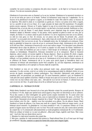 cumplită. Iar acest avantaj va compensa din plin mica traumă – şi de fapt te vei bucura de acele
chinuri. Vor deveni momente plăcute.

Gândeşte-te la povestea asta cu fumatul ca la un joc incitant. Gândeşte-te la monstrul nicotinic ca
la un soi de tenie pe care-o ai în burtă. Trebuie să înfometezi tenia timp de 3 săptămâni. Ea va
încerca să te păcălească să aprinzi o ţigară, ca să rămână în viaţă. Din când în când, va încerca să
te deprime. Din când în când, te va surprinde cu garda jos. Cineva s-ar putea să-ţi ofere o ţigară,
iar tu e posibil să uiţi că te-ai lăsat. Ai o vagă senzaţie de lipsă când îți reaminteşti. Fii pregătit
pentru aceste capcane. Oricare ar fi ispita, bagă-ţi în cap că ea există doar din cauza monstrului
dinăuntrul tău, şi ori de câte ori ai rezistat ispitei, i-ai dat încă o lovitură mortală. Indiferent ce faci,
nu încerca să uiţi de fumat. E unul dintre lucrurile care-i deprimă timp de ceasuri întregi pe
fumătorii adepţi ai Metodei voinţei. Ei își petrec zilele sperând că până la urmă vor uita, pur şi
simplu, de fumat. E ca atunci când nu poţi să adormi. Cu cât te îngrijorezi mai tare că nu adormi,
cu atât ţi-e mai greu s-o faci. Şi oricum, nu vei putea uita de fumat. În primele zile, „micul
monstru” va avea grijă să-ţi reamintească. Apoi, atâta timp cât există fumători în jur, î ți vei aminti
în permanenţă. Dar n-ai nevoie să uiţi. Nu se întâmplă nimic rău. Se întâmplă ceva minunat. Chiar
dacă te gândești la fumat de o mie de ori pe zi, savurează fiecare clipă. Aminteşte-ţi cât e de bine
să fii din nou liber. Aminteşte-ţi bucuria de a nu te mai sufoca singur. Vei descoperi cum chinurile
abstinenţei devin clipe de plăcere şi vei fi uimit ce repede vei uita atunci de fumat. Indiferent ce
faci – nu te îndoi de hotărârea pe care ai luat-o. Când începi să te-ndoieşti, ai gânduri negre şi
situaţia se înrăutăţeşte. Dimpotrivă, foloseşte momentul ca să te energizezi. Dacă te încearcă
depresia, adu-ţi aminte că tocmai ţigările te făceau depresiv. Dacă un prieten îți oferă o ţigară,
spune cu mândrie: „Să ştii că nu mai am nevoie de ele”. Va fi jignit, dar, văzând că asta nu te
tulbură, va fi pe jumătate convins să se lase şi el. Aminteşte-ţi că ai avut motive foarte serioase să
te eliberezi de fumat. Aminteşte-ţi cât te va costa acea unică ţigară şi întreabă-te dacă vrei
realmente să trăieşti sub ameninţarea acelor boli cumplite. Şi, cel mai important, aminteşte-ţi că
senzaţia e temporară şi că te apropii cu fiecare clipă de scopul tău.

Unii fumători se tem că vor trebui să-şi petreacă toată viaţa „dezactivându- și” impulsurile
automate. Cu alte cuvinte, cred că vor trebui să se autoamăgească până la sfârșitul zilelor că n-au
nevoie de ţigară, recurgând la tehnici psihologice. Nu-i adevărat. Optimistul vede paharul pe
jumătate plin, iar pesimistul, pe jumătate gol. În cazul fumatului, paharul e gol, iar fumătorul îl
vede plin din cauza spălării creierului. Odată ce începi să-ţi spui că n-ai nevoie să fumezi, în scurtă
vreme nici nu mai trebuie să-ţi spui, căci... într-adevăr n-ai nevoie să fumezi. E ultimul lucru pe
care ai nevoie să-l faci. Ai grijă totuşi să nu fie şi ultimul lucru pe care-l faci.

CAPITOLUL 34 – NUMAI UN FUM!

Mulţi dintre fumătorii care încearcă să se lase prin Metoda voinţei fac această prostie. Reuşesc să
nu fumeze 3-4 zile, după care aprind acea unică ţigară şi trag doar un fum-două ca să se calmeze.
Nu-şi dau seama ce efect distrugător are gestul acesta asupra moralului lor. În cazul celor mai
mulţi fumători, primul fum n-are gust bun, ceea ce reprezintă un stimulent. își spun: „Ce bine! Nu
mi-a plăcut. Înseamnă că-mi dispare impulsul de a fuma!” De fapt înseamnă exact contrariul. Un
lucru trebuie să-ţi fie clar – ţigările n-au fost niciodată ceva plăcut. Nu de plăcere fumai. Dacă
fumătorii ar fuma de plăcere, n-ar fuma mai mult de o ţigară. Fumai dintr-un singur motiv: ca să
hrăneşti micul monstru. Ia gândește-te: l-ai ţinut nemâncat 4 zile. Ce preţioase trebuie să fi fost
pentru el ţigara aceea sau fumul pe care l-ai tras! Nu-ţi dai seama de asta, dar vestea dozei primite
de corpul tău va fi comunicată subconştientului şi toată pregătirea minuţioasă îți va fi subminată.
Dintr-un colţişor al minţii se va auzi un glăscior: „Deşi pare ilogic, ţigările sunt bune. Mai vreau
una”. Acel mic fum are două efecte nocive:
1. Menţine în viaţă micul monstru din corpul tău.
2. Mai grav, menţine în viaţă monstrul din mintea ta. După ultimul fum, îţi va fi mai uşor să-l tragi
pe următorul. Nu uita: oamenii se apucă de fumat din cauza unei singure ţigări.

                                                     54
 