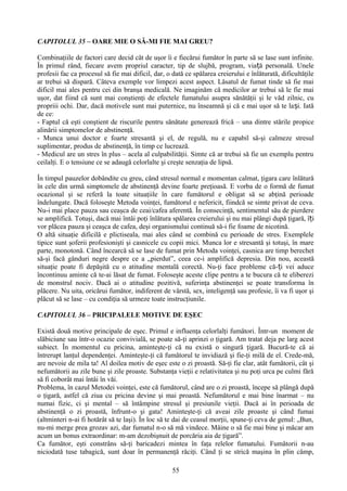 CAPITOLUL 35 – OARE MIE O SĂ-MI FIE MAI GREU?

Combinaţiile de factori care decid cât de uşor îi e fiecărui fumător în parte să se lase sunt infinite.
În primul rând, fiecare avem propriul caracter, tip de slujbă, program, viață personală. Unele
profesii fac ca procesul să fie mai dificil, dar, o dată ce spălarea creierului e înlăturată, dificultăţile
ar trebui să dispară. Câteva exemple vor limpezi acest aspect. Lăsatul de fumat tinde să fie mai
dificil mai ales pentru cei din branşa medicală. Ne imaginăm că medicilor ar trebui să le fie mai
uşor, dat fiind că sunt mai conştienţi de efectele fumatului asupra sănătăţii şi le văd zilnic, cu
propriii ochi. Dar, dacă motivele sunt mai puternice, nu înseamnă şi că e mai uşor să te la și. Iată
de ce:
- Faptul că eşti conştient de riscurile pentru sănătate generează frică – una dintre stările propice
alinării simptomelor de abstinenţă.
- Munca unui doctor e foarte stresantă şi el, de regulă, nu e capabil să-şi calmeze stresul
suplimentar, produs de abstinenţă, în timp ce lucrează.
- Medicul are un stres în plus – acela al culpabilităţii. Simte că ar trebui să fie un exemplu pentru
ceilalţi. E o tensiune ce se adaugă celorlalte şi creşte senzaţia de lipsă.

În timpul pauzelor dobândite cu greu, când stresul normal e momentan calmat, ţigara care înlătură
în cele din urmă simptomele de abstinenţă devine foarte preţioasă. E vorba de o formă de fumat
ocazional şi se referă la toate situaţiile în care fumătorul e obligat să se abţină perioade
îndelungate. Dacă foloseşte Metoda voinţei, fumătorul e nefericit, fiindcă se simte privat de ceva.
Nu-i mai place pauza sau ceaşca de ceai/cafea aferentă. În consecinţă, sentimentul său de pierdere
se amplifică. Totuşi, dacă mai întâi poţi înlătura spălarea creierului şi nu mai plângi după ţigară, îți
vor plăcea pauza şi ceaşca de cafea, deşi organismului continuă să-i fie foame de nicotină.
O altă situaţie dificilă e plictiseala, mai ales când se combină cu perioade de stres. Exemplele
tipice sunt şoferii profesionişti şi casnicele cu copii mici. Munca lor e stresantă şi totuşi, în mare
parte, monotonă. Când încearcă să se lase de fumat prin Metoda voinţei, casnica are timp berechet
să-şi facă gânduri negre despre ce a „pierdut”, ceea ce-i amplifică depresia. Din nou, această
situaţie poate fi depăşită cu o atitudine mentală corectă. Nu-ţi face probleme că- ți vei aduce
încontinuu aminte că te-ai lăsat de fumat. Foloseşte aceste clipe pentru a te bucura că te eliberezi
de monstrul nociv. Dacă ai o atitudine pozitivă, suferinţa abstinenţei se poate transforma în
plăcere. Nu uita, oricărui fumător, indiferent de vârstă, sex, inteligenţă sau profesie, îi va fi uşor şi
plăcut să se lase – cu condiţia să urmeze toate instrucţiunile.

CAPITOLUL 36 – PRICIPALELE MOTIVE DE EŞEC

Există două motive principale de eşec. Primul e influenţa celorlalţi fumători. Într-un moment de
slăbiciune sau într-o ocazie convivială, se poate să-ţi aprinzi o ţigară. Am tratat deja pe larg acest
subiect. În momentul cu pricina, aminteşte-ţi că nu există o singură ţigară. Bucură-te că ai
întrerupt lanţul dependenţei. Aminteşte-ţi că fumătorul te invidiază şi fie-ţi milă de el. Crede-mă,
are nevoie de mila ta! Al doilea motiv de eşec este o zi proastă. Să-ţi fie clar, atât fumătorii, cât şi
nefumătorii au zile bune şi zile proaste. Substanţa vieţii e relativitatea şi nu poţi urca pe culmi fără
să fi coborât mai întâi în văi.
Problema, în cazul Metodei voinţei, este că fumătorul, când are o zi proastă, începe să plângă după
o ţigară, astfel că ziua cu pricina devine şi mai proastă. Nefumătorul e mai bine înarmat – nu
numai fizic, ci şi mental – să întâmpine stresul şi presiunile vieţii. Dacă ai în perioada de
abstinenţă o zi proastă, înfrunt-o şi gata! Aminteşte-ţi că aveai zile proaste şi când fumai
(altminteri n-ai fi hotărât să te laşi). În loc să te dai de ceasul morţii, spune-ţi ceva de genul: „Bun,
nu-mi merge prea grozav azi, dar fumatul n-o să mă vindece. Mâine o să fie mai bine şi măcar am
acum un bonus extraordinar: m-am dezobişnuit de porcăria aia de ţigară”.
Ca fumător, eşti constrâns să-ţi baricadezi mintea în faţa relelor fumatului. Fumătorii n-au
niciodată tuse tabagică, sunt doar în permanenţă răciţi. Când ţi se strică maşina în plin câmp,

                                                    55
 