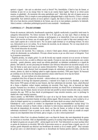 aprinzi o ţigară – dar eşti cu adevărat vesel şi fericit? Nu, bineînțeles. Când te laşi de fumat, ai
tendinţa să pui tot ce nu merge bine în viaţa ta pe seama lipsei ţigării. Dacă ţi se strică acum
maşina, te gândești: „În momente din astea aprindeam una”. Adevărat, dar uiţi că ţigara aceea nu
rezolva problema. Pur şi simplu te auto-pedepseşti plângând după o cârjă iluzorie. Creezi o situaţie
imposibilă. Eşti nefericit pentru că nu-ţi aprinzi o ţigară, dar dacă ai face-o ai fi şi mai nefericit.
Ştii că ai luat decizia corectă lăsându-te de fumat, aşa că nu te mai pedepsi, punând-o la îndoială.
Adu-ţi aminte: o abordare psihologică pozitivă este esenţială – întotdeauna.

CAPITOLUL 37 – ÎNLOCUITORII

Guma de mestecat, dulciurile, bomboanele mentolate, ţigările medicinale şi pastilele intră toate în
categoria înlocuitorilor. Nu folosi niciunul. Îți va fi mai greu, nu mai uşor. Dacă ai dorinţa să
fumezi şi recurgi la un înlocuitor, dorinţa se prelungeşte şi se intensifică. Ceea ce-ţi spui de fapt
este: „Simt nevoia să fumez sau să umplu golul”. E ca şi cum ai ceda în faţa unui şantajist sau a
unui copil cuprins de o criză de nervi. Nu vei pune capăt dorinţei şi vei prelungi tortura. În orice
caz, înlocuitorii nu te vor calma. Tu ai foame de nicotină, nu de mâncare. Nu vei reuşi decât să te
gândești în continuare la fumat. Ia aminte:
- Nu există înlocuitor de nicotină.
- N-ai nevoie de nicotină. Nu e mâncare, e otravă. Când apare chinul, aminteşte-ţi că fumătorii
suferă de abstinenţă, nu nefumătorii. Priveşte chinul acesta ca pe un efect nociv al drogului. Vezi
în el moartea monstrului.
- Țigările produc, nu umplu golul. Cu cât îți înveți mai repede creierul că n-ai nevoie să fumezi
ori să faci ceva în loc, cu atât te eliberezi mai repede. Fereşte-te mai ales de produsele care conţin
nicotină – gumă, plasture, spray nazal sau ultima găselniţă, un inhalator semănând cu o ţigară de
plastic. Într-adevăr, un mic procentaj de fumători care folosesc înlocuitori de nicotină reuşesc să se
lase de fumat şi pun acest succes pe seama înlocuitorilor. Numai că se lasă în ciuda, nu datorită
lor. Din păcate, mulţi doctori încă recomandă terapia de substituţie nicotinică (TSN). Şi nu-i de
mirare, pentru că, dacă nu înțelegi până la capăt capcana nicotinei, TSN pare logică. Se bazează
pe credinţa că ai de învins doi duşmani puternici atunci când încerci să te laşi de fumat:
- obişnuinţa – de care trebuie să te descotoroseşti;
- cumplitul chin fizic al lipsei de nicotină – căruia trebuie să-i supravieţuieşti.
Dacă trebuie să învingi doi duşmani puternici, e raţional să te lupţi cu ei nu deodată, ci pe rând.
Deci teoria TSN spune că întâi nu mai fumezi, dar faci substituţie de nicotină. Apoi, când obiceiul
de a fuma a dispărut, reduci treptat cantitatea de nicotină. Pare logic, dar se bazează pe fapte
greşite. Fumatul nu e un obicei, ci o dependență de nicotină, iar chinul fizic al abstinenţei e practic
nul. Când te laşi de fumat, încerci să ucizi cât mai iute posibil şi micul monstru din corp, şi marele
monstru din cap. TSN nu face decât să prelungească viaţa micului monstru, care va prelungi la
rândul său viaţa marelui monstru.
Adu-ţi aminte: cu METODA UŞOARĂ ți-e uşor să te laşi de fumat imediat. Poţi ucide marele
monstru (spălarea creierului) înainte să stingi ultima ţigară. Micul monstru va muri curând şi el, şi
chiar în timpul agoniei nu va constitui o problemă mai mare decât era atunci când încă fumai.
Gândește-te: cum e posibil să vindeci un dependent de drog recomandându-i acelaşi drog? Un
doctor britanic eminent şi foarte stimat a declarat la televiziunea naţională că unii fumători sunt
într-atât de dependenţi de nicotină, încât, dacă s-ar lăsa de fumat, ar trebui să facă toată viaţa
substituţie nicotinică! Cum se poate ca un medic să fie atât de confuz, încât să creadă că corpul
uman nu este dependent doar de hrană, apă şi oxigen, ci şi de o otravă puternică?

La clinicile Allen Carr vin adesea fumători care s-au lăsat de fumat, dar sunt dependenţi de guma
de mestecat cu nicotină. Alţii au dependență la gumă şi în acelaşi timp fumează. Nu te lăsa amăgit
de faptul că guma are un gust oribil – prima ţigară era la fel. Toţi înlocuitorii au exact acelaşi efect
ca guma de mestecat cu nicotină. Mă refer la povestea aceea cu „nu pot fuma o ţigară, aşa că o să
mestec gumă obişnuită sau dulciuri sau bomboane de mentă ca să se umple golul”. Deşi senzaţia
de gol pe care o ai când doreşti o ţigară nu se deosebeşte de foamea pentru mâncare, satisfacerea

                                                  56
 