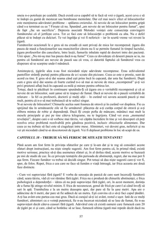 uneia n-o potoleşte pe cealaltă. Dacă există ceva capabil să te facă să vrei o ţigară, acest ceva e să
te îndopi cu gumă de mestecat sau bomboane mentolate. Dar cel mai nociv efect al înlocuitorilor
este menţinerea adevăratei probleme – spălarea creierului. Ai nevoie de un înlocuitor pentru gripă
când s-a terminat cu ea ? Fireşte că nu. Spunând „am nevoie de un înlocuitor pentru fumat”, spui
de fapt „fac un sacrificiu”. Depresia asociată Metodei voinţei este consecinţa convingerii
fumătorului că el jertfeşte ceva. Tot ce faci este să înlocuiești o problemă cu alta. Nu e defel
plăcut să te îndopi cu dulciuri. Te vei îngrășa şi vei fi nefericit – iar în scurtă vreme vei reveni la
ţigară.
Fumătorilor ocazionali le e greu să nu creadă că sunt privaţi de mica lor recompensă: ţigara din
pauza de masă a funcţionarilor sau muncitorilor cărora nu li se permite fumatul în timpul lucrului,
ţigara profesorilor din cancelarie, între lecţii, fumurile inhalate rapid de doctori intre doi pacienţi.
Unii spun: „Nu mi-aş mai lua pauza dacă n-aş fuma!” Ceea ce dovedeşte că deseori pauza se ia, nu
pentru că fumătorul are nevoie de pauză sau că vrea, ci datorită faptului că fumătorul vrea cu
disperare să se scarpine unde-l mănâncă.

Aminteşte-ţi, ţigările alea n-au fost niciodată nişte adevărate recompense. Erau echivalentul
pantofilor strâmți purtaţi pentru plăcerea de a-i scoate din picioare. Ceea ce este o prostie, sunt de
acord cu tine. E greu să-ţi dai seama când eşti prins încă în capcană, dar asta fac fumătorii. După
cum e greu să-ţi dai seama că foarte curând n-o să mai ai nevoie de mica „recompensă” şi-ţi vei
privi prietenii aflaţi încă în capcană cu milă şi mirare pentru orbirea lor.
Totuşi, dacă te păcăleşti în continuare spunându-ți că ţigara era o veritabilă recompensă şi că ai
nevoie de un înlocuitor, sunt şanse să te reapuci de fumat. Dacă ai nevoie de o pauză veritabilă de
relaxare – la fel ca profesorii, doctorii şi mulţi alţii – în curând vei savura această pauză şi mai
mult, pentru că n-o să mai trebuiască să te sufoci singur.
N-ai nevoie de înlocuitori! Chinurile acelea sunt foamea de otravă şi în curând vor dispărea. Fie ca
sprijinul tău în următoarele zile să fie următorul: plăcerea de a-ţi curăţa corpul de otravă şi a-ţi
elibera mintea de robie şi dependenţă. Dacă îți creşte pofta de mâncare, mănânci mai mult la
mesele principale şi pui pe tine câteva kilograme, nu te îngrijora. Când vei avea „momentul
revelaţiei”, despre care o să vorbesc mai târziu, vei căpăta încredere în tine şi vei descoperi că poţi
rezolva orice problemă rezolvabilă prin gândirea pozitivă, inclusiv obiceiurile alimentare. Dar
ceea ce nu trebuie să faci este să ciuguleşti intre mese. Altminteri, vei deveni gras, nefericit şi nu
vei şti niciodată când te-ai descotorosit de ţigară. Vei fi deplasat problema în loc să scapi de ea.

CAPITOLUL 38 – TREBUIE SĂ MĂ FERESC DE SITUAŢII TENTANTE?

Până acum am fost ferm în privinţa sfaturilor pe care ţi le-am dat şi te rog să consideri aceste
sfaturi drept instrucţiuni, nu nişte simple sugestii. Am fost ferm pentru că, în primul rând, există
motive serioase, practice să-ţi dau asemenea sfaturi şi, în al doilea rând, aceste motive se bazează
pe mii de studii de caz. În ce priveşte tentaţiile din perioada de abstinenţă, regret, dar nu mai pot fi
aşa ferm. Fiecare fumător va trebui să decidă singur. Pot totuşi să dau nişte sugestii care-ţi vor fi,
sper, de folos. Repet, frica e cea care ne face să fumăm o viaţă întreagă, iar frica aceasta are două
faze distincte.

- Cum voi supravieţui fără ţigară? E vorba de senzaţia de panică de care sunt încercați fumătorii
când, seara târziu, văd că vor rămâne fără ţigări. Frica nu e produsă de chinurile abstinenţei, e frica
psihologică a dependenței – ideea că nu poţi supravieţui fără ţigări, ori, în acest moment, dorinţa
de a fuma își atinge nivelul minim. E frica de necunoscut, genul de frică pe care-l ai când înveți să
sari în apă. Trambulina e la un metru deasupra apei, dar pare să fie la şase metri. Apa are o
adâncime de 6 metri, dar pare să fie adâncă de un metru. Eşti convins că o să-ţi faci capul ţăndări.
A-ţi lua avânt este partea cea mai grea. Dacă ai curajul să-ţi iei avânt, restul e uşor. Iată de ce mulţi
fumători, altminteri cu o voinţă puternică, fie n-au încercat niciodată să se lase de fumat, fie n-au
supravieţuit decât câteva ceasuri fără ţigară. Adevărul este că există oameni care fumează cam 20
de ţigări pe zi şi care, când se hotărăsc să se lase, fumează ultima ţigară mai repede decât dacă nu

                                                   57
 