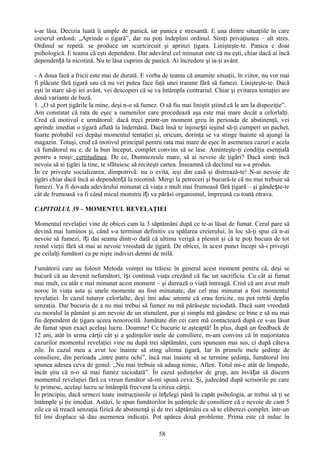 s-ar lăsa. Decizia luată îi umple de panică, iar panica e stresantă. E una dintre situaţiile în care
creierul ordonă: „Aprinde o ţigară”, dar nu poţi îndeplini ordinul. Simţi privaţiunea – alt stres.
Ordinul se repetă: se produce un scurtcircuit şi aprinzi ţigara. Linişteşte-te. Panica e doar
psihologică. E teama că eşti dependent. Dar adevărul cel minunat este că nu eşti, chiar dacă ai încă
dependență la nicotină. Nu te lăsa cuprins de panică. Ai încredere şi ia-ţi avânt.

- A doua fază a fricii este mai de durată. E vorba de teama că anumite situaţii, în viitor, nu vor mai
fi plăcute fără ţigară sau că nu vei putea face faţă unei traume fără să fumezi. Linişteşte-te. Dacă
eşti în stare să-ţi iei avânt, vei descoperi că se va întâmpla contrariul. Chiar şi evitarea tentaţiei are
două variante de bază.
1. „O să port ţigările la mine, deşi n-o să fumez. O să fiu mai liniştit ştiind că le am la dispoziţie”.
Am constatat că rata de eşec a oamenilor care procedează aşa este mai mare decât a celorlalţi.
Cred că motivul e următorul: dacă treci printr-un moment greu în perioada de abstinenţă, vei
aprinde imediat o ţigară aflată la îndemână. Dacă însă te înjosești ieşind să-ţi cumperi un pachet,
foarte probabil vei depăşi momentul tentaţiei şi, oricum, dorinţa se va stinge înainte să ajungi la
magazin. Totuşi, cred că motivul principal pentru rata mai mare de eşec în asemenea cazuri e acela
că fumătorul nu e, de la bun început, complet convins să se lase. Aminteşte-ţi condiţia esenţială
pentru a reuşi: certitudinea. De ce, Dumnezeule mare, să ai nevoie de ţigări? Dacă simţi încă
nevoia să ai ţigări la tine, te sfătuiesc să reciteşti cartea. Înseamnă că declinul nu s-a produs.
În ce priveşte socializarea, dimpotrivă: nu o evita, ieşi din casă şi distrează-te! N-ai nevoie de
ţigări chiar dacă încă ai dependență la nicotină. Mergi la petreceri şi bucură-te că nu mai trebuie să
fumezi. Va fi dovada adevărului minunat că viaţa e mult mai frumoasă fără ţigară – şi gânde ște-te
cât de frumoasă va fi când micul monstru îți va părăsi organismul, împreună cu toată otrava.

CAPITOLUL 39 – MOMENTUL REVELAŢIEI

Momentul revelaţiei vine de obicei cam la 3 săptămâni după ce te-ai lăsat de fumat. Cerul pare să
devină mai luminos şi, când s-a terminat definitiv cu spălarea creierului, în loc să-ţi spui că n-ai
nevoie să fumezi, îți dai seama dintr-o dată că ultima verigă a plesnit şi că te poţi bucura de tot
restul vieţii fără să mai ai nevoie vreodată de ţigară. De obicei, în acest punct începi să-i priveşti
pe ceilalţi fumători ca pe nişte indivizi demni de milă.

Fumătorii care au folosit Metoda voinţei nu trăiesc în general acest moment pentru că, deşi se
bucură că au devenit nefumători, își continuă viaţa crezând că fac un sacrificiu. Cu cât ai fumat
mai mult, cu atât e mai minunat acest moment – şi durează o viaţă întreagă. Cred că am avut mult
noroc în viaţa asta şi unele momente au fost minunate, dar cel mai minunat a fost momentul
revelaţiei. În cazul tuturor celorlalte, deşi îmi aduc aminte că erau fericite, nu pot retrăi deplin
senzaţia. Dar bucuria de a nu mai trebui să fumez nu mă părăseşte niciodată. Dacă sunt vreodată
cu moralul la pământ şi am nevoie de un stimulent, pur şi simplu mă gândesc ce bine e să nu mai
fiu dependent de ţigara aceea nenorocită. Jumătate din cei care mă contactează după ce s-au lăsat
de fumat spun exact acelaşi lucru. Doamne! Ce bucurie te aşteaptă! În plus, după un feedback de
12 ani, atât în urma cărţii cât şi a şedinţelor mele de consiliere, m-am convins că în majoritatea
cazurilor momentul revelaţiei vine nu după trei săptămâni, cum spuneam mai sus, ci după câteva
zile. În cazul meu a avut loc înainte să sting ultima ţigară. Iar în primele mele şedinţe de
consiliere, din perioada „intre patru ochi”, încă mai înainte să se termine şedinţa, fumătorul îmi
spunea adesea ceva de genul: „Nu mai trebuie să adaug nimic, Allen. Totul mi-e atât de limpede,
încât ştiu că n-o să mai fumez niciodată”. În cazul şedinţelor de grup, am învățat să discern
momentul revelaţiei fără ca vreun fumător să-mi spună ceva. Şi, judecând după scrisorile pe care
le primesc, acelaşi lucru se întâmplă frecvent la citirea cărţii.
În principiu, dacă urmezi toate instrucţiunile şi înțelegi până la capăt psihologia, ar trebui să ţi se
întâmple şi ţie imediat. Astăzi, le spun fumătorilor în şedinţele de consiliere că e nevoie de cam 5
zile ca să treacă senzaţia fizică de abstinenţă şi de trei săptămâni ca să te eliberezi complet. într-un
fel îmi displace să dau asemenea indicaţii. Pot apărea două probleme. Prima este că induc în

                                                   58
 