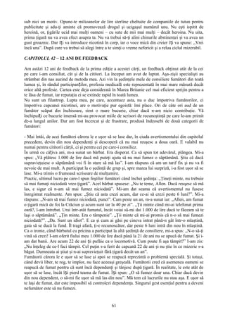 sub nici un motiv. Opune-te milioanelor de lire sterline cheltuite de companiile de tutun pentru
publicitate şi adu-ţi aminte că promovează drogul şi ucigaşul numărul unu. Nu eşti ispitit de
heroină, or, ţigările ucid mai mulţi oameni – cu sute de mii mai mulţi – decât heroina. Nu uita,
prima ţigară nu va avea efect asupra ta. Nu va trebui să-ţi alini chinurile abstinenţei şi va avea un
gust groaznic. Dar îți va introduce nicotină în corp, iar o voce mică din creier îți va spune: „Vrei
încă una”. După care va trebui să alegi între a te simţi o vreme nefericit şi a relua ciclul mizerabil.

CAPITOLUL 42 – 12 ANI DE FEEDBACK

Am astăzi 12 ani de feedback de la prima ediţie a acestei cărţi, un feedback obţinut atât de la cei
pe care i-am consiliat, cât şi de la cititori. La început am avut de luptat. Aşa-zişii specialişti au
strâmbat din nas auzind de metoda mea. Azi vin la şedinţele mele de consiliere fumători din toată
lumea şi, în rândul participanților, profesia medicală este reprezentată în mai mare măsură decât
orice altă profesie. Cartea este deja considerată în Marea Britanie cel mai eficient sprijin pentru a
te lăsa de fumat, iar reputaţia ei se extinde rapid în toată lumea.
Nu sunt un filantrop. Lupta mea, pe care, accentuez asta, nu o duc împotriva fumătorilor, ci
împotriva capcanei nicotinei, are o motivaţie pur egoistă: îmi place. Ori de câte ori aud de un
fumător scăpat din închisoare, simt o mare bucurie, chiar dacă n-am nicio contribuţie. Vă
închipuiți ce bucurie imensă mi-au provocat miile de scrisori de recunoştinţă pe care le-am primit
de-a lungul anilor. Dar am fost încercat şi de frustrare, produsă îndeosebi de două categorii de
fumători:

- Mai întâi, de acei fumători cărora le e uşor să se lase dar, în ciuda avertismentului din capitolul
precedent, devin din nou dependenţi şi descoperă că nu mai reuşesc a doua oară. E valabil nu
numai pentru cititorii cărţii, ci şi pentru cei pe care-i consiliez.
În urmă cu câțiva ani, m-a sunat un bărbat. Era disperat. Ca să spun tot adevărul, plângea. Mi-a
spus: „Vă plătesc 1.000 de lire dacă mă puteţi ajuta să nu mai fumez o săptămână. Ştiu că dacă
supravieţuiesc o săptămână voi fi în stare să mă las”. I-am răspuns că am un tarif fix şi nu va fi
nevoie de mai mult. A participat la o şedinţă de grup şi, spre marea lui surpriză, i-a fost uşor să se
lase. Mi-a trimis o frumoasă scrisoare de mulţumire.
Practic, ultimul lucru pe care-l spun foştilor fumători când închei şedinţa: „Ţineţi minte, nu trebuie
să mai fumaţi niciodată vreo ţigară”. Acel bărbat spusese: „Nu te teme, Allen. Dacă reuşesc să mă
las, e sigur că n-am să mai fumez niciodată”. Mi-am dat seama că avertismentul nu fusese
înregistrat realmente. Am spus: „Ştiu că asta crezi acum, dar ce-ai să crezi peste 6 luni?”. Mi-a
răspuns: „N-am să mai fumez niciodată, punct”. Cam peste un an, m-a sunat iar: „Allen, am fumat
o ţigară mică de foi la Crăciun şi acum sunt iar la 40 pe zi”. „Ţii minte când mi-ai telefonat prima
oară?, l-am întrebat. Urai într-atât fumatul, încât voiai să-mi dai 1.000 de lire dacă te făceam să te
laşi o săptămână”. „Ţin minte. Era o tâmpenie”. „Ţii minte că mi-ai promis că n-o să mai fumezi
niciodată?”. „Da. Sunt un idiot”. E ca şi cum ai găsi pe cineva intrat până-n gât într-o mlaştină,
gata să se ducă la fund. Îl tragi afară, ţi-e recunoscător, dar peste 6 luni intră din nou în mlaştină.
Ca o ironie, când bărbatul cu pricina a participat la altă şedinţă de consiliere, mi-a spus: „N-o să-ţi
vină să crezi! I-am oferit fiului meu 1.000 de lire dacă până la 21 de ani nu se apucă de fumat. Şi i-
am dat banii. Are acum 22 de ani și pufăie ca o locomotivă. Cum poate fi aşa tâmpit?” I-am zis:
„Nu înţeleg de ce-l faci tâmpit. Cel puţin s-a ferit de capcană 22 de ani şi nu ştie în ce mizerie s-a
băgat. Dumneata ai ştiut şi n-ai supravieţuit fără ţigară decât un an”.
Fumătorii cărora le e uşor să se lase şi apoi se reapucă reprezintă o problemă specială. Şi totuşi,
când devii liber, te rog, te implor, nu face aceeaşi greşeală. Fumătorii cred că asemenea oameni se
reapucă de fumat pentru că sunt încă dependenţi şi tânjesc după ţigară. În realitate, le este atât de
uşor să se lase, încât își pierd teama de fumat. Își spun: „O să fumez doar una. Chiar dacă devin
din nou dependent, o să-mi fie uşor să mă las din nou”. Mă tem că lucrurile nu stau aşa. E uşor să
te laşi de fumat, dar este imposibil să controlezi dependenţa. Singurul gest esenţial pentru a deveni
nefumător este să nu fumezi.


                                                  61
 