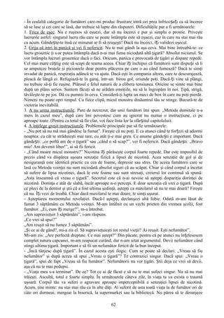 - În cealaltă categorie de fumători care-mi produc frustrare intră cei prea înfricoșați ca să încerce
să se lase şi cei care se lasă, dar trebuie să lupte din răsputeri. Dificultăţile par a fi următoarele:
1. Frica de eşec. Nu e ruşinos să eşuezi, dar să nu încerci e pur şi simplu o prostie. Priveşte
lucrurile astfel: singurul lucru rău care se poate întâmpla este să eşuezi, caz în care nu stai mai rău
ca acum. Gândește-te însă ce minunat ar fi să reuşeşti! Dacă nu încerci, îți validezi eşecul.
2. Grija că intri în panică şi vei fi nefericit. Nu te mai gândi la aşa ceva. Mai bine întreabă-te: ce
lucru groaznic ţi s-ar putea întâmpla dacă n-ai mai fuma niciodată altă ţigară? Absolut niciunul. Se
vor întâmpla lucruri groaznice dacă o faci. Oricum, panica e provocată de ţigări şi dispare repede.
Cel mai mare câștig este să scapi de teama aceea. Chiar îți închipui că fumătorii sunt dispuși să li
se amputeze braţele şi picioarele doar pentru plăcerea pe care o au când fumează? Dacă te simţi
invadat de panică, respiraţia adâncă te va ajuta. Dacă eşti în compania altora, care te descurajează,
pleacă de lângă ei. Refugiază-te în garaj, într-un birou gol, oriunde poţi. Dacă-ți vine să plângi,
nu trebuie să-ţi fie ruşine. Plânsul e felul naturii de a elibera tensiunea. Oricine se simte mai bine
după un plâns serios. Suntem făcuţi să ne arătăm emoţiile, nu să le îngropăm în noi. Ţipă, strigă,
tăvăleşte-te pe jos. Dă cu pumnii în ceva. Consideră-ţi lupta un meci de box în care nu poţi pierde.
Nimeni nu poate opri timpul. Cu fiece clipă, micul monstru dinăuntrul tău se stinge. Bucură-te de
victoria inevitabilă.
3. A nu urma instrucţiunile. Pare de necrezut, dar unii fumători îmi spun: „Metoda dumitale n-a
mers în cazul meu”, după care îmi povestesc cum au ignorat nu numai o instrucţiune, ci pe
aproape toate. (Pentru ca totul să fie clar, voi face lista lor la sfârșitul capitolului).
4. A înţelege greşit instrucţiunile. Problemele principale par să fie următoarele:
- „Nu pot să nu mă mai gândesc la fumat”. Fireşte că nu poţi. E ca atunci când te forțezi să adormi
noaptea: cu cât te străduieşti mai tare, cu atât ţi-e mai greu. Ce anume gândești e important. Dacă
gândești: „ce poftă am de o ţigară” sau „când o să scap?”, vei fi nefericit. Dacă gândești: „Bravo
mie! Am devenit liber!”, ai să fii fericit.
- „Când moare micul monstru?” Nicotina îți părăseşte corpul foarte repede. Dar este imposibil de
prezis când va dispărea uşoara senzaţie fizică a lipsei de nicotină. Acea senzaţie de gol şi de
nesiguranţă este identică practic cu cea de foame, depresie sau stres. De aceea fumătorii care se
lasă cu Metoda voinţei nu sunt niciodată absolut siguri că au scăpat. Chiar şi când corpul a încetat
să sufere de lipsa nicotinei, dacă le este foame sau sunt stresaţi, creierul lor continuă să spună:
„Asta înseamnă că vreau o ţigară”. Secretul este că n-ai nevoie să aştepţi dispariţia dorinţei de
nicotină. Dorinţa e atât de slabă, încât aproape n-o percepi. E doar senzaţia că vrei o ţigară. După
ce pleci de la dentist şi ştii că a fost ultima şedinţă, aştepţi ca maxilarul să nu te mai doară? Fireşte
că nu. Îți vezi de treabă. Chiar dacă maxilarul te mai doare, te simţi uşurat.
- Aşteptarea momentului revelaţiei. Dacă-l aştepţi, declanşezi altă fobie. Odată m-am lăsat de
fumat 3 săptămâni cu Metoda voinţei. M-am întâlnit cu un vechi prieten din vremea şcolii, fost
fumător. „Ei, cum îți merge?”, m-a întrebat.
„Am supravieţuit 3 săptămâni”, i-am răspuns.
„Ce vrei să spui?”
„Am reuşit să nu fumez 3 săptămâni”.
„Şi ce ai de gând?, mi-a zis el. Să supravieţuieşti tot restul vieţii? Ai reuşit. Eşti nefumător”.
Mi-am zis: „Are perfectă dreptate. Ce mai aştept?” Din păcate, pentru că pe atunci nu în țelesesem
complet natura capcanei, m-am reapucat curând, dar n-am uitat argumentul. Devii nefumător când
stingi ultima ţigară. Important e să fii un nefumător fericit de la bun început.
- „Încă tânjesc după ţigară”. În cazul acesta eşti ilogic. Cum se poate să declari: „Vreau să fiu
nefumător” şi după aceea să spui „Vreau o ţigară”? Te contrazici singur. Dacă spui: „Vreau o
ţigară”, spui de fapt „Vreau să fiu fumător”. Nefumătorii nu vor ţigări. Ştii deja ce vrei să devii,
aşa că nu te mai pedepsi.
- „Viaţa mea s-a terminat”. De ce? Tot ce ai de făcut e să nu te mai sufoci singur. Nu să nu mai
trăieşti. Ascultă, totul e foarte simplu. În următoarele câteva zile, în viaţa ta va exista o traumă
uşoară. Corpul tău va suferi o agravare aproape imperceptibilă a senzaţiei lipsei de nicotină.
Acum, ţine minte: nu stai mai rău ca în alte dăţi. Ai suferit de asta toată viaţa ta de fumător ori de
câte ori dormeai, mergeai la biserică, la supermarket sau la bibliotecă. Nu părea să te deranjeze

                                                   62
 