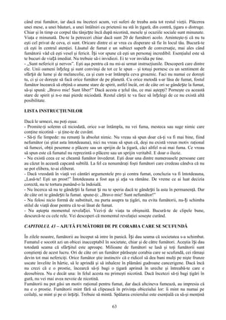 când erai fumător, iar dacă nu încetezi acum, vei suferi de treaba asta tot restul vieţii. Plăcerea
unei mese, a unei băuturi, a unei întâlniri cu prietenii nu stă în ţigară; din contră, ţigara o distruge.
Chiar şi în timp ce corpul tău tânjește încă după nicotină, mesele şi ocaziile sociale sunt minunate.
Viaţa e minunată. Du-te la petreceri chiar dacă sunt 20 de fumători acolo. Aminteşte-ţi că nu tu
eşti cel privat de ceva, ei sunt. Oricare dintre ei ar vrea cu disperare să fie în locul tău. Bucură-te
că eşti în centrul atenţiei. Lăsatul de fumat e un subiect superb de conversaţie, mai ales când
fumătorii văd că eşti vesel şi fericit. Își vor spune că eşti un personaj incredibil. Esenţialul este să
te bucuri de viață imediat. Nu trebuie să-i invidiezi. Ei te vor invidia pe tine.
- „Sunt nefericit şi nervos”. Eşti aşa pentru că nu mi-ai urmat instrucţiunile. Descoperă care dintre
ele. Unii oameni înțeleg şi sunt convinşi de tot ce le spun – şi totuşi pornesc cu un sentiment de
sfârșit de lume şi de melancolie, ca şi cum s-ar întâmpla ceva groaznic. Faci nu numai ce doreşti
tu, ci şi ce doreşte să facă orice fumător de pe planetă. Cu orice metodă s-ar lăsa de fumat, fostul
fumător încearcă să obţină o anume stare de spirit, astfel încât, ori de câte ori se gândește la fumat,
să-şi spună: „Bravo mie! Sunt liber!” Dacă acesta e ţelul tău, ce mai aştepţi? Porneşte cu această
stare de spirit şi n-o mai pierde niciodată. Restul cărţii te va face să înțelegi de ce nu există altă
posibilitate.

LISTA INSTRUCŢIUNILOR

Dacă le urmezi, nu poţi eşua:
- Promite-ţi solemn că niciodată, orice s-ar întâmpla, nu vei fuma, mesteca sau suge nimic care
conţine nicotină – şi ţine-te de cuvânt.
- Să-ţi fie limpede: nu renunţi la absolut nimic. Nu vreau să spun doar că-ţi va fi mai bine, fiind
nefumător (ai ştiut asta întotdeauna), nici nu vreau să spun că, deşi nu există vreun motiv raţional
să fumezi, obţii pesemne o plăcere sau un sprijin de la ţigară, căci altfel n-ai mai fuma. Ce vreau
să spun este că fumatul nu reprezintă o plăcere sau un sprijin veritabil. E doar o iluzie.
- Nu există ceea ce se cheamă fumător învederat. Eşti doar una dintre numeroasele persoane care
au căzut în această capcană subtilă. La fel ca nenumăraţi foşti fumători care credeau cândva că nu
se pot elibera, te-ai eliberat.
- Dacă vreodată în viaţă vei cântări argumentele pro şi contra fumat, concluzia va fi întotdeauna,
„Lasă-te! Eşti un prost!” Întotdeauna a fost aşa şi așa va rămâne. De vreme ce ai luat decizia
corectă, nu te tortura punând-o la îndoială.
- Nu încerca să nu te gândești la fumat și nu te speria dacă te gândești la asta în permanenţă. Dar
de câte ori te gândești la fumat. spune-ţi: „Bravo mie! Sunt nefumător!”
- Nu folosi nicio formă de substituit, nu purta asupra ta ţigări, nu evita fumătorii, nu- ți schimba
stilul de viaţă doar pentru că te-ai lăsat de fumat.
- Nu aştepta momentul revelației. Vezi-ţi de viaţa ta obişnuită. Bucură-te de clipele bune,
descurcă-te cu cele rele. Vei descoperi că momentul revelaţiei soseşte curând.

CAPITOLUL 43 – AJUTĂ FUMĂTORII DE PE CORABIA CARE SE SCUFUNDĂ

În zilele noastre, fumătorii au început să intre în panică. Își dau seama că societatea s-a schimbat.
Fumatul e socotit azi un obicei inacceptabil în societate, chiar şi de către fumători. Aceştia î și dau
totodată seama că sfârșitul este aproape. Milioane de fumători se lasă şi toţi fumătorii sunt
conştienţi de acest lucru. Ori de câte ori un fumător părăseşte corabia care se scufundă, cei rămaşi
devin tot mai nefericiţi. Orice fumător ştie instinctiv că e ridicol să dea bani mulţi pe nişte frunze
uscate învelite în hârtie, să le aprindă şi să inhaleze în plămâni gudroane cancerigene. Dacă încă
nu crezi că e o prostie, încearcă să-ţi bagi o ţigară aprinsă în ureche şi întreabă-te care e
deosebirea. Nu e decât una: în felul acesta nu primeşti nicotină. Dacă încetezi să-ţi bagi ţigări în
gură, nu vei mai avea nevoie de nicotină.
Fumătorii nu pot găsi un motiv raţional pentru fumat, dar dacă altcineva fumează, au impresia că
nu e o prostie. Fumătorii mint fără să clipească în privinţa obiceiului lor: îi mint nu numai pe
ceilalţi, se mint şi pe ei înșiși. Trebuie să mintă. Spălarea creierului este esenţială ca să-şi menţină

                                                   63
 