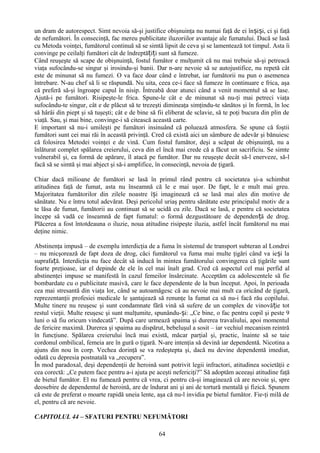 un dram de autorespect. Simt nevoia să-şi justifice obişnuinţa nu numai faţă de ei înșiși, ci şi faţă
de nefumători. În consecinţă, fac mereu publicitate iluzoriilor avantaje ale fumatului. Dacă se lasă
cu Metoda voinţei, fumătorul continuă să se simtă lipsit de ceva şi se lamentează tot timpul. Asta îi
convinge pe ceilalţi fumători cât de îndreptățiți sunt să fumeze.
Când reuşeşte să scape de obişnuinţă, fostul fumător e mulţumit că nu mai trebuie să-şi petreacă
viaţa sufocându-se singur şi irosindu-şi banii. Dar n-are nevoie să se autojustifice, nu repetă cât
este de minunat să nu fumezi. O va face doar când e întrebat, iar fumătorii nu pun o asemenea
întrebare. N-au chef să li se răspundă. Nu uita, ceea ce-i face să fumeze în continuare e frica, aşa
că preferă să-şi îngroape capul în nisip. Întreabă doar atunci când a venit momentul să se lase.
Ajută-i pe fumători. Risipeşte-le frica. Spune-le cât e de minunat să nu-ţi mai petreci viaţa
sufocându-te singur, cât e de plăcut să te trezeşti dimineaţa simţindu-te sănătos şi în formă, în loc
să hârâi din piept şi să tuşeşti; cât e de bine să fii eliberat de sclavie, să te poţi bucura din plin de
viaţă. Sau, şi mai bine, convinge-i să citească această carte.
E important să nu-i umileşti pe fumători insinuând că poluează atmosfera. Se spune că foştii
fumători sunt cei mai răi în această privinţă. Cred că există aici un sâmbure de adevăr şi bănuiesc
că folosirea Metodei voinţei e de vină. Cum fostul fumător, deşi a scăpat de obişnuinţă, nu a
înlăturat complet spălarea creierului, ceva din el încă mai crede că a făcut un sacrificiu. Se simte
vulnerabil şi, ca formă de apărare, îl atacă pe fumător. Dar nu reuşeşte decât să-l enerveze, să-l
facă să se simtă şi mai abject şi să-i amplifice, în consecinţă, nevoia de ţigară.

Chiar dacă milioane de fumători se lasă în primul rând pentru că societatea şi-a schimbat
atitudinea faţă de fumat, asta nu înseamnă că le e mai uşor. De fapt, le e mult mai greu.
Majoritatea fumătorilor din zilele noastre își imaginează că se lasă mai ales din motive de
sănătate. Nu e întru totul adevărat. Deşi pericolul uriaş pentru sănătate este principalul motiv de a
te lăsa de fumat, fumătorii au continuat să se ucidă cu zile. Dacă se lasă, e pentru că societatea
începe să vadă ce înseamnă de fapt fumatul: o formă dezgustătoare de dependență de drog.
Plăcerea a fost întotdeauna o iluzie, noua atitudine risipeşte iluzia, astfel încât fumătorul nu mai
deţine nimic.

Abstinenţa impusă – de exemplu interdicţia de a fuma în sistemul de transport subteran al Londrei
– nu micşorează de fapt doza de drog, căci fumătorul va fuma mai multe ţigări când va ie și la
suprafață. Interdicţia nu face decât să inducă în mintea fumătorului convingerea că ţigările sunt
foarte preţioase, iar el depinde de ele în cel mai înalt grad. Cred că aspectul cel mai perfid al
abstinenţei impuse se manifestă în cazul femeilor însărcinate. Acceptăm ca adolescentele să fie
bombardate cu o publicitate masivă, care le face dependente de la bun început. Apoi, în perioada
cea mai stresantă din viaţa lor, când se autoamăgesc că au nevoie mai mult ca oricând de ţigară,
reprezentanţii profesiei medicale le şantajează să renunţe la fumat ca să nu-i facă rău copilului.
Multe tinere nu reuşesc şi sunt condamnate fără vină să sufere de un complex de vinovă ție tot
restul vieţii. Multe reuşesc şi sunt mulţumite, spunându-și: „Ce bine, o fac pentru copil şi peste 9
luni o să fiu oricum vindecată”. După care urmează spaima şi durerea travaliului, apoi momentul
de fericire maximă. Durerea şi spaima au dispărut, bebeluşul a sosit – iar vechiul mecanism reintră
în funcţiune. Spălarea creierului încă mai există, măcar parţial şi, practic, înainte să se taie
cordonul ombilical, femeia are în gură o ţigară. N-are intenţia să devină iar dependentă. Nicotina a
ajuns din nou în corp. Vechea dorinţă se va redeştepta şi, dacă nu devine dependentă imediat,
odată cu depresia postnatală va „recupera”.
În mod paradoxal, deşi dependenţii de heroină sunt potrivit legii infractori, atitudinea societăţii e
cea corectă: „Ce putem face pentru a-i ajuta pe aceşti nefericiţi?” Să adoptăm aceeaşi atitudine faţă
de bietul fumător. El nu fumează pentru că vrea, ci pentru că-şi imaginează că are nevoie şi, spre
deosebire de dependentul de heroină, are de îndurat ani şi ani de tortură mentală şi fizică. Spunem
că este de preferat o moarte rapidă uneia lente, aşa că nu-l invidia pe bietul fumător. Fie-ţi milă de
el, pentru că are nevoie.

CAPITOLUL 44 – SFATURI PENTRU NEFUMĂTORI

                                                   64
 