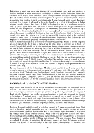 Îndeamnă-ţi prietenii sau rudele care fumează să citească această carte. Mai întâi studiaz-o şi
încearcă să te pui în pielea fumătorului. Nu-l obliga să citească această carte şi nu încerca să-l
determini să se lase de fumat spunându-i că-și distruge sănătatea sau aruncă banii pe fereastră.
Ştie asta mai bine ca tine. Fumătorii nu fumează pentru că le place sau pentru că aşa vor. Spun asta
celor din jur doar ca să nu-şi piardă complet respectul de sine. Fumează pentru că sunt dependenţi
de ţigară. Cred că ţigara îi relaxează, le dă curaj şi încredere în ei înșiși şi își închipuie că fără ea
viaţa nu va mai fi plăcută. Dacă încerci să obligi un fumător să se lase, se va simţi ca un animal în
cuşcă şi va dori ţigara şi mai mult. S-ar putea să fumeze atunci pe ascuns, iar ţigara va deveni, în
mintea lui, încă mai preţioasă (vezi capitolul 26). Dimpotrivă, concentrează-te pe cealaltă faţă a
monedei. Pune-l în contact cu foşti fumători, pentru ca aceștia să-i povestească ce siguri erau şi ei
că sunt dependenţi pe viaţă şi cât de plăcută e viaţa când devii nefumător. Odată ce l-ai convins să
creadă că se poate lăsa, mintea îi va deveni mai permeabilă. Acum ar trebui să fie pregătit să
citească el însuși cartea. Se va aştepta la pagini nenumărate despre cancer, boli de inimă ş.a.m.d.
Explică-i că nu e vorba de aşa ceva şi că referinţele la boală sunt minime.
Când un fumător încearcă să se lase, euforia care-l cuprinde şi atenţia de care se bucură din partea
colegilor şi prietenilor îl pot ajuta să persevereze. Şi, totuşi, poate să uite uşor, aşa că laudă-l tot
timpul. Spune-i cât îl admiri, cât de bine arată, cât de frumos miroase, cât de uşor respiră de când
s-a lăsat. E foarte important să-i spui toate astea. Cum nu vorbeşte despre fumat, poţi crede că nu-l
mai preocupă şi nu vrei să-i reaminteşti. Însă, cel puţin în cazul Metodei voinţei, se întâmplă exact
pe dos – fostul fumător devine obsedat de ţigară. Prin urmare, nu te teme să abordezi subiectul şi
continuă să-l lauzi, îți va spune singur dacă nu vrea să-i reaminteşti. Dă-ţi toată silinţa să-l scapi
de tensiuni în perioada de abstinenţă. Gândeşte-te cum să-i faci viaţa cât mai interesantă şi mai
plăcută. Perioada poate fi dificilă şi pentru nefumători. Nervozitatea cuiva se propagă la cei din
jur. Anticipează această situaţie dacă fostul fumător devine nervos. Poate să-şi verse amarul asupra
ta, dar nu te retrage, acum are nevoie cel mai mult de laudă şi simpatie. Dacă-i preiei nervozitatea,
încearcă să n-o arăţi.
Pe când încercam să mă las de fumat prin Metoda voinţei, unul din trucurile mele era să fac o
scenă, în speranţa că soţia sau prietenii vor spune: „Nu mai suport să te văd cum suferi. Haide,
aprinde-ţi o ţigară!” În felul acesta, fumătorul nu-şi pierde demnitatea ca atunci când „cedează”-
altcineva l-a pus să fumeze. Dacă fostul fumător apelează la acest truc, nu-l îndemna sub niciun
motiv să ia o ţigară. Dimpotrivă, spune-i: „Dacă eşti în halul asta din cauza ţigărilor, slavă
Domnului că în curând te vei elibera. E minunat că ai avut curajul şi înțelepciunea să renunţi”.

ÎNCHEIERE – SĂ PUNEM CAPĂT ACESTUI SCANDAL

După părerea mea, fumatul e cel mai mare scandal din societatea noastră – mai mare decât armele
nucleare. Dacă armele nucleare nu intră în funcţiune, nu ne confruntăm cu nicio problemă. Cei
care pledează pentru înarmarea nucleară pot continua să spună cu îngâmfare că „menţin pacea”.
Dacă intră în funcţiune, vor rezolva problema fumatului şi orice altă problemă, iar bonusul
politicienilor va fi acela că nu se va mai afla nimeni pe planetă care sa spună: „Aţi greşit” (mă
întreb dacă nu cumva politicienii susţin înarmarea nucleară din motivul acesta...). Totuşi, chiar
dacă nu sunt deloc de acord cu armele nucleare, cel puţin asemenea decizii se iau cu bună credinţă,
în ideea că ajută omenirea. Dar în ceea ce priveşte fumatul, adevărul e bine cunoscut.

În timpul Primului Război Mondial, e posibil ca oamenii să fi crezut realmente că ţigara î ți dă
curaj şi încredere. Astăzi, autorităţile ştiu că e o minciună. Ca dovadă, priveşte cu atenţie
publicitatea pentru ţigări din zilele noastre. N-ai să vezi afirmaţii legate de relaxare şi de plăcere.
Se vorbeşte numai despre calitatea tutunului. De ce ne-am face griji pentru calitatea unei otrăvi?
Ipocrizia atinge cote incredibile. Societatea e îngrijorata de „aurolaci” şi dependenţii de heroină. În
comparaţie cu fumatul, aceste probleme sunt minore. 60% din populaţia Marii Britanii e
dependentă de nicotină şi majoritatea își cheltuiesc aproape toţi banii de buzunar pe ţigări.
Fumatul e de departe cel mai mare ucigaş în societatea noastră, şi totuşi aduce cei mai mulţi bani

                                                   65
 