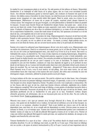 în stadiul în care renunţasem până şi să mă las. Nu atât pentru că îmi plăcea să fumez. Majorităţii
fumătorilor li se întâmplă să aibă iluzia că le place ţigara, dar eu n-am avut niciodată această
iluzie. Am detestat întotdeauna gustul şi mirosul ţigării, dar credeam că fumatul mă ajută să mă
relaxez. îmi dădea curaj şi încredere în mine însumi, iar când încercam să mă las eram nefericit; nu
puteam să-mi imaginez că viaţa merită trăită fără ţigară. Până la urmă, soţia m-a trimis la un
hipnoterapeut. Mărturisesc că eram cât se poate de sceptic, neştiind nimic despre hipnoză la
vremea aceea. Îmi imaginam un tip gen Svengali, cu ochi pătrunzători şi ținând în mână un pendul
în mişcare. Aveam toate iluziile fireşti ale fumătorilor despre fumat, mai puţin una – ştiam că nu
sunt un om lipsit de voinţă. Eram stăpân pe toate aspectele vieţii mele, însă ţigara era stăpână pe
mine. Credeam că hipnoza are de-a face cu refularea dorinţelor şi, cu toate că nu mă opuneam (la
fel ca majoritatea fumătorilor, voiam din toată inima să mă las), îmi spuneam că nimeni n-o să mă
ducă de nas, convingându-mă că n-am nevoie de ţigară.
Şedinţa de hipnoză a părut să fie o pierdere de timp. Hipnoterapeutul a încercat să mă facă să ridic
braţele şi alte asemenea lucruri. Nimic n-a mers cum trebuia. Nu mi-am pierdut cunoştinţa. N-am
intrat – sau, cel puţin, nu mi s-a părut că am intrat – în transă, şi totuşi, după şedinţa aceea, nu
numai că m-am lăsat de fumat, dar am savurat lucrul acesta chiar şi în perioada de abstinenţă.

Înainte să te repezi la cabinetul unui hipnoterapeut, dă-mi voie să-ţi explic ceva. Hipnoterapia este
un mijloc de comunicare. Dacă ţi se comunică un mesaj greşit, nu te vei lăsa de fumat. Nu vreau în
nici un caz să-l critic pe hipnoterapeutul meu, căci dacă n-aş fi fost la el aş fi murit. Dar totul s-a
întâmplat din cauza, nu datorită lui. Nu vreau să dau impresia că resping hipnoterapia, dimpotrivă,
şi eu o folosesc în consultaţiile mele. Reprezintă puterea sugestiei şi este o forţă redutabilă, care
poate fi pusă în slujba binelui sau a răului. Nu consulta niciodată un hipnoterapeut dacă nu ţi-a fost
recomandat personal de un om pe care-l respecţi şi în care ai încredere. În timpul acelor ani
cumpliţi în care am fost fumător, credeam că viaţa mea depinde de ţigară şi aş fi preferat să mor
decât să mă lipsesc de ea. Lumea mă întreabă astăzi dacă mai simt câteodată chinul acela straniu al
lipsei de nicotină. Nu, nu l-am mai simţit niciodată – dimpotrivă! Viaţa mea a devenit minunată.
Dacă fumatul m-ar fi ucis, n-aş fi avut motive să mă plâng. Am avut mare noroc, iar cel mai
extraordinar lucru din viaţa mea a fost ieşirea din acel coşmar, din robia unei existenţe în care mă
distrugeam singur, sistematic, plătind la propriu pentru acest privilegiu.

Un lucru trebuie să fie clar: nu sunt un mistic. Nu cred în vrăjitori sau în zâne bune. Am o formaţie
ştiinţifică şi de aceea nu puteam înțelege caracterul magic, în aparenţă, a ceea ce mi se întâmplase.
Am început să citesc despre hipnoză şi fumat. Nu părea să existe vreo explicaţie a miracolului. De
ce îmi fusese atât de uşor să mă las, când mai înainte trăisem cufundat, săptămâni de-a rândul,
într-o depresie cumplită? Mi-a luat mult timp să înțeleg, şi asta pentru că abordam lucrurile dintr-o
perspectivă răsturnată. Încercam să pricep de ce îmi fusese atât de uşor să mă las de fumat, când
adevărata problemă era de ce fumătorilor le este greu să se lase. Fumătorii vorbesc despre
chinurile groaznice ale abstinenţei, dar eu nu trecusem prin nici un fel de chin. Nu era vorba de
vreo durere fizică. Totul se petrecea în cap.

Meseria mea acum e să-i ajut pe oameni să-şi învingă obiceiul de a fuma. Şi am foarte mult
succes. Am ajutat mii de fumători să se vindece. Şi lasă-mă să subliniez ceva de la bun început: nu
există ceea ce se numeşte „fumător învederat”. Încă n-am întâlnit pe cineva care să fie atât de
dependent (sau, mai bine zis, să se creadă atât de dependent) ca mine. Oricine poate nu numai să
renunţe la fumat, ci şi să renunţe uşor. Teama este motivul fundamental pentru care continuăm să
fumăm: teama că viaţa nu va fi atât de plăcută fără ţigară şi teama că ne va lipsi ceva. Numai că
viaţa este infinit mai plăcută fără ţigară în multe privinţe, iar surplusul de sănătate, de energie şi de
bogăţie sunt beneficiile cele mai mici.

Tuturor fumătorilor le e uşor să se lase – chiar şi ţie! Nu trebuie decât să citeşti restul cărţii cu o
atitudine deschisă. Cu cât vei înțelege mai mult, cu atât îți va fi mai uşor. Chiar dacă nu în țelegi
nici un cuvânt, e de ajuns să urmezi instrucţiunile şi îți va fi uşor. Lucrul cel mai important este că

                                                   7
 