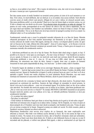 aş face-o, m-ar părăsi el pe mine”. Mi-e ruşine să mărturisesc asta, dar cred că avea dreptate, atât
de mare e teama pe care o generează fumatul.

Îmi dau seama acum că mulţi fumători nu termină cartea pentru că simt că în acel moment se vor
lăsa. Unii citesc, în mod deliberat, dar un rând pe zi ca să amâne ziua aceea nefastă. Sunt absolut
convins acum că mulţi cititori sunt practic obligaţi de cei care-i iubesc să citească această carte.
Dar pune problema astfel: ce ai de pierdut? Dacă nu te laşi de fumat după ce termini cartea, nu vei
fi într-o situaţie mai rea decât cea de acum. N-ai absolut nimic de pierdut şi ai atâta de câştigat! Şi,
pentru că veni vorba, presupunând că nu mai fumezi de câteva zile sau câteva săptămâni, dar nu
ştii sigur dacă eşti fumător, fost fumător sau nefumător, atunci nu fuma în timp ce citeşti. De fapt,
deja eşti nefumător. Tot ce ai de făcut este să-ţi laşi creierul să ajungă la acelaşi nivel cu corpul. La
sfârșitul cărţii vei fi un nefumător fericit.

Fundamental, metoda mea e exact la antipodul metodei obişnuite de a te lăsa de fumat. Metoda
obişnuită presupune să faci lista marilor dezavantaje ale fumatului şi să spui: „Dacă aş putea
rezista suficient de multă vreme fără ţigară, dorinţa de a fuma o să dispară până la urmă. Şi apoi
mă voi bucura iar de viaţă, eliberat din robia ţigării”. Asta ar fi calea logică – şi în fiecare zi mii de
fumători se lasă de fumat folosind variaţiuni pe această temă. Totuşi, e foarte greu să reuşeşti cu o
asemenea metodă, din următoarele motive:

1. Adevărata problemă nu este să te laşi de fumat. De fiecare dată când stingi o ţigară, te laşi. E
posibil ca în ziua nr.1 să-ţi spui cu convingere: „Nu mai vreau să fumez”. Toţi fumătorii au motive
să şi-o spună, în fiecare zi a vieţii lor, iar motivele sunt mult mai serioase decât î ți poţi imagina.
Adevărata problemă e ziua nr. 2, ziua nr. 10 sau ziua nr.1.000, când, într-un moment de
slăbiciune, de entuziasm sau chiar de tărie, fumezi o ţigară, doar una: şi pentru că fumatul
înseamnă în mare parte dependență de drog, vrei încă una – şi dintr-o dată, redevii fumător.

2. Temerile legate de sănătate ar trebui să ne convingă. Raţiunea îți spune: „Gata cu ţigara! Eşti
inconştient!”– însă de fapt aceste temeri fac şi mai dificil lăsatul de fumat. Fumăm, de pildă, când
suntem nervoşi. Spune-le fumătorilor că ţigara îi ucide şi primul lucru pe care-l vor face va fi să-şi
aprindă o ţigară. Există mai multe chiştoace în jurul spitalului Royal Marsden, cea mai mare
instituţie de tratament al cancerului din Marea Britanie, decât în jurul oricărui alt spital.

3. Toate motivele de a renunţa la fumat sunt de fapt obstacole, din două motive. În primul rând,
generează un sentiment de sacrificiu. Suntem de fapt obligaţi să renunţăm la micul prieten, la
micul viciu sau la mica plăcere – cum vrei să numeşti ţigara. În al doilea rând, ne fac să nu vedem
clar adevărul. Nu fumăm din motivele pentru care ar trebui să ne lăsăm. Adevărata problemă este:
„De ce vrem sau avem nevoie s-o facem?” În esenţă, METODA UŞOARĂ înseamnă să uiţi pentru
început motivele pentru care ţi-ar plăcea să te laşi, să înfrunți problema fumatului şi să-ţi pui
următoarele întrebări:
- Ce avantaje îmi aduce ţigara?
- Îmi place cu adevărat?
- Chiar trebuie să cheltuiesc bani grei doar ca să-mi bag chestia aia în gură şi să mă sufoc singur?
Adevărul cel minunat este că ţigara nu-ţi aduce deloc avantaje. Să fie limpede, nu vreau să spun că
dezavantajele de a fi fumător sunt mai mari decât avantajele, toţi fumătorii ştiu asta. Vreau să spun
că n-ai niciun avantaj de la fumat. Singurul avantaj era odată cel social. În zilele noastre, până şi
fumătorii socotesc fumatul un obicei antisocial.
Majoritatea fumătorilor simt nevoia să-şi explice de ce fumează, dar toate explicaţiile sunt
aberante şi iluzorii. Mai întâi vom înlătura aceste aberaţii şi iluzii. îți vei da seama de fapt că nu
renunţi la nimic. Nu numai că nu renunţi la nimic, dar ai beneficii minunate când eşti nefumător,
iar sănătatea şi banii sunt doar două dintre ele. O dată ce este înlăturată iluzia că viaţa nu va mai fi
niciodată atât de plăcută, ci infinit mai plăcută fără ţigară, o dată ce sentimentul că eşti lipsit de


                                                    9
 
