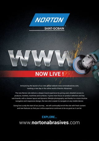 NOW LIVE !
www.nortonabrasives.com
Announcing the launch of our new global website www.nortonabrasives.com,
marking a new day in the online world of Norton Abrasives!
The new Norton site delivers a deeper brand experience by giving users detailed access to
products, markets, machines and surfaces. It gives more focus on product selection and key
sub-brands, with a cleaner layout and dynamic lifestyle photography, and thanks to a more intuitive
navigation and responsive design, the new site is easier to navigate on any mobile device.
Going live is only the start of our journey... we will continually enrich the site with fresh content
and new features so that your online experience continues to be as good as it can be.
EXPLORE…
 