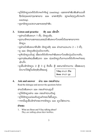 3
• ຄູໃຫ້ນັກຮຽນປະຕິບັດກິດຈະກ ໍາຈ ັບຄູ່ (matching) -ຊອກຫາຄ ໍາສັບ/ສັບສ ໍານວນທີ່
ຖືກຕ້ອງລະຫວ່າງພາສາລາວ ແລະ ພາສາອັງກິດ (ຄູຈະຕ້ອງກຽມກິດຈະກ ໍາ
matching).
• ຄູພານັກຮຽນແປຄວາມໝາຍຂອງຄ ໍາສັບ.
3. Listen and practise ຟັງ ແລະ ເຝິກເວົ້າ
• ຄູອ່ານບົດສົນທະນາ 1 ຄັ້ງ, ນັກຮຽນຟັງ,
• ຄູຖາມເອົາຄວາມໝາຍລວມຂອງບົດສົນທະນາໂດຍຫຍໍ້ເປັນພາສາລາວຈາກ
ນັກຮຽນ.
• ຄູອ່ານບົດສົນທະນາຄືນອີກ ນັກຮຽນຟັງ ແລະ ອ່ານຕາມປະມານ 2 – 3 ຄັ້ງ,
• ຄູ ແລະ ນັກຮຽນຜັດປ່ຽນບົດບາດກັນ.
• ຄູຈ ັດນັກຮຽນເປັນຄູ່ ເພື່ ອປະຕິບັດກິດຈະກ ໍາສົນທະນາໂດຍຜັດປ່ຽນບົດບາດກັນ,
• ຄູຍ່າງອ້ອມຫ້ອງເພື່ ອສັງເກດ ແລະ ຊ່ວຍນັກຮຽນໃນການປະຕິບັດກິດຈະກ ໍາຂອງ
ເຂົາເຈົ້າ.
• ຄູເອີ້ນເອົານັກຮຽນ 2 ຫຼື 3 ຄູ່ ຢືນຂຶ້ນ ຫຼື ອອກມາໜ້າກະດານ ເພື່ ອສະແດງ
ບົດບາດໃຫ້ໝູ່ໃນຫ້ອງຟັງເທື່ ອລະຄູ່.
4. Ask and answer ອ່ານ ແລະ ຕອບຄ ໍາຖາມ
Read the dialogue and answer the questions below
ອ່ານບົດສົນທະນາ ແລະ ຕອບຄ ໍາຖາມລຸ່ມນີ້
• ຄູໃຫ້ນັກຮຽນອ່ານ ແລະ ຕອບຄ ໍາຖາມເປັນຄູ່.
• ຄູໃຫ້ນັກຮຽນແຕ່ລະຄົນຂຽນຄ ໍາຕອບໃສ່ປຶ້ມຮຽນ.
• ຈາກນັ້ນຄູເອີ້ນເອົາຄ ໍາຕອບຈາກນັກຮຽນ ແລະ ຂຽນໃສ່ກະດານ.
ຄ ໍາຕອບ
1. What are Boun and Vilay talking about?
They are talking about their hobbies.
Vilay ອ່ານວ່າ ວວິໄລ
Boun ອ່ານວ່າ ບບຸນ
3_Eng_M6 TG ready for print.pdf 93_Eng_M6 TG ready for print.pdf 9 7/31/2015 9:28:23 AM7/31/2015 9:28:23 AM
ສ.ວ.ສ
ສະຫງວນລິຂະສິດ
 