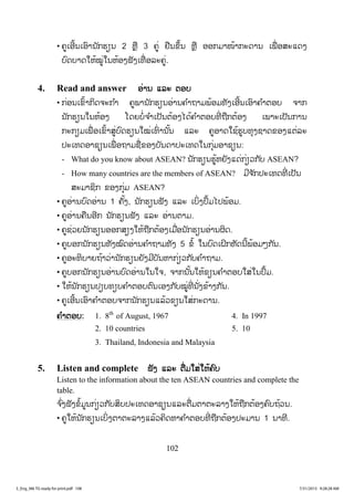 102
• ຄູເອີ້ນເອົານັກຮຽນ 2 ຫຼື 3 ຄູ່ ຢືນຂຶ້ນ ຫຼື ອອກມາໜ້າກະດານ ເພື່ ອສະແດງ
ບົດບາດໃຫ້ໝູ່ໃນຫ້ອງຟັງເທື່ ອລະຄູ່.
4. Read and answer ອ່ານ ແລະ ຕອບ
• ກ່ອນເຂົ້າກິດຈະກ ໍາ ຄູພານັກຮຽນອ່ານຄ ໍາຖາມພ້ອມທັງເອີ້ນເອົາຄ ໍາຕອບ ຈາກ
ນັກຮຽນໃນຫ້ອງ ໂດຍບໍ່ຈ ໍາເປັນຕ້ອງໄດ້ຄ ໍາຕອບທີ່ ຖືກຕ້ອງ ເພາະເປັນການ
ກະກຽມເພື່ ອເຂົ້າສູ່ບົດຮຽນໃໝ່ເທົ່ ານັ້ນ ແລະ ຄູອາດໃຊ້ຮູບທຸງຊາດຂອງແຕ່ລະ
ປະເທດອາຊຽນເພື່ ອຖາມຊື່ຂອງບັນດາປະເທດໃນກຸ່ມອາຊຽນ:
- What do you know about ASEAN? ນັກຮຽນຮູ້ຫຍັງແດ່ກ່ຽວກັບ ASEAN?
- How many countries are the members of ASEAN? ມີຈ ັກປະເທດທີ່ ເປັນ
ສະມາຊິກ ຂອງກຸ່ມ ASEAN?
• ຄູອ່ານບົດອ່ານ 1 ຄັ້ງ, ນັກຮຽນຟັງ ແລະ ເບິ່ງປຶ້ມໄປພ້ອມ.
• ຄູອ່ານຄືນອີກ ນັກຮຽນຟັງ ແລະ ອ່ານຕາມ.
• ຄູຊ່ວຍນັກຮຽນອອກສຽງໃຫ້ຖືກຕ້ອງເມື່ອນັກຮຽນອ່ານຜິດ.
• ຄູບອກນັກຮຽນທັງໝົດອ່ານຄ ໍາຖາມທັງ 5 ຂໍ້ ໃນບົດເຝິກຫັດນີ້ພ້ອມໆກັນ.
• ຄູອະທິບາຍຖ້າວ່ານັກຮຽນຍັງມີບັນຫາກ່ຽວກັບຄ ໍາຖາມ.
• ຄູບອກນັກຮຽນອ່ານບົດອ່ານໃນໃຈ, ຈາກນັ້ນໃຫ້ຂຽນຄ ໍາຕອບໃສ່ໃນປຶ້ມ.
• ໃຫ້ນັກຮຽນປຽບທຽບຄ ໍາຕອບຕົນເອງກັບໝູ່ທີ່ ນັ່ງຂ້າງກັນ.
• ຄູເອີ້ນເອົາຄ ໍາຕອບຈາກນັກຮຽນແລ້ວຂຽນໃສ່ກະດານ.
ຄ ໍາຕອບ: 1. 8th
of August, 1967 4. In 1997
2. 10 countries 5. 10
3. Thailand, Indonesia and Malaysia
5. Listen and complete ຟັງ ແລະ ຕື່ມໃສ່ໃຫ້ຄົບ
Listen to the information about the ten ASEAN countries and complete the
table.
ຈ ົ່ງຟັງຂໍ້ມູນກ່ຽວກັບສິບປະເທດອາຊຽນແລະຕື່ມຕາຕະລາງໃຫ້ຖືກຕ້ອງຄົບຖ້ວນ.
• ຄູໃຫ້ນັກຮຽນເບິ່ງຕາຕະລາງແລ້ວຄິດຫາຄ ໍາຕອບທີ່ ຖືກຕ້ອງປະມານ 1 ນາທີ.
3_Eng_M6 TG ready for print.pdf 1083_Eng_M6 TG ready for print.pdf 108 7/31/2015 9:28:28 AM7/31/2015 9:28:28 AM
ສ.ວ.ສ
ສະຫງວນລິຂະສິດ
 