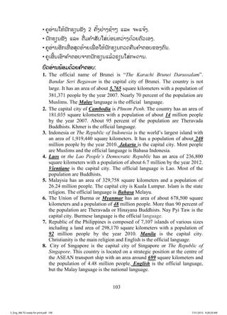 103
• ຄູອ່ານໃຫ້ນັກຮຽນຟັງ 2 ຄັ້ງຢ່າງຊ້າໆ ແລະ ຈະແຈ້ງ.
• ນັກຮຽນຟັງ ແລະ ຕື່ມຄ ໍາສັບໃສ່ບ່ອນຫວ່າງດ້ວຍຕົວເອງ.
• ຄູອ່ານອີກເທື່ ອສຸດທ້າຍເພື່ ອໃຫ້ນັກຮຽນກວດຄືນຄ ໍາຕອບຂອງຕົນ.
• ຄູເອີ້ນເອົາຄ ໍາຕອບຈາກນັກຮຽນແລ້ວຂຽນໃສ່ກະດານ.
ບບົດອ່ານພ້ອມດ້ວຍຄ ໍາຕອບ:
1. The official name of Brunei is “The Karachi Brunei Darussalam”.
Bandar Seri Begawan is the capital city of Brunei. The country is not
large. It has an area of about 5,765 square kilometers with a population of
381,371 people by the year 2007. Nearly 70 percent of the population are
Muslims. The Malay language is the official language.
2. The capital city of Cambodia is Phnom Penh. The country has an area of
181,035 square kilometers with a population of about 14 million people
by the year 2007. About 95 percent of the population are Theravada
Buddhists. Khmer is the official language.
3. Indonesia or The Republic of Indonesia is the world’s largest island with
an area of 1,919,440 square kilometers. It has a population of about 240
million people by the year 2010. Jakarta is the capital city. Most people
are Muslims and the official language is Bahasa Indonesia.
4. Laos or the Lao People’s Democratic Republic has an area of 236,800
square kilometers with a population of about 6.7 million by the year 2012.
Vientiane is the capital city. The official language is Lao. Most of the
population are Buddhists.
5. Malaysia has an area of 329,758 square kilometers and a population of
26.24 million people. The capital city is Kuala Lumpur. Islam is the state
religion. The official language is Bahasa Melayu.
6. The Union of Burma or Myanmar has an area of about 678,500 square
kilometers and a population of 48 million people. More than 90 percent of
the population are Theravada or Hinayana Buddhists. Nay Pyi Taw is the
capital city. Burmese language is the official language.
7. Republic of the Philippines is composed of 7,107 islands of various sizes
including a land area of 298,170 square kilometers with a population of
92 million people by the year 2010. Manila is the capital city.
Christianity is the main religion and English is the official language.
8. City of Singapore is the capital city of Singapore or The Republic of
Singapore. This country is located on a strategic position at the centre of
the ASEAN transport ship with an area around 699 square kilometers and
the population of 4.48 million people. English is the official language,
but the Malay language is the national language.
3_Eng_M6 TG ready for print.pdf 1093_Eng_M6 TG ready for print.pdf 109 7/31/2015 9:28:29 AM7/31/2015 9:28:29 AM
ສ.ວ.ສ
ສະຫງວນລິຂະສິດ
 