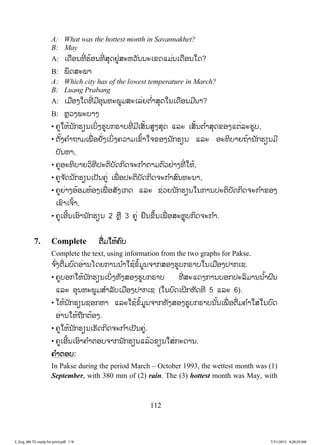 112
A: What was the hottest month in Savannakhet?
B: May
A: ŌĪņļĮĭńŒ ĽœļĮĭńŒ ĺŇĪĶňŒĺĿĻĹŀĮĮĿŌĤĪōĵŒĮŌĪņļĮŏĪ?
B: ĳŅĪĺĿĳŁ
A: Which city has of the lowest temperature in March?
B: Luang Prabang
A: ŌĵņļĦŏĪĭńŒ ĵńļŇĮĻĿĳňĵĺĿŌĸŒĩī ŗŒŁĺŇĪŏĮŌĪņļĮĵńĮŁ?
B: ĻŊĹĦĳĿįŁĦ
• ĥňŏĻœĮ ŀģĽŋĮŌįŃŒĦĽňįģķŁįĭńŒ ĵńŌĺŀœĮĺňĦĺŇĪ ōĸĿ ŌĺŀœĮī ŗŒŁĺŇĪĤļĦōīŒĸĿĽňį,
• īŀœĦĥ ŗŁĬŁĵŌĳņŒ ļĶŀŒĦŌįŃŒĦĥĹŁĵŌĤŉœŁŏħĤļĦĮ ŀģĽŋĮ ōĸĿ ļĿĭŃįŁĩĬœŁĮ ŀģĽŋĮĵń
įŀĮĻŁ,
• ĥňļĿĭŃįŁĩĹŃĭńİĿīŃįŀĪģŃĪħĿģ ŗŁīŁĵīŉĹĶŒŁĦĭńŒ ŏĻœ,
• ĥňħ ŀĪĮ ŀģĽŋĮŌİŀĮĥňŒ ŌĳņŒ ļİĿīŃįŀĪģŃĪħĿģ ŗŁĺŉĮĭĿĮŁ,
• ĥňĩŒŁĦļœļĵĻœļĦŌĳņŒ ļĺŀĦŌģĪ ōĸĿ ĨŒĹĩĮ ŀģĽŋĮŏĮģŁĮİĿīŃįŀĪģŃĪħĿģ ŗŁĤļĦ
ŌĤŉŁŌħŉœŁ,
• ĥňŌļńœĮŌļŉŁĮ ŀģĽŋĮ 2 ĻŊņ 3 ĥňŒ ĶņĮĤŅœĮŌĳņŒ ļĺĿĻŊŇįģŃĪħĿģ ŗŁ.
7. Complete īņŒĵŏĻœĥŉį
Complete the text, using information from the two graphs for Pakse.
ħ ŉŒĦīņŒĵįŉĪļŒŁĮŎĪĩģŁĮĮ ŗŁŏĨœĤŗœĵňĮħŁģĺļĦĽňįģķŁįŏĮŌĵņļĦİŁģŌĨ.
• ĥňįļģŏĻœĮ ŀģĽŋĮŌįŃŒĦĭŀĦĺļĦĽňįģķŁį ĭńŒ ĺĿōĪĦģŁĮįļģİĿĸŃĵŁĮĮ ŗœŁĲŉĮ
ōĸĿ ļŇĮĻĿĳňĵĺ ŗŁĸŀįŌĵņļĦİŁģŌĨ (ŏĮįŉĪŌĲŃģĻŀĪĭń 5 ōĸĿ 6).
• ŏĻœĮ ŀģĽŋĮĨļģĻŁ ōĸĿŏĨœĤŗœĵňĮħŁģĭŀĦĺļĦĽňįģķŁįĮ ŀœĮŌĳņŒ ļīņŒĵĥ ŗŁŏĺŒŏĮįŉĪ
ļŒŁĮŏĻœĬņģīœļĦ.
• ĥňŏĻœĮ ŀģĽŋĮŌĽŀĪģŃĪħĿģ ŗŁŌİŀĮĥňŒ.
• ĥňŌļńœĮŌļŉŁĥ ŗŁīļįħŁģĮ ŀģĽŋĮōĸœĹĤŋĮŏĺŒģĿĪŁĮ.
ĥ ŗŁīļį:
In Pakse during the period March – October 1993, the wettest month was (1)
September, with 380 mm of (2) rain. The (3) hottest month was May, with
3_Eng_M6 TG ready for print.pdf 1183_Eng_M6 TG ready for print.pdf 118 7/31/2015 9:28:29 AM7/31/2015 9:28:29 AM
ສ.ວ.ສ
ສະຫງວນລິຂະສິດ
 