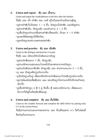 114
2. Listen and repeat ຟັງ ແລະ ເວົ້າຕາມ
Listen and repeat the words/phrases in the box after the teacher.
ຈ ົ່ງຟັງ ແລະ ເວົ້າ ຄ ໍາສັບ ແລະ ວະລີ ຢູ່ໃນວົງຂອບຂ້າງເທິງຕາມຫຼັງຄູ.
• ຄູອ່ານຄ ໍາສັບໃນວົງຂອບ 1 – 2 ຄັ້ງ, ນັກຮຽນເບິ່ງຄ ໍາສັບ ແລະຟັງຄູອ່ານ.
• ຄູອ່ານຄ ໍາສັບຄືນ, ນັກຮຽນຟັງ ແລະອ່ານຕາມ 2 – 3 ຄັ້ງ.
• ຄູເອີ້ນນັກຮຽນຈ ໍານວນໜຶ່ ງອ່ານຄ ໍາສັບເທື່ ອລະຄົນ, ຄົນລະ 4 – 5 ຄ ໍາສັບ.
• ຄູບອກວິທີອອກສຽງໃຫ້ຖືກຕ້ອງ.
• ຄູພານັກຮຽນແປຄວາມໝາຍຂອງຄ ໍາສັບ.
3. Listen and practise ຟັງ ແລະ ເຝິກຫັດ
Listen to the dialogue and practise it in pair.
ຈ ົ່ງຟັງ ແລະ ເຝິກປະຕິບັດບົດສົນທະນາເປັນຄູ່.
• ຄູອ່ານບົດສົນທະນາ 1 ຄັ້ງ, ນັກຮຽນຟັງ.
• ຄູຖາມເອົາຄວາມໝາຍລວມໂດຍຫຍໍ້ເປັນພາສາລາວຈາກນັກຮຽນ.
• ຄູອ່ານບົດສົນທະນາຄືນອີກ ນັກຮຽນຟັງ ແລະ ອ່ານຕາມປະມານ 2 – 3 ຄັ້ງ.
• ຄູ ແລະ ນັກຮຽນຜັດປ່ຽນບົດບາດກັນ.
• ຄູຈ ັດນັກຮຽນເປັນຄູ່ ເພື່ ອປະຕິບັດກິດຈະກ ໍາສົນທະນາໂດຍຜັດປ່ຽນບົດບາດກັນ.
• ຄູຍ່າງອ້ອມຫ້ອງເພື່ ອສັງເກດ ແລະ ຊ່ວຍນັກຮຽນໃນການປະຕິບັດກິດຈະກ ໍາຂອງ
ເຂົາເຈົ້າ.
• ຄູເອີ້ນເອົານັກຮຽນ 2 ຫຼື 3 ຄູ່ ຢືນຂຶ້ນ ຫຼື ອອກມາໜ້າກະດານ ເພື່ ອສະແດງ
ບົດບາດໃຫ້ໝູ່ໃນຫ້ອງຟັງເທື່ ອລະຄູ່.
4. Listen and complete ຟັງ ແລະ ຕື່ມໃຫ້ຄົບ
Listen to the weather forecast and complete the table below by putting ticks
(9) in the correct boxes.
ຈ ົ່ງຟັງການລາຍງານພະຍາກອນອາກາດ ແລະ ຕື່ມເຄື່ອງໝາຍ (9) ໃສ່ໃນຫ້ອງທີ່
ຖືກຕ້ອງໃນຕາຕະລາງ.
3_Eng_M6 TG ready for print.pdf 1203_Eng_M6 TG ready for print.pdf 120 7/31/2015 9:28:29 AM7/31/2015 9:28:29 AM
ສ.ວ.ສ
ສະຫງວນລິຂະສິດ
 