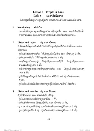 125
Lesson 1 People in Laos
ບົດທີ 1 ປະຊາຊົນໃນລາວ
ໃນບົດຮຽນນີ້ນັກຮຽນຈະຮຽນກ່ຽວກັບ ການປະກອບສ້າງຂອງພົນລະເມືອງລາວ.
1. Vocabulary ຄ ໍາສັບໃໝ່
• ກ່ອນເຂົ້າບົດຮຽນ ຄູບອກນັກຮຽນເປີດ (ບົດຮຽນນີ້), ແລະ ແນະນ ໍາໃຫ້ເຂົາເຈົ້າ
ອ່ານຄ ໍາສັບແລະ ຄວາມໝາຍຂອງຄ ໍາສັບໃນວົງຂອບດ້ວຍຕົນເອງກ່ອນ.
2. Listen and repeat ຟັງ ແລະ ເວົ້າຕາມ
ໃນກິດຈະກ ໍານີ້ຄູອ່ານຄືນຄ ໍາສັບໃໝ່ໃຫ້ນັກຮຽນຟັງອີກເພື່ ອໃຫ້ເຂົາເຈົ້າສາມາດອ່ານ
ໃຫ້ຖືກຕ້ອງ.
• ຄູອ່ານຄ ໍາສັບພາສາອັງກິດ, ໃຫ້ນັກຮຽນເປີດປຶ້ມເບິ່ງ ແລະ ເວົ້າຕາມຄູ 2 ຄັ້ງ,
• ຄູອ່ານພາສາອັງກິດ ໃຫ້ນັກຮຽນອ່ານພາສາລາວ 1 ຄັ້ງ.
• ແບ່ງນັກຮຽນເປັນສອງກຸ່ມ ໃຫ້ກຸ່ມໜຶ່ ງອ່ານພາສາອັງກິດ ອີກກຸ່ມໜຶ່ ງອ່ານພາສາ
ລາວແລ້ວສັບປ່ຽນກັນ 2 ຄັ້ງ.
• ຄູເລືອກນັກຮຽນເທື່ ອລະຄົນອ່ານພາສາອັງກິດ ແລະ ນັກຮຽນທີ່ ເຫຼືອອ່ານພາສາ
ລາວ 3 ຄັ້ງ.
• ຄູຈ ັດນັກຮຽນເປັນຄູ່ແລ້ວໃຫ້ເຂົາເຈົ້າເຝິກປະຕິບັດໂດຍຜັດປ່ຽນກັນອ່ານພາສາ
ອັງກິດ.
• ຄູຍ່າງອ້ອມຫ້ອງເພື່ ອຊ່ວຍເຫຼືອນັກຮຽນຜູ້ທີ່ ຍັງບໍ່ສາມາດອ່ານໄດ້ຖືກຕ້ອງ.
3. Listen and practise ຟັງ ແລະ ຝືກແອບ
ຟັງບົດສົນທະນາ ແລະ ເຝິກປະຕິບັດ ເປັນຄູ່.
• ຄູອ່ານບົດສົນທະນາໃຫ້ນັກຮຽນຟັງກ່ອນ 1 ຄັ້ງ.
• ຄູອ່ານບົດສົນທະນາ ນັກຮຽນເບິ່ງປຶ້ມ ແລະ ເວົ້າຕາມ 2 ຄັ້ງ,.
• ຄູ ແລະ ນັກຮຽນໝົດຫ້ອງ ປ່ຽນກັນອ່ານບົດບາດຂອງຄູ່ສົນທະນາ 2 ຄັ້ງ.
• ຄູແບ່ງນັກຮຽນເປັນ 2 ກຸ່ມ ປ່ຽນກັນອ່ານບົດບາດຂອງຄູ່ສົນທະນາ 2 ຄັ້ງ.
3_Eng_M6 TG ready for print.pdf 1313_Eng_M6 TG ready for print.pdf 131 7/31/2015 9:28:30 AM7/31/2015 9:28:30 AM
ສ.ວ.ສ
ສະຫງວນລິຂະສິດ
 