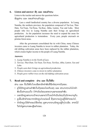 128
6. Listen and answer ຟັງ ແລະ ຕອບຄ ໍາຖາມ
Listen to the teacher and answer the questions below.
ຟັງຄູອ່ານ ແລະ ຕອບຄ ໍາຖາມຂ້າງລຸ່ມ
Laos a small landlocked country has a diverse population. In Luang
Namtha, the northern province, the population composed of Tai-Lue, Thai-
Dam, Tai-Yuan, Tai-Neua, Tai-Kao, Akha, Lanten, Yao and Lahu. Most
people who live in Luang Namtha earn their livings on agricultural
production. As the population increases the need to expand the areas for
agricultural production is tremendous. Every year, people encroach on
pristine forest areas.
After the government consolidated the tie with China, many Chinese
investors came to Luang Namtha to invest in rubber plantation. Today, the
old shifting cultivation areas have been replaced by the rubber plantation,
which creates higher income to the people of Luang Namtha.
Answers:
1. Luang Namtha is in the North of Laos.
2. Tai-Lue, Thai-Dam, Tai-Yuan, Tai-Neua, Tai-Kao, Akha, Lanten, Yao and
Lahu.
3. People earn their livings on agricultural production.
4. Chinese investors come to invest in rubber plantation.
5. People grow rubber trees on the old shifting cultivation areas.
7. Read and complete ອ່ານ ແລະ ຕື່ມໃຫ້ຄົບ
ອ່ານ ແລະ ຕື່ມໃຫ້ຄົບໂດຍເລືອກເອົາຄ ໍາສັບທີ່ ຖືກຕ້ອງຈາກວົງຂອບ.
• ຄູໃຫ້ນັກຮຽນອ່ານຄ ໍາສັບໃນວົງຂອບດ້ວຍຕົນເອງ ແລະ ສາມາດຖາມໄດ້ວ່າຄ ໍາ
ສັບນັ້ນອ່ານແນວໃດ ບໍ່ຈ ໍາເປັນຕ້ອງບອກຄວາມໝາຍຂອງຄ ໍາສັບ.
• ບອກນັກຮຽນສາມາດເດົາຄວາມໝາຍໄດ້ໂດຍບໍ່ຈ ໍາເປັນຕ້ອງເບິ່ງວັດຈະນານຸກົມ.
• ຄູເອີ້ນເອົາຄ ໍາຕອບຈາກນັກຮຽນໄປແຕ່ລະຂໍ້ ຊຶ່ງອາດຈະປ່ຽນຜູ້ໃຫ້ຄ ໍາຕອບໄດ້.
• ຖ້ານັກຮຽນໃຫ້ຄ ໍາຕອບບໍ່ຖືກຕ້ອງ ຄູສາມາດຖາມນັກຮຽນຜູ້ຕໍ່ໆໄປເລີຍ. ຫາກບໍ່ມີ
ໃຜໄດ້ຄູສາມາດສະເຫຼີຍຄ ໍາຕອບ.
3_Eng_M6 TG ready for print.pdf 1343_Eng_M6 TG ready for print.pdf 134 7/31/2015 9:28:30 AM7/31/2015 9:28:30 AM
ສ.ວ.ສ
ສະຫງວນລິຂະສິດ
 