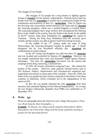 129
The struggle of Lao People
The struggle of Lao people has a long history in fighting against
foreign (1):invaders for the national independence. Patriotic heroes and Lao
people from one (2): generation to another have continuously fought for the
construction and protection of their (3): motherland. Chao Fa Ngum was
the first king who successfully united numerous city states and (4): founded
the Lanexang Kingdom, which was a unified kingdom (a Unified State).
The Lanexang Kingdom had a large territory that encompassed the Mekong
River in the middle of the country from the North to the South. In the middle
of the16th
century, King Saya Setthathirat (5): established the capital in
Vientiane. During the King Saya Sethathirat time the economy grew
steadily and the country was able to protect itself from foreign invasion.
In the middle of the 17th
century under the reign of King
Suliyavongsa, the Lanexang Kingdom reached its golden age. A Dutch
delegation led by Van Wuysthoff officially (6): negotiated the
establishment of a trade relation.
In the 18th
century the Kingdom was split into three (7): dynasties
and was invaded and controlled by Siamese (8): feudalism. However, the
Lao people maintained their unity and frequently fought against Siamese
dominance. The most (9): outstanding movement was the nation-wide
campaign led by King Anouvong, a national hero.
In 1893, the French colonialism conquered Laos. This altered the
borders of the country. However, many patriotic national heroes such as
Pho Kadouat, Ongkeo, Ongkomadam and Chaofapatchai organized anti-
imperialism movements in many parts of the countries. Since the 1930s, the
battle of the Lao people has been closely connected to the battles of the three
countries in Indochina, which eventually led to the independence of the
nation in1954.
In fact, the Lao people inherited the (10): patriotism from their
ancestors and continued fighting for the National Independence. As a result,
the Lao People’s Democratic Republic (Lao PDR) was established on 2th
December 1975.
8. Write ຂຽນ
Write two paragraphs about the festival in your village (Boun phavet, Pimai
Lao, Boun bang fai, Boun Xouangheu…)
Example: In January, my village usually organizes Boun phavet. Before
Boun phavet, the Chief of the village held the heads of families meeting to
prepare for the upcoming festival.
3_Eng_M6 TG ready for print.pdf 1353_Eng_M6 TG ready for print.pdf 135 7/31/2015 9:28:30 AM7/31/2015 9:28:30 AM
ສ.ວ.ສ
ສະຫງວນລິຂະສິດ
 
