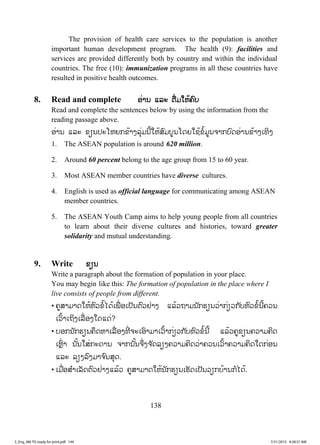 138
The provision of health care services to the population is another
important human development program. The health (9): facilities and
services are provided differently both by country and within the individual
countries. The free (10): immunization programs in all these countries have
resulted in positive health outcomes.
8. Read and complete ອອ່ານ ແລະ ຕື່ມໃຫ້ຄົບ
Read and complete the sentences below by using the information from the
reading passage above.
ອ່ານ ແລະ ຂຽນປະໂຫຍກຂ້າງລຸ່ມນີ້ໃຫ້ສົມບູນໂດຍໃຊ້ຂໍ້ມູນຈາກບົດອ່ານຂ້າງເທິງ
1. The ASEAN population is around 620 million.
2. Around 60 percent belong to the age group from 15 to 60 year.
3. Most ASEAN member countries have diverse cultures.
4. English is used as official language for communicating among ASEAN
member countries.
5. The ASEAN Youth Camp aims to help young people from all countries
to learn about their diverse cultures and histories, toward greater
solidarity and mutual understanding.
9. Write ຂຽນ
Write a paragraph about the formation of population in your place.
You may begin like this: The formation of population in the place where I
live consists of people from different.
• ຄູສາມາດໃຫ້ຫົວຂໍ້ໄດ້ເພື່ ອເປັນຕົວຢ່າງ ແລ້ວຖາມນັກຮຽນວ່າກ່ຽວກັບຫົວຂໍ້ນີ້ຄວນ
ເວົ້າເຖິງເລື່ອງໃດແດ່?
• ບອກນັກຮຽນຄຶດຫາເລື່ອງທີ່ ຈະເອົາມາເວົ້າກ່ຽວກັບຫົວຂໍ້ນີ້ ແລ້ວຄູຂຽນຄວາມຄິດ
ເຫຼົ່ າ ນັ້ນໃສ່ກະດານ ຈາກນັ້ນຈຶ່ງຈ ັດລຽງຄວາມຄິດວ່າຄວນເວົ້າຄວາມຄິດໃດກ່ອນ
ແລະ ລຽງລົງມາຈ ົນສຸດ.
• ເມື່ອສ ໍາເລັດຕົວຢ່າງແລ້ວ ຄູສາມາດໃຫ້ນັກຮຽນເຮັດເປັນວຽກບ້ານກໍໄດ້.
3_Eng_M6 TG ready for print.pdf 1443_Eng_M6 TG ready for print.pdf 144 7/31/2015 9:28:31 AM7/31/2015 9:28:31 AM
ສ.ວ.ສ
ສະຫງວນລິຂະສິດ
 