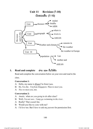 140
Unit 11 Revision (7-10)
ບບົດທວນຄືນ (7-10)
1. Read and complete ອ່ານ ແລະ ຕື່ມໃຫ້ຄົບ
Read and complete the conversation below on your own and read to the
class.
Conversation 1:
A: Hello, my name is Kham I’m from Laos.
B: Hi, I’m Jim. I’m from Singapore. Nice to meet you.
A: Nice to meet you, too.
Conversation 2:
A: Amala, what are you going to do after class?
B: Well, I’m not sure. I may go swimming in the river.
A: Really? That sounds fun.
B: Would you like to come with me?
A: I’d love too. But I have to ask my parents for permission first.
birdflu
Revision
unit(7-10)
Unit
Unit
Unit
Unit 10
diseases
malari
geograph
where is
rivers is
ASEAN
Weather and climate
seasons in
the weather
the weather in Europe
population Lao
mother and
ASEAN
AIDS
3_Eng_M6 TG ready for print.pdf 1463_Eng_M6 TG ready for print.pdf 146 7/31/2015 9:28:31 AM7/31/2015 9:28:31 AM
ສ.ວ.ສ
ສະຫງວນລິຂະສິດ
 