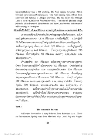 142
Savannakhet province is 338 km long. The Nam Sedone flows for 192 km
between Saravane and Champasack. The Nam Sekong runs 320 km from
Saravane and Sekong to Attapeu province. The last river runs through
Laos is the Se Kamane in Attapeu province. These rivers provide a high
potential of hydropower development that help Laos become the center of
white energy in the region.
ບບົດແປທີ່ ເປັນໄປໄດ້ ມ ັນອາດມີການແປແຕກຕ່າງກັນແຕ່ຄວາມໝາຍລວມແມ່ນຄືກັນ.
ປະເທດລາວຖືກແມ່ນ ໍ້າຕັດຜ່ານໄປມາຢ່າງຫຼວງຫຼາຍໃນທົ່ວປະເທດ. ແມ່ນ ໍ້າ
ຂອງໄຫຼຜ່ານປະເທດລາວ 1,835 ກິໂລແມດ ແຕ່ເໜືອເຖິງໃຕ້. ແມ່ນ ໍ້າເຫຼົ່ ານີ້
ເຮັດໃຫ້ມີຄວາມອາດສາມາດຢ່າງໃຫຍ່ຫຼວງສ ໍາລັບການພັດທະນາພະລັງງານນ ໍ້າ.
ແມ່ນ ໍ້າທາໄຫຼແຕ່ຫຼວງ ນ ໍ້າທາ ຫາ ບໍ່ແກ້ວ 325 ກິໂລແມດ. ແມ່ນ ໍ້າອູໄຫຼແຕ່ຜົ້ງ
ສາລີຫາຫຼວງພະບາງ 448 ກິໂລແມດ. ນ ໍ້າແບ່ງຂອງແຂວງອຸດົມໄຊຍາວ 215
ກິໂລແມດ. ນ ໍ້າຄານໄຫຼຜ່ານ 90 ກິໂລແມດ ລະຫວ່າງ ແຂວງຫົວພັນ ແລະ
ແຂວງຫຼວງພະບາງ.
ນ ໍ້າງື່ມໄຫຼຜ່ານ 354 ກິໂລແມດ ແຕ່ແຂວງຊຽງຂວາງຫາແຂວງວຽງຈ ັນ.
ນ ໍ້າກະ ດິງຂອງແຂວງບໍລິຄ ໍາໄຊມີຄວາມຍາວ 103 ກິໂລແມດ. ນ ໍ້າເຊບັ້ງໄຟໄຫຼ
ຜ່ານລະຫວ່າງແຂວງຄ ໍາມ່ວນ ແລະ ແຂວງສະຫວັນນະເຂດ 239 ກິໂລແມດ.
ນ ໍ້າເຊລະນອງໄຫຼຜ່ານແຂວງສະຫວັນນະເຂດ 115 ກິໂລແມດ. ນ ໍ້າເຊບັ້ງຫຽງ
ຂອງແຂວງສະຫວັນນະເຂດມີຄວາມຍາວ 338 ກິໂລແມດ. ນ ໍ້າເຊໂດນໄຫຼຜ່ານ
192 ກິໂລແມດ ລະຫວ່າງແຂວງສາລະວັນ ແລະ ແຂວງ ຈ ໍາປາສັກ. ນ ໍ້າເຊກອງ
ໄຫຼຜ່ານ 320 ກິໂລແມດ ຈາກແຂວງສາລະວັນ ແລະ ແຂວງເຊກອງ ຫາ
ແຂວງອັດຕະປື. ແມ່ນ ໍ້າສາຍສຸດທ້າຍທີ່ ໄຫຼຜ່ານລາວແມ່ນແມ່ນ ໍ້າເຊກະໝານໃນ
ແຂວງອັດຕະປື. ແມ່ນ ໍ້າເຫຼົ່ ານີ້ເຮັດໃຫ້ມີຄວາມອາດສາມາດສູງ ສ ໍາລັບການ
ພັດທະນາພະລັງງານນ ໍ້າທີ່ ຊ່ວຍໃຫ້ປະເທດລາວກາຍເປັນສູນກາງຂອງພະລັງງານ
ຂາວໃນຂົງເຂດ.
Text 2:
The seasons in Europe
In Europe, the weather is very different from Southeast Asia. There
are four seasons. Spring starts from March to May. June, July and August
3_Eng_M6 TG ready for print.pdf 1483_Eng_M6 TG ready for print.pdf 148 7/31/2015 9:28:31 AM7/31/2015 9:28:31 AM
ສ.ວ.ສ
ສະຫງວນລິຂະສິດ
 