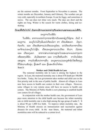 143
are the summer months. From September to November is autumn. The
winter months are December, January and February. The weather can get
very cold, especially in northern Europe. It can be foggy, and sometimes it
snows. The sun does not shine very much. The days are short and the
nights are long. Winter is the season for warm clothes, skiing and ice-
skating.
ບບົດແປທີ່ ເປັນໄປໄດ້ ມ ັນອາດມີການແປແຕກຕ່າງກັນແຕ່ຄວາມໝາຍລວມແມ່ນຄືກັນ.
ລະດູການໃນເອີລົບ
ໃນເອີລົບ, ອາກາດແຕກຕ່າງຈາກອາຊີຕາເວັນອອກສ່ຽງໃຕ້ຫຼາຍ. ມ ັນມີ 4
ລະດູການ. ລະດູໃບໄມ້ປົ່ງເລີ່ມແຕ່ເດືອນມິນາ ຫາ ເດືອນພຶສະພາ. ມິຖຸນາ,
ກໍລະກົດ, ແລະ ເດືອນສິງຫາແມ່ນເດືອນລະດູຮ້ອນ. ແຕ່ເດືອນກັນຍາຫາເດືອນ
ພະຈິກແມ່ນລະດູໃບໄມ້ຫຼົ່ນ. ເດືອນລະດູໜາວແມ່ນເດືອນ ທັນວາ, ມ ັງກອນ
ແລະ ເດືອນກຸມພາ. ອາກາດສາມາດໜາວຫຼາຍໂດຍສະເພາະແມ່ນທາງພາກ
ເໜືອຂອງເອີລົບ. ມ ັນມີໝອກໜາ ແລະ ບາງເທື່ ອຫິມະຕົກ. ຕາເວັນບໍ່ສ່ອງ
ແສງຫຼາຍ. ກາງເວັນສັ້ນກວ່າກາງຄືນ. ລະດູໜາວແມ່ນລະດູສ ໍາລັບໃສ່ເຄື່ອງນຸ່ງ
ທີ່ ໃຫ້ຄວາມອົບອຸ່ນ, ຫຼິ້ນສະກີ ແລະ ຫຼິ້ນສະເກັດນ ໍ້າກ້ອນ.
Text 3:
Mother and Child Health in Laos
The maternal mortality rate in Laos is among the highest in the
region. In Laos, the maternal mortality rate is about 470 death per 100,000
live births. Today, the Lao government takes mother and child care as the
first priority task in the area of public health. Almost all villages in Laos
now have access to health care centers in their own villages. However,
some villages in very remote areas still have no access to health care
centers. The Ministry of Public Health is now planning to establish health
care centers for all villages.
In conjunction with the mother health care, the government of Laos
pays more attention to the child health care because the infant mortality
rate or child mortality rate is also high among the age group of under 5. It
is about 98 per 1,000 live birth. To improve infant mortality rate, the
Ministry of Health stresses on immunization and vaccination against
diseases for every child. In the near future, the maternal and infant
mortalities rates will be reduced to a certain level.
3_Eng_M6 TG ready for print.pdf 1493_Eng_M6 TG ready for print.pdf 149 7/31/2015 9:28:31 AM7/31/2015 9:28:31 AM
ສ.ວ.ສ
ສະຫງວນລິຂະສິດ
 